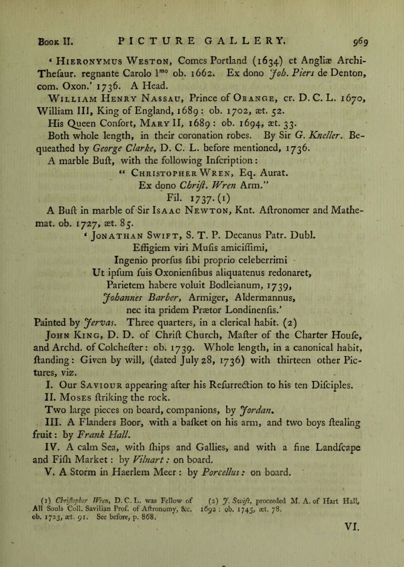 * Hieronymus Weston, Comes Portland (1634) et Angliae Archi- Thefaur. regnante Carolo 1’”° ob. 1662. Ex dono Job, Piers de Denton, com. Oxon.’ 1736. A Head. William Henry Nassau, Prince of Orange, cr. D. C. L. 1670, William III, King of England, 1689: ob. 1702, aet. 52. His Queen Confort, Mary II, 1689 : ob. 1694, let. 33. Both whole length, in their coronation robes. By Sir G. Kneller. Be- queathed by George Clarkey D. C. L. before mentioned, 1736. A marble Buft, with the following Infcription : “ Christopher Wren, Eq. Aurat. Ex dono Chriji. Wren Arm.” Fil. 1737-(0 A Bud: in marble of Sir Isaac Newton, Knt. Aftronomer and Mathe- mat. ob. 1727, aet. 85. ‘ Jonathan Swift, S. T. P. Decanus Patr. Dubl. Effigiem viri Muds amiciffimi, Ingenio prorfus libi proprio celeberrimi - Ut ipfum fuis Oxonienlibus aliquatenus redonaret, Parietem habere voluit Bodleianum, 1739, yohannes Barber, Armiger, Aldermannus, nec ita pridem Praetor Londinenfis.’ Painted by yervas. Three quarters, in a clerical habit. (2) John King, D. D. of Chrift Church, Mafter of the Charter Houfe, and Archd. of Colchefter: ob. 1739. Whole length, in a canonical habit, Handing: Given by will, (dated July 28, 1736) with thirteen other Pic- tures, viz. I. Our Saviour appearing after his Refurredion to his ten Difciples. II. Moses ftriking the rock. Two large pieces on board, companions, by yor dan. III. A Flanders Boor, with a bafket on his arm, and two boys Healing fruit: by Frank Hall. IV. A calm Sea, with fliips and Gallies, and with a fine Landfcape and Fifli Market: by Vilnart: on board. V. A Storm in Haerlem Meer : by Porcellus: on board. (i) Chriftopher Wren, D. C. L. was Fellow of (2) J. Swift, proceeded M. A. of Hart Hall< All Souls Coll. Savilian Prof, of Aftronomy, &c. 1692 ; ob. 1745, aet. 78. ob. 1723, aet. 91. See before, p. 8(58. VI.