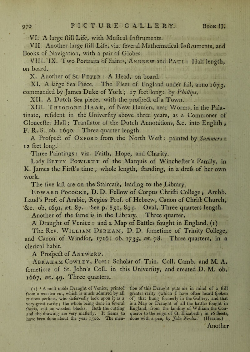VI. A large Hill Life, with Mufical InRruments. VII. Another large Rill Life, viz. feveral Mathematical Indruments, and Books of Navigation, with a pair of Globes, VII[, IX. Two Portraits of Saini«, Andrew and Paul : Half lenp'th, on board. X. Another of St. Peter : A Head, on board. XI. A large Sea Piece. The Fleet of England under fail, anno 167^, commanded by James Duke of York ; 17 feet long: by Phillips. XII. A Dutch Sea piece, with the profpedt of a Town. XIII. Theodore Haak, of New Haufen, near Worms, in the Pala- tinate, refident in the Univerfity above three years, as a Commoner of Glouceftcr Flail j Tranflator of the Dutch Annotations, &c. into Englifh ; F. R. S. ob. 1690. Three quarter length. A Profpedl of Oxford from the North Weft: hy Summers •. 12 feet long. Three Paintings : viz. Faith, Hope, and Charity. Lady Betty Powlett of the Marquis of Winchefter’s Family, in K. James the Frrft’s time , whole length, ftanding, in a drefs of her own work. The five laft are on the Staircafe, leading to the Jl-ibrary. Edward Pococke, D. D. Fellow of Corpus Chrifti College; Archb. Laud’s Prof, of Arabic, Regius Prof, of Hebrew, Canon of Chrift Church, '&c. ob, 1691, aet. 87. See p. 851, 895. Oval, Three quarters length. Another of the fame is in the Library. Three quarter. A Draught of Venice : and a Map of Battles fought in England, (i) The Rev. William Derham, D. D. fomctime of Trinity College, and Canon of Windfor, 1716: ob. 1735, ast. 78. Three quarters, in a clerical habit. A Profpedt of Antwerp. .Abraham Cowley, Poet: Scholar of Trin. Coll. Camb. and M. A. fometime of Sr. John’s Coll, in this Univerfity, and created D. M. ob. 1667, ast. 49. Three quarters. (i) ‘ a moll noble Draught of Venice, printed’ tion of this Draught puts me in mind of a Hill from a wooden cut, which is much admired by all greater rarity (which I have often heard fpoken curious perfons, who defervedly look upon it as a of) that hung formerly in the Gallery, and that very great rarity; the whole being done in feveral is a Map or Draught of all the battles fought in Iheets, cut on wooden blocks. Both the cutting England, from the landing of William the Con- and the drawing are very mafterly. It feems to queror to the reign of Q. Elizabeth ; in i6 Iheets, have been done about the year 1500. The men- done with a pen, by John Norden.' (Hearne.) Another