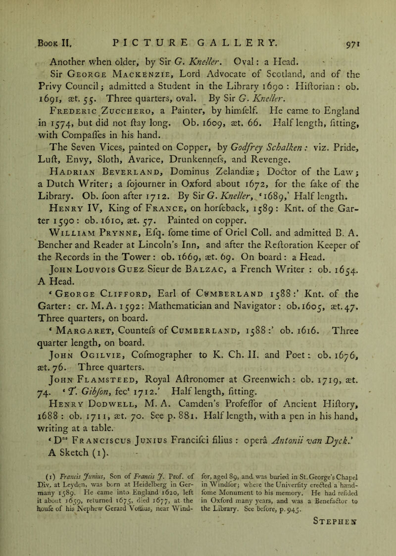 Another when older, by Sir G. Kneller. Oval: a Head. Sir George Mackenzie, Lord Advocate of Scotland, and of the Privy Council; admitted a Student in the Library 1690 : Hiftorian : ob. 1691, ast. 55. Three quarters, oval. By Sir G. Kneller. Frederic^Zucchero, a Painter, by himfelf. He came to England in 1574, but did not Ray long. Ob. 1609, set. 66. Half length, fitting, with CompalTes in his hand. The Seven Vices, painted on Copper, by Godfrey Schalken : viz. Pride, Lull:, Envy, Sloth, Avarice, Drunkennefs, and Revenge. Hadrian Beverland, Dominus Zelandiaej Dodlor of the Law; a Dutch Writer; a fojourner in Oxford about 1672, for the fake of the Library. Ob. foon after 1712. By G. Kneller, *1689,’ Half length. Henry IV, King of France, on horfeback, 1589: Knt. of the Gar- ter 1590 : ob. 1610, ast. 57. Painted on copper. William Prynne, Efq. fome time of Oriel Coll, and admitted B. A. Bencher and Reader at Lincoln’s Inn, and after the Reftoration Keeper of the Records in the Tower: ob. 1669, ast. 69. On board : a Head. John Louvois Guez Sieur de Balzac, a French Writer : ob. 1654. A Head. ‘George Clifford, Earl of Cumberland 1588:’ Knt. of the Garter: cr. M. A. 1592: Mathematician and Navigator : ob.1605, ^st. 47. Three quarters, on board. * Margaret, Countefs of Cumberland, 1588 ob. 1616. Three quarter length, on board. John Ogilvie, Cofmographer to K. Ch. 11. and Poet: ob. 1676, ast. 76. Three quarters. John Flamsteed, Royal Aftronomer at Greenwich: ob. 1719, set. 74. ‘ T. fee* 1712.’ Half length, fitting. Henry Dodwell, M. A. Camden’s Profeffor of Ancient Hiftory, 1688: ob. 1711, ast. 70. See p. 881. Half length, with a pen in his hand, writing at a table. Fr ANCiscus Junius Francifei filius : opera Antonii van Dyck.' A Sketch (i). (i) FTa7icis Junius, S>on oi Francis J. Prof, of for, aged 89, and was buried in St. George’s Chapel Div. at Leyden, was born at Heidelberg in Ger- in Windlbrj where the Univerfity ere6ted a hand- many 1589. He came into England 1620, left fome Monument to his memory. He had refided it about 1659, returned 1675, Oxford many years, and was a Benefa£tor to houfe of his Nephew Gerard Voliius, near Wind- the Library. See before, p. 94J. Stephen