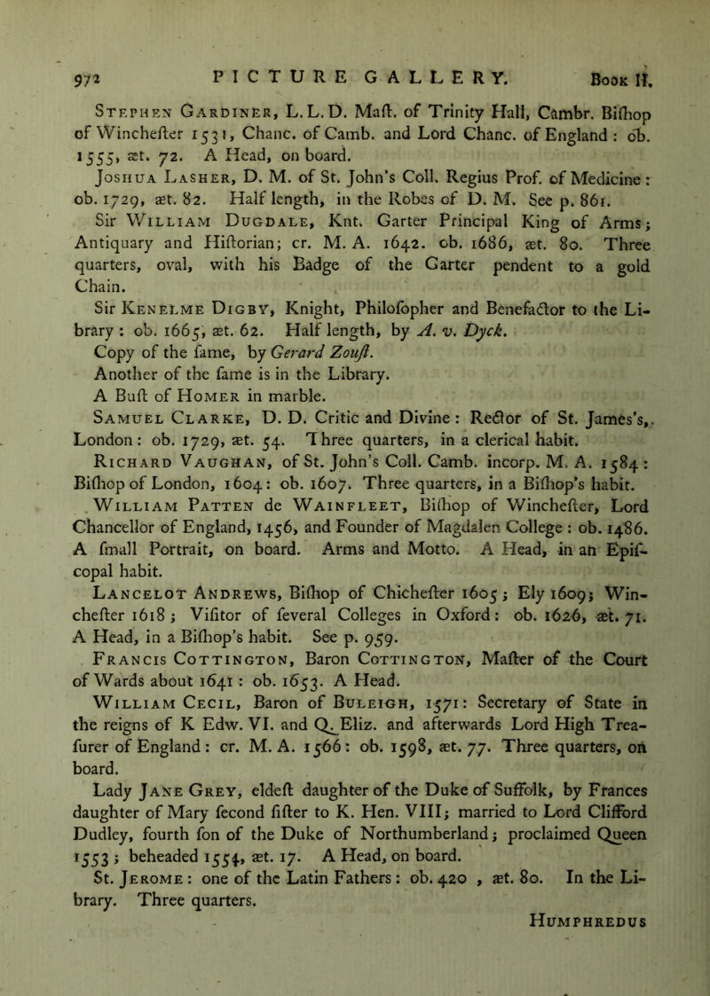 Stephen Gardiner, L.L.D. MaR. of Trinity Hall, Cambr. BIRiop of WincheRer 1531, Chanc. of Camb. and Lord Chanc. of England : db. 1555, St. 72. A Head, onboard. Joshua Lasher, D. M. of St. John’s Coll. Regius Prof, of Medicine: ob. 1729, St. 82. Half length, in the Robes of D. M, See p. 861. Sir WiLLiAxM Dugdale, Knt. Garter Principal King of Arms; Antiquary and HiRorian; cr. M. A. 1642. ob. 1686, st. 80. Three quarters, oval, with his Badge of the Garter pendent to a gold Chain. Sir Kenelme Digby, Knight, Philofbpher and Benefador to the Li- brary : ob. 1665, St. 62. Half length, by A. v. Dyck. Copy of the fame, by Gerard Zouji. Another of the fame is in the Library. A BuR of Homer in marble. Samuel Clarke, D. D. Critic and Divine : Redlor of St. James’s,. London: ob. 1729, aet. 54. Three quarters, in a clerical habit. Richard Vaughan, of St. John’s Coil. Camb. incorp. M. A. 1584 : BiRiop of London, 1604: ob. 1607. Three quarters, in a BiRiop’s habit. .William Patten de Wainfleet, Bilhop of WincheRer, Lord Chancellor of England, 1456, and Founder of Magdalen College : ob. 1486. A fmall Portrait, on board. Arms and Motto. A Head, in an Epif- copal habit. Lancelot Andrews, BiRiop of ChicheRer 1605; Ely 1609; Win- cheRer 1618; Vifitor of feveral Colleges in Oxford: ob. 1626, s't. 71. A Head, in a Bifliop’s habit. See p. 959. Francis Cottington, Baron Cottington, MaRer of the Court of Wards about 1641 ; ob. 1653. A Head. William Cecil, Baron of Buleigh, 1571: Secretary of State in the reigns of K Edw. VI. and Q^Eliz. and afterwards Lord High Trea- furer of England : cr. M. A. 1566: ob. 1598, st. 77. Three quarters, on board. Lady Jane Grey, eldeR daughter of the Duke of Suffolk, by Frances daughter of Mary fecond RRer to K. Hen. VIII; married to Lord Clifford Dudley, fourth fon of the Duke of Northumberland; proclaimed Queen 1553 ; beheaded 1554., set. 17. A Head, on board. St. Jerome : one of the Latin Fathers: ob. 420 , ast. 80. In the Li- brary. Three quarters. Humphredus
