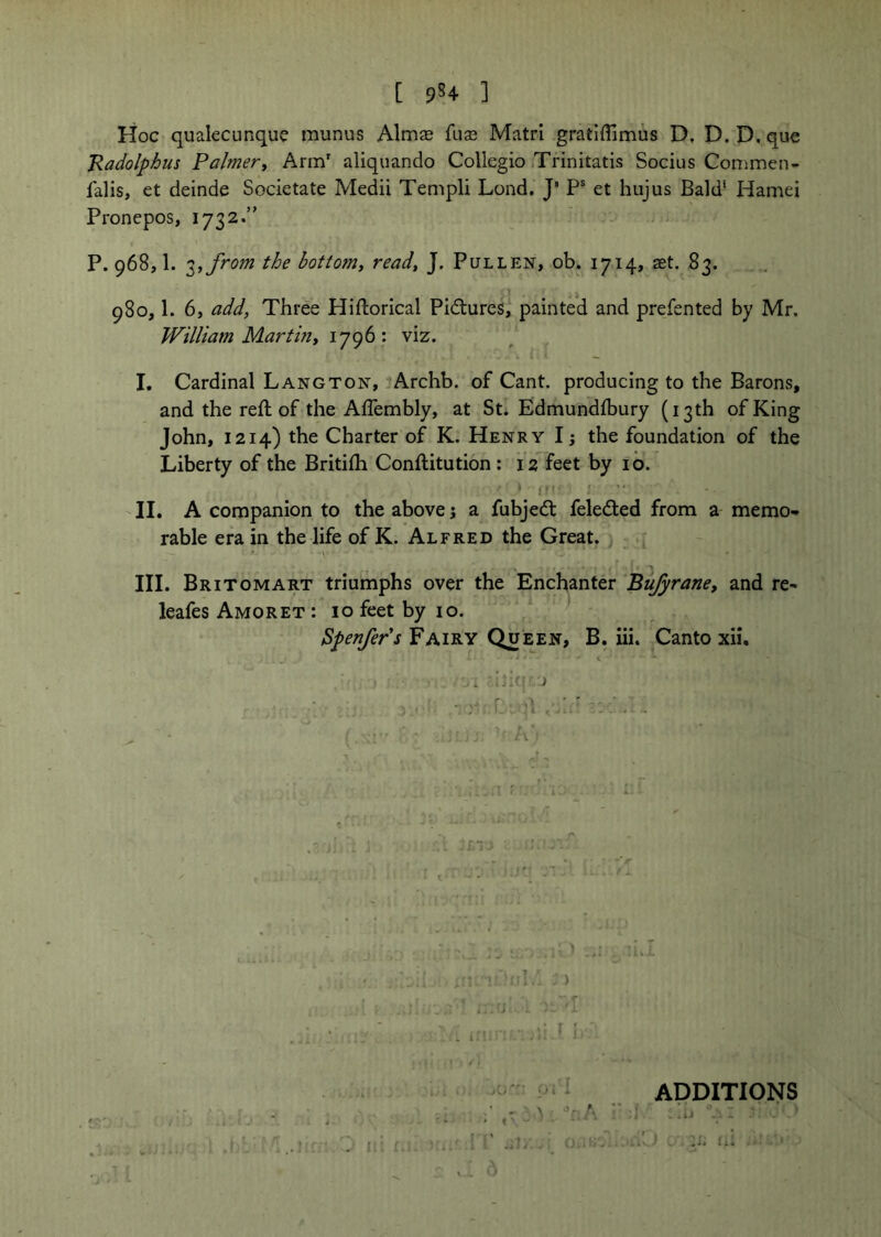[ ] Hoc qualecunque munus Almse fuze Matri gratiffimus D, D. D, que Radolphus Palmery Arm' aliquando Collegio iTrinitatis Socius Commen- falls, et deinde Societate Medii Tempi! Lond. J’ P® et hujus Bald* Hamel Pronepos, 1732.” P. 968,1. '^,from the bottom, read, J. Pullen, ob. 1714, set. 83. 980,1. 6, add, Three Hlftorlcal Pictures, painted and prefented by Mr, William Martin, 1796: viz. I. Cardinal Langton, ■♦Archb. of Cant, producing to the Barons, and the reft of the Aflembly, at St. Edmundlbury (13th of King John, 1214) the Charter of K. Henry I; the foundation of the Liberty of the Britifti Conftitution: 12 feet by 10. ,, f .. II. A companion to the above j a fubjedt feleded from a memo- rable era in the life of K. Alfred the Great. -V III. Britomart triumphs over the Enchanter Bufyrane, and re- leafes Amoret : 10 feet by 10. Fairy Queen, B. iii. Canto xii. J Ji; f. ADDITIONS