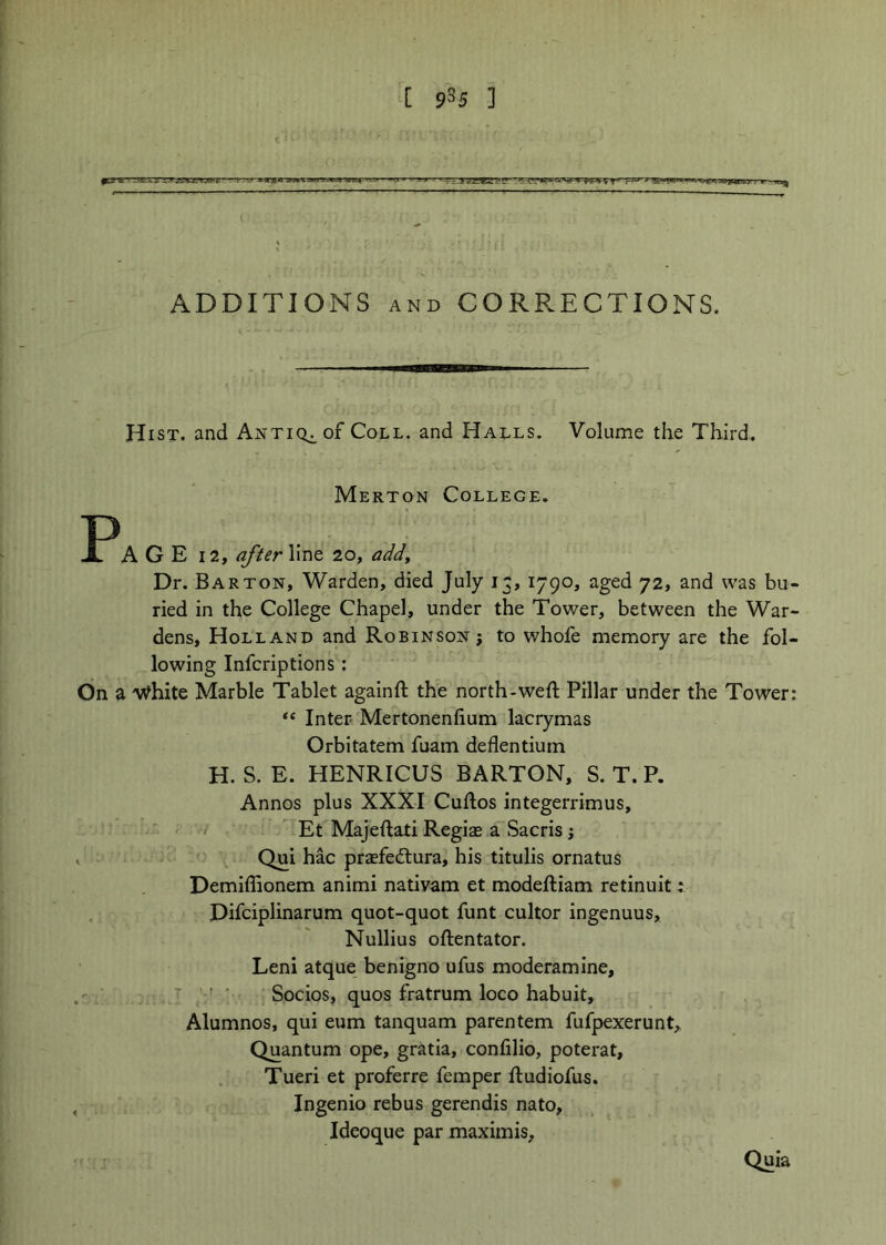 ADDITIONS AND CORP.ECTIONS. Hist, and Antiq^oF Coll, and Halls. Volume the Third. Merton College. Jlr^AGE 12, after line 20, addy Dr. Barton, Warden, died July 13, 1790, aged 72, and was bu- ried in the College Chapel, under the Tower, between the War- dens, Holland and Robinson; to whole memory are the fol- lowing Infcriptions: On a 'V^hite Marble Tablet againft the north-weft Pillar under the Tower: “ Inter Mertonenfium lacrymas Orbitatem fuam deflentiurn H. S. E. HENRICUS BARTON, S. T. P. Annos plus XXXI Cuftos integerrimus, ' Et Majeftati Regiae a Sacris; Qui hac praefedtura, his titulis ornatus Demiflionem animi nativam et modeftiam retinuit Difciplinarum quot-quot funt cultor ingenuus, Nullius oftentator. Leni atque benigno ufus moderamine, ■ Socios, quos fratrum loco habuit, Alumnos, qui eum tanquam parentem fufpexerunt. Quantum ope, gratia, confilio, poterat, Tueri et proferre Temper ftudiofus, Ingenio rebus gerendis nato, Ideoque par maximis. Quia