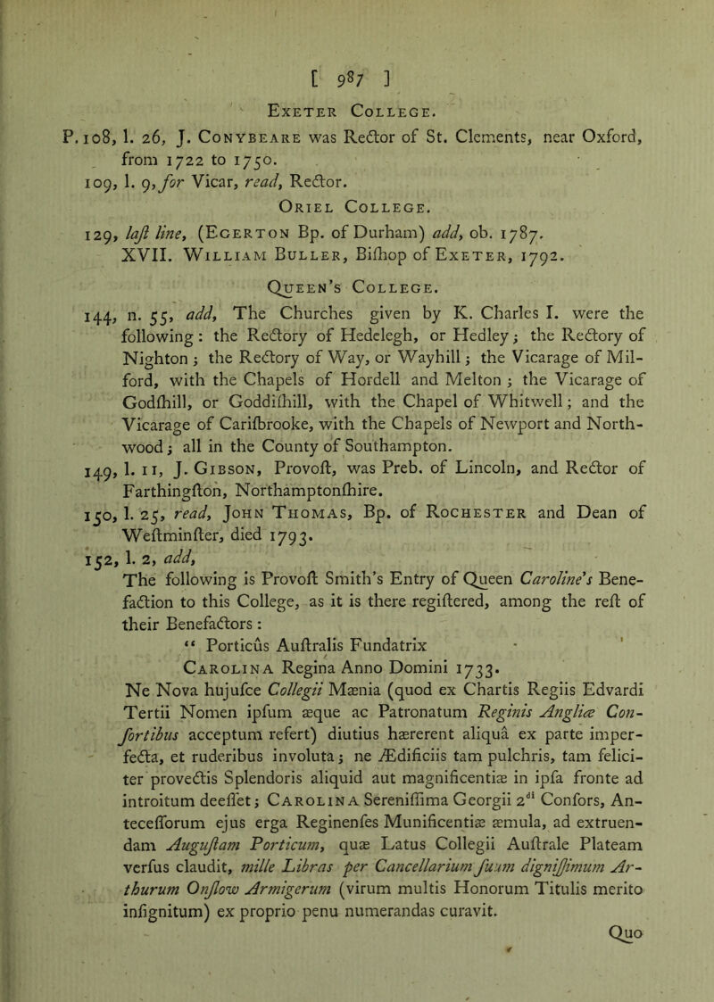 Exeter College. P.108, 1. 26, J. CoNYBEARE was Rc^lor of St. Clements, near Oxford, from 1722 to 1750. 109, 1. (),for Vicar, read, Rcdtor. Oriel College. 129, laji line, (Egerton Bp. of Durham) add, ob. 1787. XVII. William Buller, Bifhop of Exeter, 1792. Queen’s College. 144, n. 55, add. The Churches given by K. Charles I. were the following : the Redtory of Hedclegh, or Hedley; the Red:ory of Nighton ; the Redtory of Way, or Waybill; the Vicarage of Mil- ford, with the Chapels of Hordell and Melton j the Vicarage of Godfhill, or Goddilhill, with the Chapel of Whitwell; and the Vicarage of Carilbrooke, with the Chapels of Newport and North- wood; all in the County of Southampton. 149, 1. II, J. Gibson, Provofl, was Preb. of Lincoln, and Redtor of Farthingfloh, Northamptonlhire. 150,1. 25, read, John Thomas, Bp. of Rochester and Dean of Weftminfter, died 1793. 152, 1. 2, add, The following is Provofl: Smith’s Entry of Queen Caroline's Bene- fadlion to this College, as it is there regiftered, among the reft of their Benefadlors: “ Porticus Auftralis Fundatrix Carolina Regina Anno Domini 1733. Ne Nova hujufce Collegii Msenia (quod ex Chartis Regiis Edvardi Tertii Nomen ipfum $que ac Patronatum Reginis Angliee Con- fortibiis acceptum refert) diutius hasrerent aliqua ex parte imper- fedta, et ruderibus involuta; ne ^dificiis tarn pulchris, tarn felici- ter provedtis Splendoris aliquid aut magnificentis in ipfa fronte ad introitum deeftet j Carolina Sereniflima Georgii 2^' Confors, An- teceflbrum ejus erga Reginenfes Munificentias smula, ad extruen- dam Augujia7n Porticum, quas Latus Collegii Auftrale Plateam vcrfus claudit, mille Libras per Cancellarium fuuin digmjjimum Ar- thurum Onjlow Armigerum (virum multis Honorum Titulis merito infignitum) ex proprio penu numerandas curavit. Quo