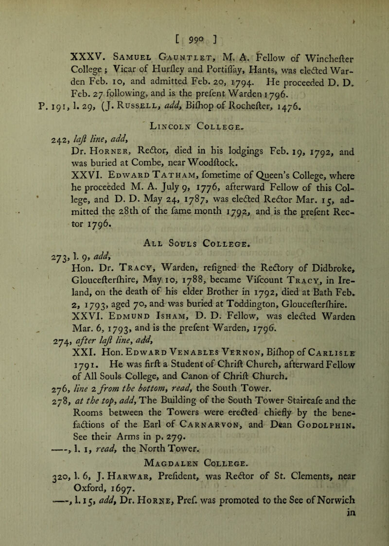 XXXV. Samuel Gauntlet, M, A. Fellow of Winchefter College i Vicar of Hurlley and Portiffay, Hants, was eledted War- den Feb. 10, and admitted Feb. 20, 1794. He proceeded D. D. Feb. 27 following, and is the prefent Warden 1796. P. 191, 1. 29, (J. Russell, Bifhop of Rochefler, 1476. Lincoln College.. 242, laji linet addy Dr. Horner, Redtor, died in his lodgings Feb. 19, 1792, and was buried at Combe, near Woodftock. XXVI. Edward Tat ham, fometime of Queen’s College, where he proceeded M. A. July 9, 1776, afterward Fellow of this Col- ' lege, and D. D. May 24, 1787, was eledted Redtor Mar. 15, ad- mitted the 28 th of the fame month 1792, and is the preCent Rec- tor 1796. All Souls College* 273.1. 9, addy Hon. Dr. Tracy, Warden, refigned the Redlory of Didbroke, ' Gloucefterfhire, May 10, 1788, became Vifcount Tracy, in Ire- land, on the death of his elder Brother in 1792, died at Bath Feb. 2, 1793* buried at Toddington, Gloucefterfhire. XXVI. Edmund Isham, D. D. Fellow, was eledled Warden Mar. 6, 1793, prefent Warden, 179b. 274, after laf lincy addy XXI. Hon. Edward Venables Vernon, BJlhop of Carlisle 1791. He was firft a Student of Chrift Church, afterward Fellow of All Souls College, and Canon of Chrift Church. 276, line 2 from the bottoniy ready the South Tower. 278, at the topy addy The Building of the South Tower Staircafe and the Rooms between the Towers were eredled chiefly by the bene- fadlions of the Earl of Carnarvon, and Dean Godolphin. See their Arms in p. 279. , 1. I, read, the North Tower. Magdalen College. 320.1. 6, J. Harwar, Prefldent, was Redlor of St. Clements, near Oxford, 1697. , 1.15, add. Dr. Horne, Pref. was promoted to the See of Norwich