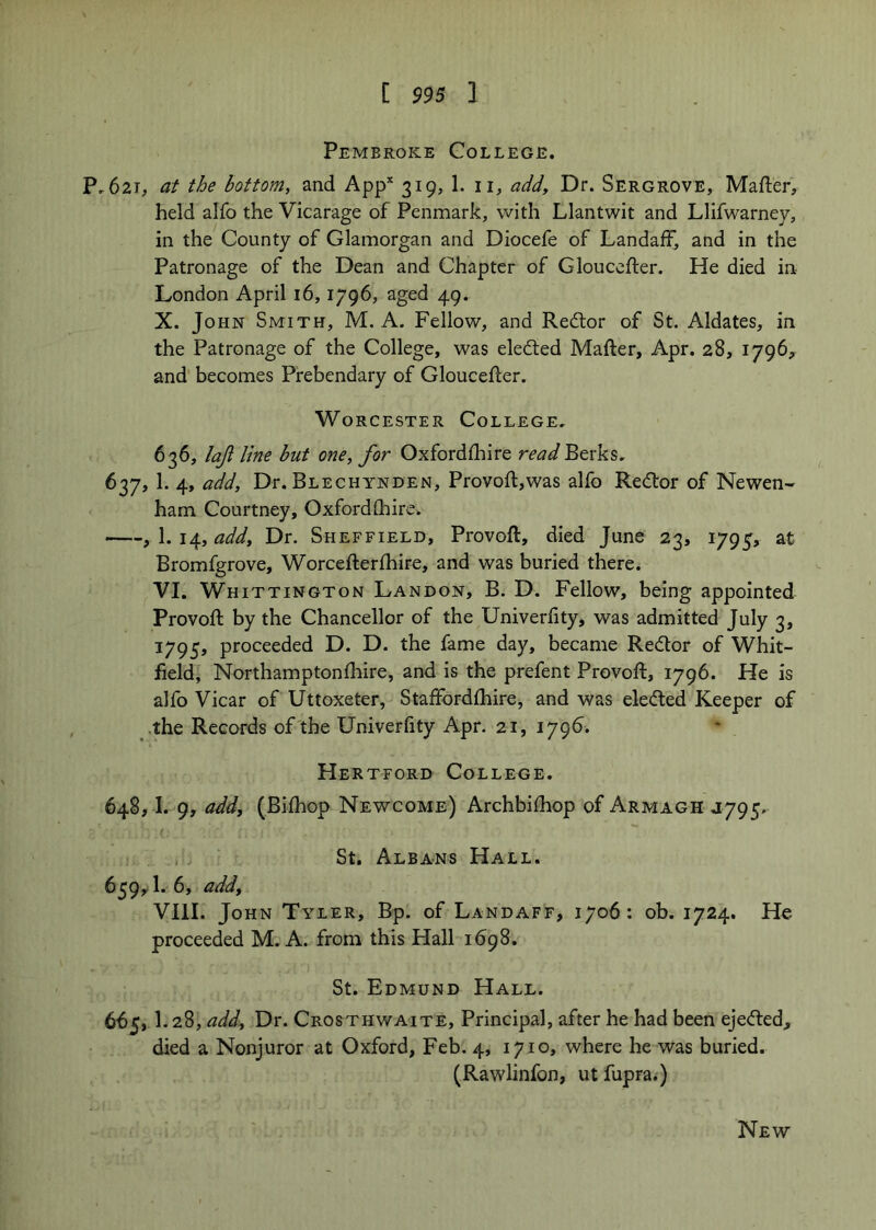 [ $95 1 Pembroke College. P.62T, at the bottom, and App* 319, 1. ii, addy Dr. Sergrove, Mafter, held alfo the Vicarage of Penmark, with Llantwit and Llifwarney, in the County of Glamorgan and Diocefe of Landaff, and in the Patronage of the Dean and Chapter of Glouccfter. He died in London April 16,1796, aged 49. X. John Smith, M. A. Fellow, and Redlor of St. Aldates, in the Patronage of the College, was eledted Mafter, Apr. 28, 1796^ and becomes Prebendary of Gloucefter. Worcester College. 636, lajl line but one, for Oxfordfhire read Berks, 637, 1. 4, a.dd. Dr. Blechynden, Provoft,was alfo Redtor of Newen- ham Courtney, Oxfordfhire. y \.\i^,add. Dr. Sheffield, Provoft, died June 23, 1795, at Bromfgrove, Worcefterfhire, and was buried there. VI. Whittington Landon, B. D. Fellow, being appointed Provoft by the Chancellor of the Univerfity, was admitted July 3, 1795, proceeded D. D. the fame day, became Redlor of Whit- field, Northamptonfhire, and is the prefent Provoft, 1796. He is alfo Vicar of Uttoxeter, Staffordfhire, and was eledted Keeper of •the Records of the Univerfity Apr. 21, 179^. Hertford College. 648.1. 9, add, (Bifhop Newcome) Archbifhop of Armagh 4795, St. Albans Hall. 639.1. 6, add, VIII. John Tyler, Bp. of Landaff, 1706; ob. 1724. Ho proceeded M. A. from this Hall 1698. St. Edmund Hall. 665.1. 28, add. Dr. Crosthwaite, Principal, after he had been ejedted, died a Nonjuror at Oxford, Feb. 4, 1710, where he was buried. (Rawlinfon, ut fupra.) New