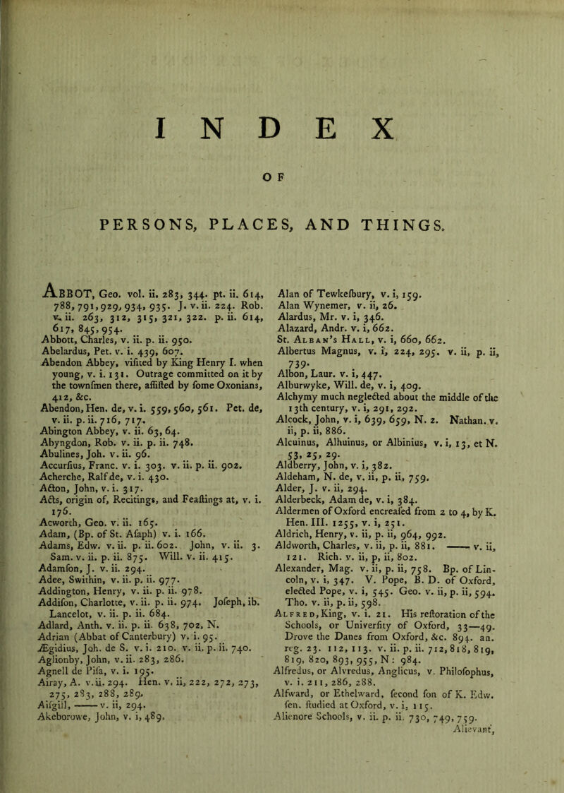 o F PERSONS, PLACES, AND THINGS. Abb OT, Geo. vol. ii. 283, 344.. pt. ii. 614, 788,791,929^934,935. J. v.ii. 224. Rob. v.ii. 263, 312, 315,321,322. p. ii. 614, 617,845,954. Abbott, Charles, v. ii. p. ii. 950. Abelardus, Pet. v. i. 439, 607. Abendon Abbey, vifued by King Henry I. when young, V. i. 131. Outrage committed on it by the townfmen there, aflifted by fome Oxonians, 412, See. Abendon, Hen. de, v. i. 559,560, 561, Pet. de, V. ii. p. ii. 716, 717. Abington Abbey, v. ii. 63, 64. Abyngdon, Rob. v. ii. p. ii. 748. Abulines, Joh. v. ii. 96. Accurfius, Franc, v. i. 303. v. ii. p. ii. 902. Acherche, Ralfde, v. i. 430. Afton, John, v. i. 317. Afts, origin of. Recitings, and Feaftings at, v. i. 176. Acworth, Geo. v. ii. 165. Adam, (Bp. of St. Afaph) v. i. 166. Adams, Edw. v.ii. p. ii. 602. John, v.ii. 3. Sam. V. ii. p. ii. 875. Will. v. ii. 415. Adamfon, J. v.ii. 294. Adee, Swithin, v. ii. p. ii. 977. Addington, Henry, v. ii. p. ii. 978. Addifon, Charlotte, v. ii. p. ii. 974. Jofeph, ib. Lancelot, v. ii. p. ii. 684. Adlard, Anth. v. ii. p. ii. 638, 702, N. Adrian (Abbat of Canterbury) v. i. 95. .iEgidius, Joh. de S. v. i. 210. v. ii. p. ii. 740. Aglionby, Jolm, v.ii. 283, 286. Agnell de Pifa, v. i. 195. Airay, A. v.ii. 294. Hen. v. ii, 222, 272, 273, 275, 2S3, 288, 289, Aiigill, v. ii, 294. Akeborowe, John, v. i, 489, Alan of Tewkelbury, v. i, 159, Alan Wynemer, v. ii, 26. Alardus, Mr. v. i, 346. Alazard, Andr. v. i, 66z. St. Alban’s Hall, v. i, 660, 662. Albertus Magnus, v. i, 224, 295. v. ii, p. ii, 739- Albon, Laur. v. i, 447. Alburwyke, Will, de, v. i, 409. Alchymy much negledled about the middle of tlie 13th century, v. i, 291, 292. Alcock, John, v. i, 639, 659, N. 2. Nathan, v. ii, p. ii, 886. Alcuinus, Alhuinus, or Albinius, v. i, 13, et N. S3. *5. 29- Aldberry, John, v. i, 382. Aldeham, N. de, v. ii, p. ii, 759. Alder, J. v. ii, 294. Alderbeck, Adam de, v. i, 384. Aldermen of Oxford encreafed from 2 to 4, by K. Hen. III. 1255, V. i, 251. Aldrich, Henry, v. ii, p. ii, 964, 992. Aldworth, Charles, v. ii, p. ii, 881. — v. ii, 121. Rich. V. ii, p, ii, 802. Alexander, Mag. v. ii, p. ii, 758. Bp. of Lin- coln, v. i, 347. V. Pope, B. D. of Oxford, elefted Pope, v. i, 545. Geo. v. ii, p. ii, 59^. Tho. V. ii, p. ii, 598. ALFRED,King, V. i. 21. His reftoration of the Schools, or Univerlity of Oxford, 33—49. Drove the Danes from Oxford, &c. 894. an. reg. 23. 112,113. V. ii. p. ii. 712, 818, 819, 819, 820, 893, 955, N ; 984. Alfredus, or Alvredus, Anglicus, v. Philofophus, V. i. 211, 286, 288. Alfward, or Ethelward, fecond fon of K. Edw. fen. ftudied at Oxford, v. i, 115. Alienore Schools, v. ii. p. ii. 730, 749, 759. Alievant,