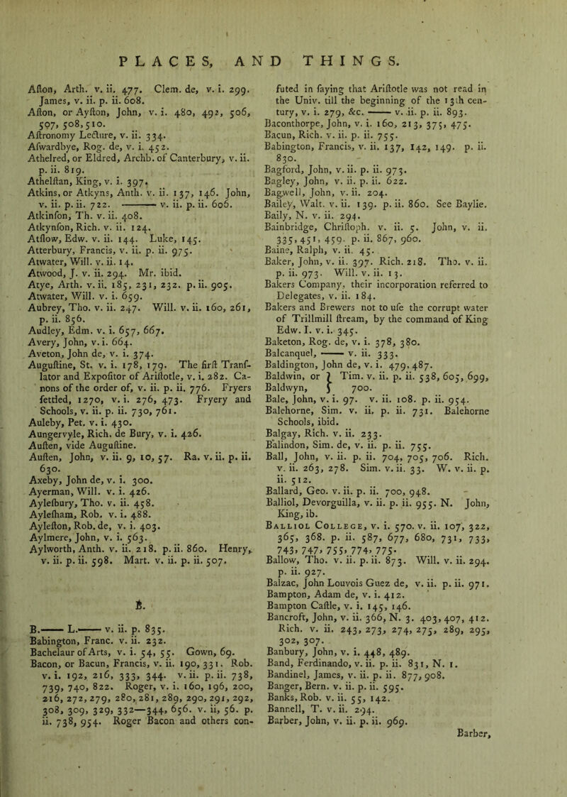 Aflon, Arth. v. ii. 477. Clem, de, v. i. 299. James, v. ii. p. ii. 608. Afton, or Ayfton, John, v. i. 480, 492, 506, 597, 508,510. Aftronomy Lednre, v. ii. 334. Afwardbye, Rog. de, v. i. 452. Athelred, or Eldred, Archb. of Canterbury, v. ii. p. ii. 819. Athelftan, King, v. i. 397. Atkins, or Atkyns, Anth. v. ii. 137, 146. John, V. ii, p. ii. 722. V. ii. p. ii. 606. Atkinfon, Th. v. ii. 408. Atkynfon, Rich. v. ii. 124. Atflow, Edw. V. ii. 144. Luke, 145. Atterbury, Francis, v, ii. p. ii. 975. ‘ Atwater, Will. v. ii. 14. Atwood, J. V. ii. 294. Mr. ibid. Atye, Arth. v. ii. 185, 231, 232. p.ii. 905. Atwater, Will. v. i. 659. Aubrey, Tho. v. ii. 247. Will. v. ii. 160, 261, p. ii. 856. Audley, Edm. v. i. 657, 667, Avery, John, v. i. 664. Aveton, John de, v. i. 374. Auguftine, St. v. i. 178, 179. The firil Tranf- lator and Expolitor of Ariflotle, v. i. 282. Ca- nons of the order of, v. ii. p. ii. 776. Fryers fettled, 1270, V. i. 276, 473. Fi-yery and Schools, V. ii. p. ii. 730, 761. Auleby, Pet. v. i. 430. Aungervyle, Rich, de Bury, v. i. 426. Auften, vide Auguftine. Auften, John, v. ii. 9, 10, 57. Ra. v. ii. p. ii. 630. Axeby, John de, v. i. 300. Ayerman, Will. v. i. 426. Aylefbury, Tho. v. ii. 458. Ayleftiara, Rob. v. i. 488. Aylefton, Rob. de, v. i. 403. Aylmere, John, v. i. 563. Aylworth, Anth. v. ii. 218. p.ii. 860. Henry,, v. ii. p. ii. 598. Mart. v. ii. p. ii. 507, B.-—— L.—— V. ii. p. 835. Babington, Franc, v. ii. 232. Bachelaur of Arts, v. i. 54, 55. Gown, 69. Bacon, or Bacun, Francis, v. ii. 190, 331. Rob. V. i. 192, 216, 333, 344. V. ii. p.ii. 738, 739, 740, 822. Roger, V. i. 160, 196, 200, 216,272,279, 280, z8i, 289, 290,291, 292, 308, 309, 329, 332—344. 656. V. ii, 56. p. ii. 738, 954. Roger Bacon and others con- futed in faying that Arlftotle was not read in the Univ. till the beginning of the 13th cen- tury, V. i. 279, &c. V. -ii. p. ii. 893. Baconthorpe, John, V. i. 160, 213, 375, 475. Bacun, Rich. v. ii. p. ii. 755. Babington, Francis, v. ii. 137, 142, 149. p. U. 830. Eagford, John, v. ii. p. ii. 973. Bagley, John, v. ii. p. ii. 622. Bagwell, John, v. ii. 204. Bailey, Walt. v. ii. 139. p.ii. 860. See Baylie. Baily, N. v. ii. 294. Bainbridge, Chriftoph. v. ii. 5. John, v. ii. 335, 451, 459. p. ii. 867, 960. Baine, Ralph, v. ii. 45. Baker, John, v. ii. 397. Rich. 218. Tho. v. ii. p. ii. 973. Will. V. ii. 13. Bakers Company, their incorporation referred to Delegates, v. ii. i 84. Bakers and Brewers not to ufe the corrupt water of Trillmill ftream, by the command of King Edw. I. V. i. 345. Baketon, Rog. de, v. i. 378, 380. Balcanquel, —— v. ii. 333. Baldington, John de, v. i. 479, 487. Baldwin, or 1 Tim. v. ii. p. ii. 538, 605, 699, Baldwyn, J 700. Bale, John, v. i. 97. v. ii. 108. p. ii. 954. Balehorne, Sim, v. ii, p. ii. 731, Balehorne Schools, ibid. Balgay, Rich. v. ii. 233. B'alindon, Sim. de, v. ii. p. ii. 755. Ball, John, v. ii. p. ii, 704, 705, 706, Rich. V. ii. 263, 278. Sim. v. ii. 33. W. v. ii. p. ii. 512. Ballard, Geo. v. ii. p. ii. 700, 948. Balliol, Devorguilla, v. ii. p. ii. 955. N. John, King, ib. Balliol College, v. i. 570. v. ii. 107, 322, 365, 368. p. ii. 587, 677, 680, 731, 733, 743. 747> 75S> 774. 775- Ballow, Tho. v. ii. p.ii. 873. Will. v. ii. 294. p. ii. 927. Balzac, John Louvois Guez de, v. ii. p. ii. 971. Bampton, Adam de, v. i. 412. Bampton Caftle, v, i. 145, 146. Bancroft, John, V. ii. 366, N. 3. 403,407, 412. Rich. V. ii. 243, 273, 274, 275, 289, 295, 302, 307. Banbury, John, v. i. 448, 489, Band, Ferdinando, v. ii. p. ii. 831, N. i. Bandinel, James, v. ii. p. ii. 877, 908. Banger, Bern. v. ii. p. ii. 595. Banks, Rob. v. ii. 55, 142. Bannell, T. v. ii. 294. Barber, John, v. ii. p. ii. 969. Barber,