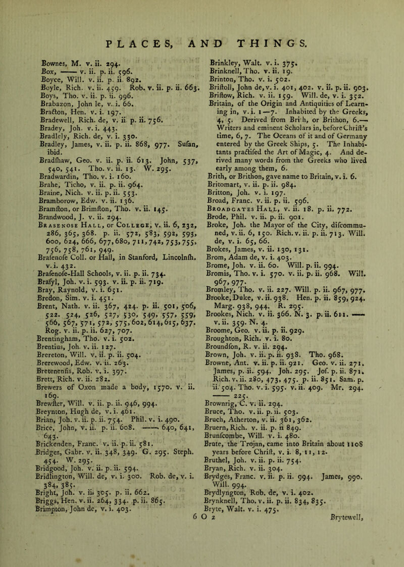 Bownes, M. v. il. 294. Box, —— V. ii. p. ii. 596. Boyce, Will. v. ii. p. ii 892. Boyle, Rich. v. ii. 459. Rob. v. ii. p. ii. 663. Boys, Tho. v. ii. p. ii. 996. Brabazon, John le, v..i. 66. Brafton, Hen. v. i. 197. Bradewell, Rich, de, v. ii p. ii. 736. Bradey, Joh. v. i. 443. Bradlely, Rich, de, v. i. 330. Bradley, James, v. ii. p. ii. 868, 977. Sufan, ibid. Bradlhaw, Geo. v. ii. p. ii. 613. John, 537, 540,541. Tho. V. ii. 13. W. 295. Bradwardin, Tho. v. i. 160. Brahe, Ticho, v. ii. p. ii. 964. Braine, Nich. v. ii. p. ii. 553. Bramborow, Edw. v. ii. 136. Bramfton, or Brimfton, Tho. v. ii. 145. Brandwood, J. v. ii. 294. Brasenose Hall, or College, V. ii. 6, 232, 286, 365, 368. p. ii. 572, 583, 592, 593, 600, 624, 666, 677,680, 711,742, 753,755, 756. 758, 761, 949- Brafenofe Coll, or Hall, in Stanford, Lincolnlh, v.i. 432. Brafenoie-Hall Schools, v. ii. p. ii. 734. Brafyl, Joh. v. i. 593. v. ii. p. ii. 719. Bray, Raynold, v. i. 651. Bredon, Sim. v. i. 451. Brent, Nath. v. ii. 367, 424. p. ii. 501, 506, 522. 524, 526, 527, 530, 549, 557, 559, 566, 567, 571, 572, 575,602,614,615,637. Rog. V. ii. p. ii. 627, 707. Brentingham, Tho. v. i. 502. Brentius, Joh. v. ii. i 27. Brereton, Will. v. ii. p. ii. 504. Brerewood, Edw. v. ii. 263. Bretenenfis, Rob. v. i. 397. Brett, Rich. v. ii. 282. Brewers of Oxon made a body, 1570. v. ii. 169. Brewfter, Will. v. ii. p. ii. 946, 994. Breynton, Hugh de, v. i. 461. Brian, Joh. v. ii. p. ii. 754. Phil. v. i. 490. Brice, John, v. ii. p. ii. 608. 640, 641, ^43- Brickenden, Franc, v. 11. p.ii. 581. Bridges, Gabr. v. ii. 348, 349. G. 295. Steph. 454. W. 295. Bridgood, Joh. v. ii. p. ii. 594. Bridlington, Will, de, v. i. 300. Rob. de, v. i. 384. 385. Bright, Joh. v. ii» 305. p. ii. 662. Briggs, Hen. V. ii. 264, 334. p.ii. 865. Brimpton, John de, v. i. 403. Brinkley, Walt. v. i. 375, Brinknell, Tho. v. ii. 19. Brinton, Tho. v. i. 502. Briftoll, John de,v. i. 401, 402. v. il. p. ii. 903. Briftow, Rich. v. ii. 159. Will.de, v. i. 352. Britain, of the Origin and Antiquities of Learn- ing in, v.i. I—7. Inhabited by the Greeks, 4, 5. Derived from Bri h, or Brithon, 6.—^ Writers and eminent Scholars in, before Chrift's time, 6, 7. The Oceans of it and of Germany entered by the Greek Ships, 5. The Inhabi- tants praftifed the Art of Magic, 4. And de- rived many words from the Greeks who lived early among them, 6. Brith, or Brithon, gave name to Britain, v. i. 6. Britomart, v. ii. p. ii. 984. Britton, Joh. v. i. 197. Broad, Franc, v. ii. p. ii. 596. Broadgates Hall, v. ii. 18. p. ii. 772. Brode, Phil. v. ii. p. ii. 901. Broke, Joh. the Mayor of the City, difcommu- ned, V. ii. 6,150. Rich. v. ii. p. ii. 713. Will, de, V. i. 65, 66. Brokes, James, v. ii. 130, 131. Brom, Adam de, v. i. 403. Brome, Joh. v. ii. 60. Will. p. ii. 994. Bromis, Tho. v. i. 570. v. ii. p. ii. 968. Will. 967,977. Bromley, Tho, v. ii. 227. Will. p. ii. 967, 977. Brooke,Duke, v.ii.938. Hen. p. ii. 859,924. Marg. 938, 944.^ R. 295. Brookes, Nich. v. ii. 366. N. 3. p.ii. 611. —— v.ii. 359. N. 4. Broome, Geo. v. ii. p. ii. 929. Broughton, Rich. v. i. 80. Broundfon, R. v. ii. 294. Brown, Joh. v. ii. p. H. 938. Tho. 968. Browne, Ant. v. ii. p. ii. 921. Geo. v. ii. 271, James, p. ii. 594. Joh. 295. jof. p. ii. 871, Rich. V. ii. 280, 473, 475. p.ii. 851. Sam. p. ii. 504. Tho. v. i. 595. v. ii. 409. Mr. 294. 225. Brownrig, C. v. ii. 294. Bruce, Tho. v.ii. p.ii. 503. Bruch, Atherton, v. ii. 361,362. Bruern,Rich. v. ii. p. ii 849. Brunfcombe, Will. v. i. 480. Brute, the Trojan, came into Britain about 1108 years before Chrift, v. i. 8, 11, 12. Bruthel, Joh. v. ii. p. ii. 754. Bryan, Rich. v. ii. 304. Brydges, Franc, v. ii. p. ii. 994. James, 990. Will. 994. Brydlyngton, Rob. de, v. i. 402. Brynknell, Tho.v.ii. p.ii. 834,835. Bryte, Walt. v. i. 475.