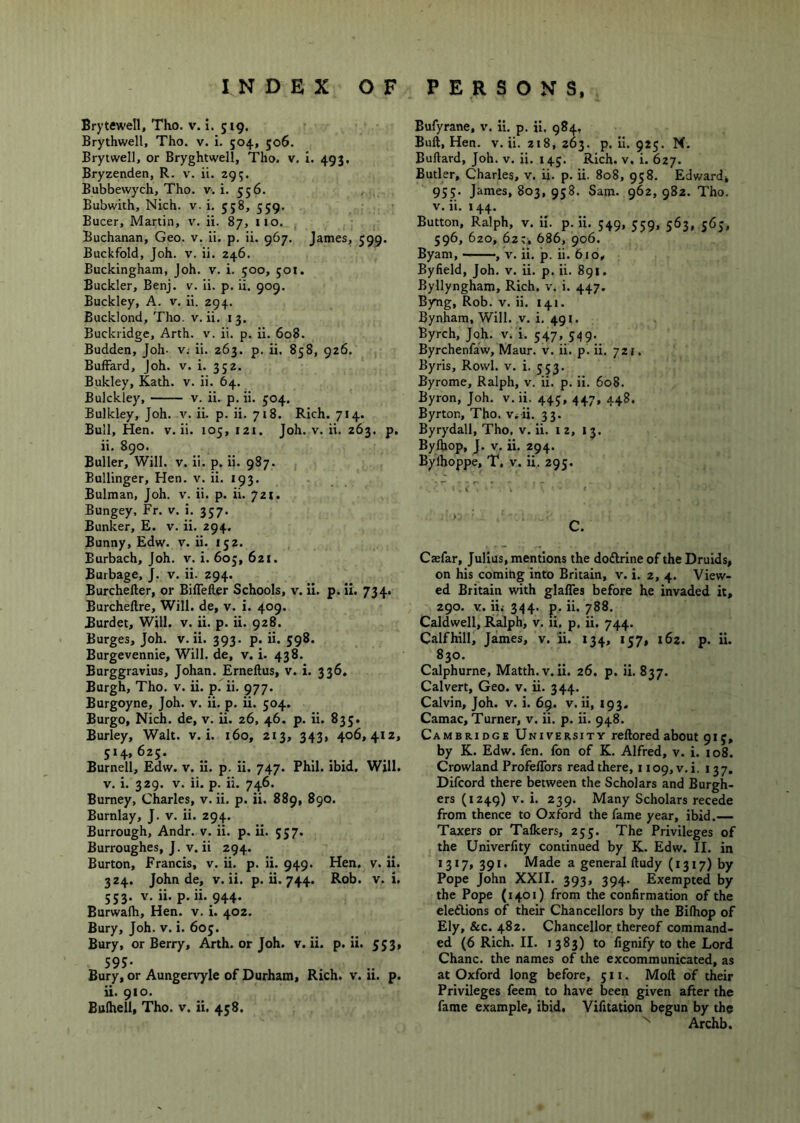 Brytewell, Tho. v. i. 519. Brythwell, Tho. v. i. 504, 506. Brytwell, or Bryghtwell, Tho. v. I. 493, Bryzenden, R. v. ii. 295. Bubbewych, Tho. v. i. 556. , , Bubwith, Nich. v. i. 558, 559. Bucer, Martin, v. ii. 87, no. , Buchanan, Geo. v. ii. p. ii. 967. James, 599. Buckfold, Joh. V. ii. 246. Buckingham, Joh. v. i. 500, joi. Buckler, Benj. v. ii. p. ii. 909. Buckley, A. v. ii. 294. Bucklond, Tho. v. ii. 13. Buckridge, Arth. v. ii. p. ii. 608. Budden, Joh- v; ii. 263. p. ii. 858, 926. Buffard, Joh. v. i. 352. Bukley, Kath. v. ii. 64. Bulckley, v. ii. p. ii. 504. Bulkley, Joh. v. ii. p. ii. 718. Rich. 714. Bull, Hen. v. ii. 105, 121. Joh. v. ii. 263. p. ii. 890. Buller, Will. v. ii. p. ii. 987. Bullinger, Hen. v. ii. 193. Bulman, Joh. v. ii. p. ii. 721. Bungey, Fr. v. i. 357. Bunker, E. v. ii. 294. Bunny, Edw. v. ii. 152. Eurbach, Joh. v. i. 605, 621. Burbage, J. v. ii. 294. Burcheller, or Biflefter Schools, v. ii. p. ii. 734. Burcheftre, Will, de, v. i. 409. Burdet, Will. v. ii. p. ii. 928. Burges, Joh. v. ii. 393. p. ii. 598. Burgevennie, Will, de, v. i. 438. Burggravius, Johan. Erneftus, v. i. 336. Burgh, Tho. v. ii. p. ii. 977. Burgoyne, Joh. v. ii. p. ii. 504. Burgo, Nich. de, v. ii. 26, 46. p. ii. 833. Burley, Walt. v. i. 160, 213, 343, 406,412, 514,625. Burnell, Edw. v. ii. p. ii. 747. Phil, ibid. Will. V. i. 329. V. ii. p. ii. 746. Burney, Charles, v. ii. p. ii. 889, 890. Burnlay, J. v. ii. 294. Burrough, Andr. v. ii. p. ii. 557. Burroughes, J. v. ii 294. Burton, Francis, v. ii. p. ii. 949. Hen. v. ii. 324. John de, v. ii. p. ii. 744. Rob. v. i, 553. V. ii. p.ii. 944. Burwalh, Hen. v. i. 402. Bury, Joh. v. i. 605. Bury, or Berry, Arth. or Joh. v. ii. p.ii. 553, 595- Bury, or Aungervyle of Durham, Rich. v. u. p. ii. 910. Bulhell, Tho. v. ii. 458. Bufyrane, v. ii. p. ii. 984. Bull, Hen. v. ii. zi8, 263. p. ii. 925. M, Bullard, Joh. v. ii. 145. Rich. v. i. 627. Butler, Charles, v. ii. p. ii. 808, 958. Edward, 955. James, 803, 958. Sam. 962, 982. Tho. V. ii. 144. Button, Ralph, v. ii. p.ii. 549, 559, 563, 565, 596, 620, 62;, 686, 906. Byam, , v. ii. p. ii. 6io, Byfield, Joh. v. ii. p. ii. 891. Byllyngham, Rich. v. i. 447. Byng, Rob. v. ii. 141. Bynham, Will. v. i. 491. Byrch, Joh. v. i. 547, 549. Byrchenfaw, Maur. v. ii. p. ii. 721. Byris, Rowl. v. i. 553. Byrome, Ralph, v. ii. p. ii. 608. Byron, Joh. v. ii. 445, 447, 448. Byrton, Tho. v.U. 33. Byrydall, Tho, v. ii. 12, 13. Bylhop, J. V. ii. 294. Bylhoppe, T, V. ii. 295. C. Caefar, Julius, mentions the dodlrine of the Druids, on his coming into Britain, v. i. 2, 4. View- ed Britain with glafles before he invaded it, 290. V. iii 344. p. ii. 788. Caldwell, Ralph, v. li, p, ii. 744. Calfhill, James, v. ii. 134, 157, 162. p. ii. 830. Calphurne, Matth. v. ii. 26. p. ii. 837. Calvert, Geo. v. ii. 344. Calvin, Joh. v. i. 69. v. ii, 193. Camac, Turner, v. ii. p. ii. 948. Cambridge University relloredabout 915, by K. Edw. fen. fon of K. Alfred, v. i. 108. Crowland ProfelTors read there, 1 io9,v. i. 137. Difcord there between the Scholars and Burgh- ers (1249) V. i. 239. Many Scholars recede from thence to Oxford the fame year, ibid.— Taxers or Talkers, 255. The Privileges of the Univerfity continued by K. Edw. II. in 1317, 391. Made a general ftudy (1317) by Pope John XXII. 393, 394. Exempted by the Pope (1401) from the confirmation of the eleftions of their Chancellors by the Bilhop of Ely, &c. 482. Chancellor thereof command- ed (6 Rich. II. 1383) to fignify to the Lord Chanc. the names of the excommunicated, as at Oxford long before, 511. Moll of their Privileges feem to have been given after the fame example, ibid. Vifitation begun by the  Archb.