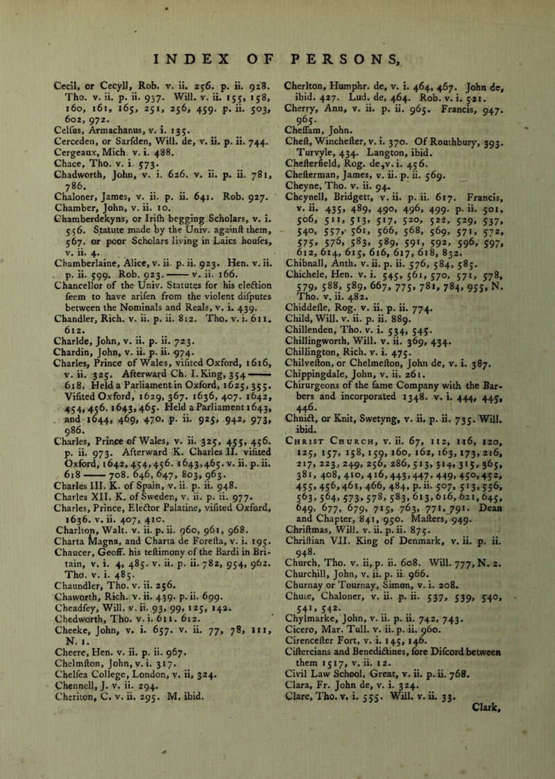 Cecil, or Cecyll, Rob. v. ii. 256. p. ii. 928. Tho. V. ii, p. ii. 937. Will. v. ii. 155, 158, 160, 161, 165, 251, 256, 459. p. ii. 503, 602, 972. Celfas, Armachanus, v. i. 135. Cerceden, or Sarfden, Will, de, v. ii. p. ii. 744. Cergeaux, Mich, v. i. 488. Chace, Tho. v. i. 573. Chadworth, John, v. i. 626. v. Ii. p. ii. 781, 786. Chaloner, James, v. ii. p. ii. 641. Rob. 927. Chamber, John, v, ii. 10. Chamberdelcyns, or Irifti begging Scholars, v. i, 556. Statute made ty the Univ. againft them, 567. or poor Scholars living in Laics houfes, V. ii. 4. Cbamberlaine, Alice, v. ii. p. ii. 923. Hen. v. ii. . p. ii. 599. Rob. 923. — V. ii. 166. Chancellor of the Univ. Statutes for his eleftion feem to have arifen from the violent difputes between the Nominals and Reals, v. i. 439. Chandler, Rich. v. ii. p. ii. 812. Tho. v. i. 611. 612. Charlde, John, v. ii. p. ii. 723. Chardin, John, v. ii. p. ii. 974. Charles, Prince of Wales, vifited Oxford, 1616, V, ii. 325. Afterward Ch. I.King, 354—— 618. Held a Parliamentin Oxford, 1625, 355. Vifited Oxford, 1629, 367. 1636, 407. 1642, 454,436. 1643, 465. Held a Parliament 1643, . and 1644, 469, 470. p. ii. 925, 942, 973, 986. Charles, Prince of Wales, v. ii. 325, 435, 456. p. ii. 973. Afterward K. Charles II. vifited Oxford, 1642,454,456. 1643,465. V. ii.p.ii. 618 708. 646, 647, 803, 963. Charles III. K. of Spain, v. ii. p. ii. 948. Charles XII. K. of Sweden, v. ii. p. ii. 977. Charles, Prince, Eleflor Palatine, vifited Oxford, 1636. V. ii. 407, 41C. Charlton, Walt. v. ii. p. ii. 960, 961, 968. Charta Magna, and Charta de Forella, v. i. 195. Chaucer, Geoff, his teftimony of the Bardi in Bri- tain, v. i. 4, 485. V. ii. p. ii. 782, 954, 962. Tho. V. i. 485. Chaundler, Tho. v. ii. 256. Chaworth, Rich. v. ii. 439. p. ii. 699. Cheadfey, Will. v.ii. 93, 99, 125, 142. Chedworth, Tho. v. i. 611. 612. Cheeke, John, v. i. 657. v. ii. 77, 78, in, N. I. Cheere, Hen. v. ii. p. ii. 967. Chelmfton, John, v. i. 317. Chelfea College, London, v. ii, 324. Chennell, J. v. ii. 294. Cheriton, C. v. ii. 295. M. ibid. Cheriton, Humphr. de, v. i. 464, 467. John de, ibid. 427. Lud. de, 464. Rob. v. i. 521. Cherry, Ann, v. ii. p. ii. 965. Francis, 947. 965. Cheffam, John. Cheft, Wincheller, v. i. 370. Of Routhbury, 393. Turvyle, 434. Langton, ibid. Chellerfield, Rog. de,v.i. 456. Chefterman, James, v. ii. p. ii. 569. Cheyne, Tho. v. ii. 94. ”” Cheynell, Bridgett, v.ii. p. ii. 617. Francis, v.ii. 435, 489, 490, 496, 499. p. ii. 501, 506, 511, 513, 517, 520, 522, 529, 537, ' 540> 557.- S6i» 566, 568, 569, 571, 572, 575> 57^> 583. 589* 59'. 592. 59^, 597. 612, 614, 613, 616, 617, 618, 832. Chibnall, Anth. v. ii. p. ii. 576, 584, 585. Chichele, Hen. v. i. 545, 561, 570, 571, 578, 579. 588. 589. 667, 773, 781, 784, 933, N. Tho. v. ii. 482. Chiddefle, Rog. v. ii. p. ii. 774. Child, Will. V. ii. p. ii. 889. Chillenden, Tho. v. i. 534, 345. Chillingworth, Will. v. ii. 369, 434. Chillington, Rich. v. i. 475. Chilvefton, or Chelmefton, John de, v. i. 387. Chippingdale, John, v. ii. 261. Chirurgeons of the fame Company with the Bar- bers and incorporated 1348. v. i. 444, 443, 446. Chnidl, or Knit, Swetyng, v. ii. p. Ii. 733. Will, ibid. Christ Church, v.ii. 67, 112, Ii6, 120, X25, 137, 158, 139, 160, 162, 163,173, 216, 217, 223, 249, 256, 286,513,314,315,365, 381, 408, 410, 416,443,447, 449, 450,452, 455. 456.461.466, 484, p.ii. 507, 513,556, 563. 564. 573. 578. 583. 613,616, 621,645, 649, 677, 679, 715, 763, 771, 791. Dean and Chapter, 841, 950. Mailers, 949. Chriftmas, Will. v. ii. p.ii. 875. Chriftian VII. King of Denmark, v. ii. p. ii. 948- Church, Tho. v. ii, p. ii. 608. Will. 777, N. 2. Churchill, John, v. ii. p. ii. 966. Churnay or Tournay, Simon, v. i. 208. Chute, Chaloner, v. ii. p. ii. 537, 539, 340, 54'. 542. Chylmarke, John, v. ii. p. ii. 742, 743. Cicero, Mar. Tull. v. ii. p. ii. 960. Cirencefter Fort, v. L 145, 146. Ciilercians and Benedi£lines, fore Difcord between them 1517, V. ii. 12. Civil Law School, Great, v. ii. p. ii. 768. Clara, Fr. John de, v. i. 324. Clare, Tho. v. i. 335. Will. v. ii. 33. Clarkj