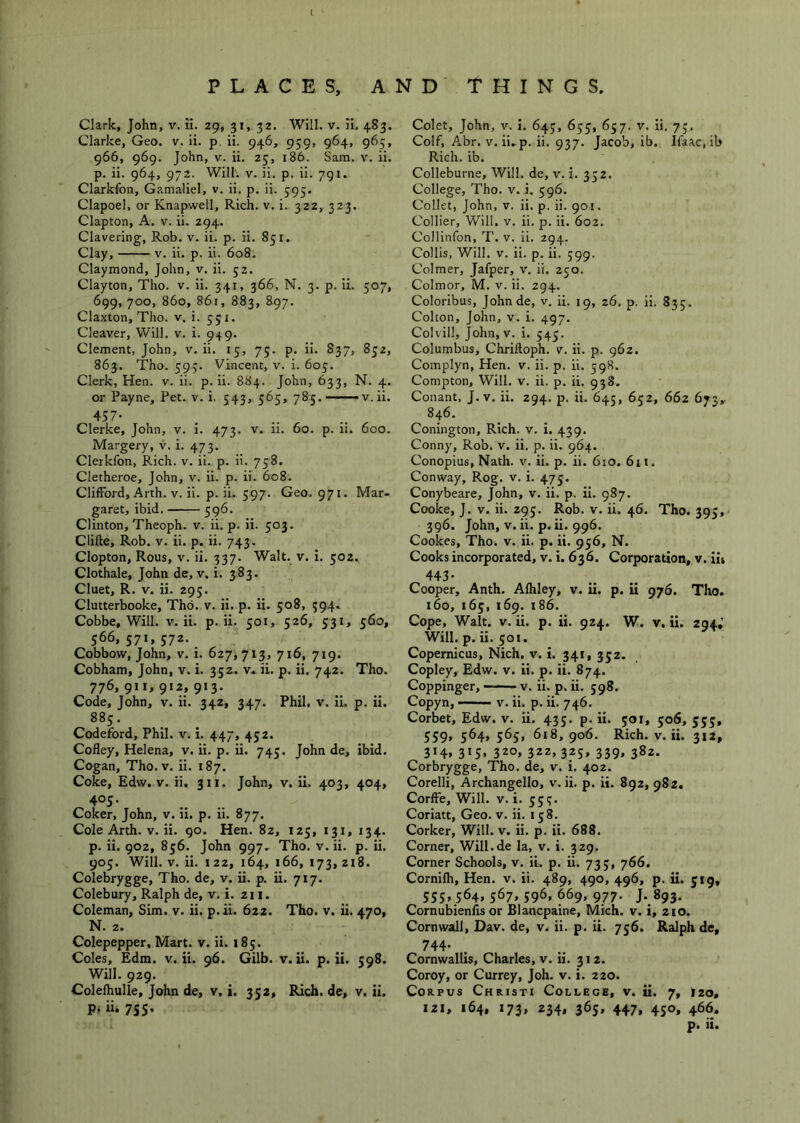 PLACES, AND' THINGS Clark, John, v. li. 29, 31, 32. Will. v. ii. 483. Clarke, Geo. v. ii. p, ii. 946, 959, 964, 965, 966, 969. John, V. ii. 25, 186. Sam. v. ii. p. ii. 964, 972. Will'. V. ii. p. ii. 791. Clarkfon, Gamaliel, v. ii. p. ii. 595, Clapoel, or Knapwell, Rich. v. i. 322, 323. Clapton, A. v. ii. 294. Clavering, Rob. v. ii. p. ii. 851. Clay, V. ii. p. ii. 608. Claymond, John, v. ii. 52. Clayton, Tho. v. ii. 341, 366, N. 3. p. ii. 507, 699, 700, 860, 861, 883, 897. Claxton, Tho. v. i. 551. Cleaver, Will. v. i. 949. Clement, John, v. ii. 15, 75. p. ii. 837, 852, 863. Tho. 595. Vincent, v. i. 605. Clerk, Hen. v. ii. p. ii. 884. John, 633, N. 4. or Payne, Pet. v. i. 543, 565, 785. v.ii. 457- Clerke, John, v. i. 473. v. ii. 60. p. ii. 600. Margery, v. i. 473. Clerkfon, Rich. v. ii. p. ii. 758. Cletheroe, John, v. ii. p. ii. 608. Clifford, Arth. V. ii. p. ii. 597. Geo. 971. Mar- garet, ibid. 596. Clinton, Theoph. v. ii. p. ii. 503. Clifte, Rob. v. ii. p. ii. 743. Clopton, Rous, V. ii. 337. Walt. v. i. 502. Clothale, John de, v. i. 383. Cluet, R. V. ii. 295. Clutterbooke, Tho. v. ii. p. ii. 508, 594. Cobbe, Will. v. ii. p. ii. 501, 526, 531, 560, 566,571,572. Cobbow, John, v. i. 627,713, 716, 719. Cobham, John, v. i. 352. v. ii. p. ii. 742. Tho. 776,911,912,913. Code, John, v. ii. 342, 347. Phil. v. ii. p. ii. 885. Codeford, Phil. v. i. 447, 452. Cofley, Helena, v. ii. p. ii. 745. John de, ibid. Cogan, Tho. V. ii. 187. Coke, Edw. V. ii. 311. John, v. ii. 403, 404, 405. Coker, John, v. ii. p. ii. 877. Cole Arth. V. ii. go. Hen. 82, 125, 131, 134. p. ii. 902, 856. John 997- Tho. v. ii. p. ii. 905. Will. V. ii. 122, 164, 166,173,218. Colebrygge, Tho. de, v. ii. p. ii. 717. Colebury, Ralph de, v. i. 211. Coleman, Sim. v. ii. p.ii. 622. Tho. v. ii. 470, N. 2. Colepepper, Mart. v. ii. 185. Coles, Edm. v. ii. 96. Gilb. v. ii. p.ii. 598. Will. 929. Colefhulle, John de, v. i. 352, Rich, de, v. ii. p, ii. 755. Colet, John, v. I. 645, 655, 657. v. ii, 73. Coif, Abr. V. ii,p. ii. 937. Jacob, ib. Ifaac.ib Rich. ib. Colleburne, Will, de, v. i. 332. College, Tho. v. i. 596. Collet, John, v. ii. p. ii. 901. Collier, Will, v. ii. p. ii. 602. CoJlinfon, T. v. ii. 294. Collis, Will. V. ii. p. ii. 599. Colmer, Jafper, v. ii, 250. Colmor, M. v. ii. 294. Coloribus, Johnde, v, ii. 19, 26. p. ii. 835. Colton, John, v. i. 497. Colvill, John, V. i. 545. Columbus, Chriftoph. v. ii. p. 962. Complyn, Hen. v. ii. p. ii. 598. Compton, Will. v. ii. p. ii. 938. Conant, J.v. ii. 294. p. ii. 645, 652, 662 673,. 846. Conington, Rich. v. i. 439. Conny, Rob. v. ii. p. ii. 964. Conopius, Nath. v. ii. p. ii. 610. 611. Conway, Rog. v. i. 475. Conybeare, John, v. ii. p. ii. 987. Cooke, J. V. ii. 295. Rob. v. ii. 46. Tho. 395, 396. John, V. ii. p.ii. 996. Cookes, Tho. v. ii. p. ii. 956, N. Cooks incorporated, v. i. 636. Corporation, v. iit 4+3- Cooper, Anth. Alhley, v. ii. p. ii 976. Tho. 160, 165, 169. 186. Cope, Walt. V. ii. p. ii. 924. W. v. ii. 294,’ Will. p. ii. 501. Copernicus, Nich. v. i. 341, 332. Copley, Edw. v. ii. p. ii. 874. Coppinger, —v. ii. p. ii. 598. Copyn, —— V. ii. p. ii. 746. Corbet, Edw. v. ii. 435. p. ii. 501, 506, 553, 559, 564, 565, 618, 906. Rich. V. ii. 312, 3*4. 315* 32o» 322» 3.25* 339» S^z- Corbrygge, Tho. de, v. i. 402. Corelli, Archangello, v. ii. p. ii. 892, 982. Corffe, Will. v. i. 555. Coriatt, Geo. v. ii. 158. Corker, Will. v. ii. p. ii. 688. Corner, Will.de la, v. i. 329. Corner Schools, v. ii. p. ii. 735, 766. Cornifh, Hen. v. ii. 489, 490, 496, p. ii. 519, SS5. 364. 567. 596, 669, 977. J. 893. Cornubienfis or Blancpaine, Mich. v. i, 210. Cornwall, Dav. de, v. ii. p. ii. 756. Ralph de, 744- Cornwallis, Charles, v. ii. 312. Coroy, or Currey, Joh. v. i. 220. Corpus Christi College, v. ii. 7, 120, 121, 164, 173, 234, 365, 447, 450, 466. p. ii.
