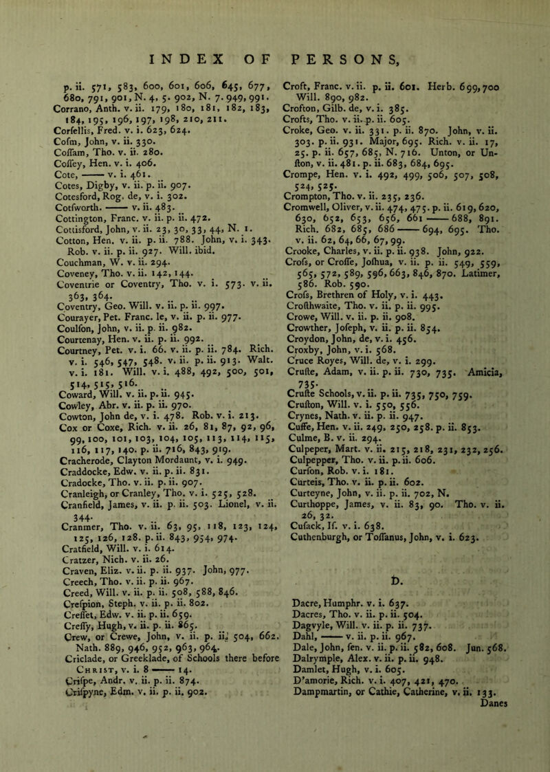 p. ii. 571, 583, 600, 601, 606, 645, 677, 680, 791, 901, N. 4, 5. 90Z, N. 7. 949.99>* Corrano, Anth. V. ii. 179, 180, 181, i8z, 183, 184, 195, 196, 197, 198, zio, 211. Corfeilis, Fred. v. i. 623, 624. Coftn, John, v. ii. 330. Coflam, Tho. v. it. 280. CofTey, Hen. v. i. 406. Cote, V. i. 461. Cotes, Digby, v. ii. p. Ii. 907. Cotesford, Rog. de, v. i. 302. Cotfworth. V. ii. 483. Cottington, Franc, v. ii. p. Ii. 472. Cottisford, John, v. ii. 23, 30, 33, 44, N. i. Cotton, Hen. v. ii. p. ii. 788. John, v. i. 343. Rob. V. ii. p. ii. 927’ Will. ibid. Couchman, W. v. ii. 294. Coveney, Tho. v. ii. 142, 144. Coventrie or Coventry, Tho. v. i. 573. v. ii. 363. 364- Coventry, Geo. Will. v. 11. p. 11. 997. Courayer, Pet. Franc, le, v. ii. p. ii. 977. Coulfon, John, v. ii. p. ii. 982. Courtenay, Hen. v. ii. p. ii. 992. Courtney, Pet. v. i. 66. v. ii. p. ii. 784. Rich. V. i. 546,547, 548. V. ii. p. ii. 913. Walt. V. i. i8i. Will. V. i. 488, 492, 500, 501, 514,515,516. Coward, Will. v. 11. p. u. 945. Cowley, Abr. v. ii. p. ii. 970. Cowton, John de, v. i. 478. Rob. v. i. 213. Cox or Coxe, Rich. v. ii. 26, 81, 87, 92, 96, 99,100, 101, 103, 104, 105, 113, 114, 115, 116, 117, 140. p. ii. 716, 843, 919. Cracherode, Clayton Mordaunt, v. i. 949. Craddocke, Edw. v. ii. p. ii. 831. Cradocke, Tho. v. ii. p. ii. 907. Cranleigh, or Cranley, Tho. v. i. 525, 528. Cranfield, James, v. ii. p. ii. 503. Lionel, v. ii. 344* ^ Cranmer, Tho. v. u. 63, 95, 118, 123, 124, 125, 126, 128. p. ii. 843, 954, 974. Cratfield, Will. v. i. 614. Cratzer, Nich. v. ii. 26. Craven, Eliz. v. ii. p. ii. 937. John, 977. Creech, Tho. v. ii. p. ii. 967. Creed, Will. v. ii. p. ii. 508, 588, 846. Crefpion, Steph. v. ii. p. ii. 802. CrelTet, Edw. v. ii. p. ii. 659. CreflTy, Hugh, v. ii. p. ii. 865. Ctcw, or Crewe, John, v. ii. p. iij 504, 662. Nath. 889, 946, 952, 963, 964. Criclade, or Greeklade, of Schools there before Christ, v. i. 8 — 14. Crifpe, Andr. v. ii. p. ii. 874. Crifpyne, Edm. v. ii. p. ii. 902. Croft, Franc, v. ii. p. ii. 601. Herb. 699,700 Will. 890, 982. Crofton, Gilb. de, v. i. 385. Crofts, Tho. v. ii.4). ii. 605. Croke, Geo. v. ii. 331. p. ii. 870. John, v. ii. 303. p. ii. 931. Major, 695. Rich. v. ii. 17, 25. p. ii. 657, 685, N. 716. Unton, or Un- fton, V. ii. 481. p. ii. 683, 684, 695. Crompe, Hen. v. i. 492, 499, 506, 507, 508, 524, 525. Crompton, Tho. v. ii. 235, 236. Cromwell, Oliver, v.ii. 474, 47;. p. ii. 619, 620, 630, 652, 653, 656, 661 688, 891. Rich. 682, 685, 686 694, 695. Tho. v. ii. 62, 64, 66, 67, 99. Crooke, Charles, v. ii. p. ii. 938. John, 922. Crofs, or CroflTe, Jofhua, v. ii. p. ii. 549, 559, 565, 572, 589, 596,663, 846, 870. Latimer, 586. Rob.590. Crofs, Brethren of Holy, v. i. 443. Crofthwaite, Tho. v. ii. p. ii. 995. Crowe, Will. v. ii. p. ii. 908. Crowther, Jofeph, v. ii. p. ii. 854. Croydon, John, de, v. i. 456. Croxby, John, v. i. 568. Cruce Royes, Will, de, v. i. 299. Crufte, Adam, v. ii. p. ii. 730, 735. Amicia, 735* Crufte Schools, V. ii. p. ii. 735, 750, 759. Crufton, Will. v. i. 550, 556. Crynes, Nath. v. ii. p. ii. 947. CufFe, Hen. v. ii. 249, 250, 258. p. ii. 853. Culme, B. v. ii. 294. Culpeper, Mart. v. ii. 215, 218, 231, 232, 256. Culpepper, Tho. v. ii. p.ii. 606. Curfon, Rob. V. i. i8t. Curteis, Tho. v. ii. p. ii. 602. Curteyne, John, v. ii. p. ii. 702, N. Curihoppe, James, v. ii. 83, 90. Tho. v. ii. 26, 32. Cufack, If. V. i. 638. Cuthenburgh, or TolTanus, John, v. i. 623. t>. Dacre, Humphr. v. i. 637. Dacres, Tho. v. ii. p. ii. 504. Dagvyle, Will. v. ii. p. ii. 737. Dahl, —— v. ii. p. ii. 967. Dale, John, fen. v. ii. p. ii. 582, 608. Jun. 568. Dalrymple, Alex. v. ii. p. ii. 948. Damlet, Hugh, v. i. 605. D’amorie, Rich. v. i. 407, 421, 470. Dampmartin, or Cathie, Catherine, v. ii. 133. Danes