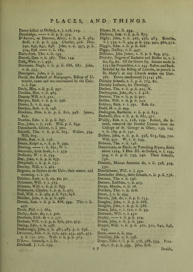 Danes killed at Oxford, v. i. 118, i ig. Dandridge, v. ii. p. ii. 974. D’Anvers, or Danvers, Alicia, v. ii. p. ii. 964. Bafil, V. ii. p. ii. 544. Charles, 928. Hen. 790, 896, 897, 898. John, V. ii. 357, p. ii. 504, 898. — V. ii. 189. DarbyIhire, Tho. v. ii. 133. Darrell, Geo. V. ii. 387. Tho. 144. Dalhjj-Walt. v. i. 492. Davenant, Hugh, v. ii. p. ii. 686, 687. John, v.ii. 333- Davenport, John, V. ii. 354. David, the Ballard of Bourgogne, Bilhop of U- tretcht, came and was entertained by the Univ. V. i. 630. Davis, Hen. v.ii. p. ii. 997. Davifon, Hen. v. ii. 483. Daunay Will. v. i. 521. Davyes, Rich. v. ii. p. ii. 996. Dawes, L. v. ii. 294. Dawkes, Rob. v. ii. 146. Dawkins, Hen. v.ii. p. ii. 812, 948. James, 812. Dawfon, Edw. v. ii. p. ii. 897. Day, John, V. ii. 218. Will.p.ii. 849. Daynchurch, Oliver, v. i. 300. Dayrell, Tho. v. ii. p. ii. 605. Walter, 594. Will. 605. Deale, Rob. v. ii. 156. Deane, Ralph a, v. ii. p. ii. 599. Dearing, — ■ v. ii. 891, N. i. Decretals, fixth Book, v. i. 359. Dedicote, W. v. ii. 294. Dee, John, v. ii. p. ii. 837.. Deepehall, v. ii. p. ii. 731. Deerley, Will.v. i. 461. Degrees, or Orders in the Univ. their names and meaning, v. i. 50. Delaber, Anth. v. ii. 29, 30, 31, Delamare, Will. v. i. 324. Delaune, Will. v. ii. p. ii. 833. Delawarre, Charles, v. ii. p. ii. 503. Dell, Will. V. ii. 489. p. ii. 657, 658. Denifon, John, v. ii. p. ii. 930. Dennis, Sam. v. ii. p. ii. 888, 994. Tho. v. ii. 452. Denfe, Phil. v. i. 664. Derby, Andr. de, v. i. 300. Dereham, Rich, de v. i. 357. Derham, Will. v. ii. p. ii. 876, 970, 975. Dering, Edw. v. ii. 436. Delhorough, John, v. ii. 481, 483. p. ii. 696. Devcreux, Rob. v. ii. 256, 442, 454, 456, 472. p. ii. 791, 920. Walt. v. ii, p. ii. 503. D’Ewes. Simonds, v. i. 8j. D'ewhurft, J. v, ii. 294. Dicars, H. v. ii. 294. Dickens, Sam. v. ii. p. ii. 83J. Digby, John, v. li. 427, 456, 463. Kenelra, V. i. 339. V. ii. 434. p. ii. 939, 942, 960,972. Diggle, Edm. v. ii. p. ii. 608. Diggs, Dudley, v. ii. 447. Dillenius, John James, v. ii. p. ii. 899, 975. Divinity, Degree of Bachelor and Doftor in, v. i. 62, 63,&c. Of the Gown 6g. Statute made in 125 I for Proceeders, v. i. 243. Rulers and Bach, licenfed by the Bilhop of Lincoln, to preach in St. Mary’s or any Church within the Univ. 382. Errors condemned (i 314) 386. Divinity Schools, v. ii. p. ii. 773, &c. Divinity Ledures, fee Theology. Dochen, Tho. v. ii. p. ii. 925, N. Doclyngton, John, de, v. i. 418. Docwra, Tho. v. ii. p. ii. 927. Dobbe, Will. v. ii. p. ii. 742. Dobbys, Rich. v. i. 591. Rob. 62. Dodd, H. V. ii. 294. Dodington, Barthelm. v. ii. p. ii. 853. Dodwell, Hen. v.ii. p. ii. 881, 971. D’oilly, Rob. V. i. 128, 129. Robert, the fe- cond, remov-ed the Secular Canons from the College of St. George to Ofney, 139, 145. V. ii. i8g. p. ii. 741. Dolben, John, v. ii. p. ii. 598, 613, 699, 700. Will. 997. W. V. ii. 294. Dolman, Tho. v. ii. 146. Dominicans, or Black, or Preaching Fryers, fettle about 1 224, 8 Hen. III. in Oxford, v. i. 194, 324. v.ii. p. ii. 739, 740. Their Schools, 736. Dominis, Marcus Antonius de, v.ii. 328, 329, 330- Donelfchawe, Will. v. i. 430. Dorcheller Abbey, their Schools, v. ii. p. ii. 736. Dorman, Tho. v. ii. 146. Dormer, Eufebius, v. ii. 415. Dorpe, Martin, v. ii. 76. Dotchen, Tho. v. ii. 218. Dover, J. v. ii. 294. Dovera, Joh. de, v. ii. p. ii. 755. Doughty, John, v. ii. p. ii. 688, Douglas, John, v. ii. p. ii. 986. Douns, John, v. i. 212. v. ii. 39. Downum, Will. v. i. 452. Doyley, v. ii. p. ii. 504. Drake, John, v. ii. p. ii. 594. Draper, Will. v. ii. p. ii. 501, 511, 640, 646, 649. Drew, V, ii. 294. Driefcius, Joh. v. ii. 196. Drope, Edw. v. ii. p. ii. 578, 588, 594. Fran- cis, v. ii. p, ii. 599. John, 608. P Druids,