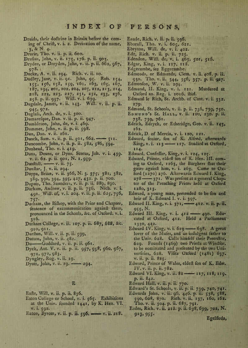 Druids, their dodlrine in Britain before the com- ing of Chrift, V. i. 2. Derivation of the name, 3, & N. 4. Drurie, Tho. v. ii. p. ii. 600. Drufius, John, v. ii. 175, 176. p, ii. 903. Dryden, or Dreyden, John, v. ii. p. ii. 662, 967, 978. Ducke, A. V. ii. 294. Rich. v. ii. 10. Dudley, jane, v. ii. 91. John, 9;. Rob. 154, 155, 156, 158, 159,'161, 163, 165, 167, 187, 194, 201, 202, 204, 205, 212, 213, 214, 218, 222, 223, 227, 231, 232, 233, 236, 258. p. ii. 957. Will. V. i. 639. Dugdale, James, v. ii. 143. Will. v. ii. p. ii. 945, 972. Duglafs, Arch, de, v. 1. 300. Dumarefque, Dan. v. ii. p. ii. 947. Dumbleton, John, de, v. i. 469. Dummer, John, v. ii. p. ii. 598. Dun, Dan. v. ii. 261. Dunch, Sam. v. ii. p. ii. 501, 662. — 511. Duncombe, John, v. ii. p. ii. 582, 586, 594. Dunhead, Tho. v. i. 419. Duns, Douns, or Dyns, Scotus, Joh. v. i. 439. V. ii. 62. p. ii. 901, N. 1,959. Dunftall, V. ii. 75. Dunftar, J. v. ii. 294. Duppa, Brian, v. ii. 366, N. 3. 375, 381, 382, 389, 390, 394, 395, 427, 431. p. ii 700. Dupuis, Tho. Saunders, v. ii. p. ii. 889, 890. Durham, Andrew, v. ii. p. ii. 756. Nich. v. i. 491. Will, of, V. i. 204. V. ii. p. ii. 625, 756, 757* Durham, the Bilhop, with the Prior and Chapter, fentence of excommunication againft them, pronounced in the Schools, &c. of Oxford, v. i. 316. Durham College, v. ii. 107. p. ii. 687, 688, &c. 910, 911. Durfton, Will. v. ii. p. ii. 599. Dutton, John, v. ii. 482. Du Goddard, v. ii. p. ii. 961. Dyck, Ant. V. v. ii. p. ii. 957, 958, 960, 967, 971, 972, 983. __ Dyngley, Rog. v. ii. 19. Dyott, John, v. ii. 29. 294. E Eafte, Will. V. ii. p. ii. 836. Eaton College or School, v. i. 56;. Exhibitions at the Univ. founded 1441, by K. Hen. VI. V, i. 592. Eaton, Byrom, v. ii. p. ii. 596, —- v, ii. 218. Eaude, Rich. v. ii. p» ii. 596. Eborall, Tho. v. i. 605, 6zi. Ebryton, Will, de, v. i. 402. Ede, Rich. v. ii. p. ii. 723. Edendon, Will, de, v. i. 463, 501, 516. Edgar, King, v. i. 117, 118. Edgecombe, lee Eggecombe. Edmonds, or Edmunds, Clem. v. ii. 408. p. ii. 9?o. Tho. V. ii. 344, 356, 357. p. ii. 9^27. Edmonfon, W. v. ii. 294. Edmund, II. King, v. i. 121. Murdered at Oxford an. Reg. i. ioi6. ibid. Edmund le Rich, St. Archb. of Cant. v. i. 332. 279- Edmund, St. Schools, v. ii. p. ii. 736, 739, 750. Edmund’s St. Hall, v. ii. no, 230. p. ii. 738. 739» 761- Edrich, Edrych, or Etheridge, Geo. v. ii. 143, 162. Edrick, D. of Mercia, v. i. 120, 121. Edward, fenior, fon of K. Alfred, afterwards King, V. i. 113 117. Studied at Oxford, 114. Edward, ConfelTor, King, v. i. 124, 125. Edward, Prince, eldeft I'on of K. Hen. III. com- ing to Oxford, 1263, the Burghers Ihut their gates againft him, v. i. 263. Came to Ox- ford (1270) 276. Afterwards Edward I. King, 278 371. Was prefent at a general Chap- ter of the Preaching Friers held at Oxford 1280, 313. Edward, a young man, pretended to be fon and heir of K. Edward I. v. i. 397. Edward II. King, v. i. 371,-' ■■■■■ 412. v. ii. p. ii. 955. N. Edward III. King, v. i. 412 490. Edu- cated at Oxford, 412. Held a Parliament 1330, 422._ Edward IV. King, v. i. 619 638. A great lover of the Mufes, and an indulgent father to the Univ. 628. Calls himfelf their Protedlor, 629. Founds (1469) two Priefls at Windfor, to be nominated and prefented by the two Uni- verfities, 628. Vifits Oxford (1481) 637. V. ii. p. ii. 82;. Edward, Prince of Wales, eldeft fon of K. Edw. IV. V. ii. p. ii. 782. Edward VI. King, v. ii. 82 —— 117, 118, 11 g. p. ii. 842. Edward Hall, v. ii. p. ii. 770. Edward’s St. Schools, v. ii. p. ii. 739, 740, 741. Edwards John, v. ii. 96, 446. p. ii. 538, 588, 590,608, 870. Rich. V. ii. 137, 160,162. Tho. V. ii. 304. p. ii. 687, 791. Ecdes, Rich. v. ii, 218. p. ii. 638, 639, 702, N. 5^3> 955- ^ . Egelfleda, I