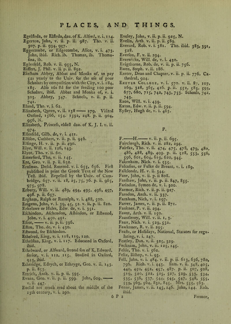Egelfleda, or Elfleda, dau. of K. Alfred, v. i. 114. Egerton, John, v. ii. p. ii. 987. Tho. v. ii. 307. p. ii. 934, 957. Eggecombe, or Edgecombe, Alice, v. 1. 473. John, ibid. Rich. ib. Thomas, ib. Thoma* iina, ib. Eglesfeld, Rob. v. ii. 95;, N. Eiffert, J. Phil. v. ii. p. ii. 892. Einlham Abbey, Abbat and Monks of, to pay 52s yearly to the Univ. for the ufe of poor Scholars by compolition with the City, v. i, 184, 185. Alfo 16s 8d for the feeding 100 poor Scholars, ibid. Abbat and Monks of, v. i. 303. Abbey, 347. Schools, v. ii. p. ii. 741. Eland, Tho. v. i. 62. Elizabeth, Queen, v. ii. 138 279. Vifited Oxford, 1566, 154. 1592, 248. p. ii. 904, 956, N. Elizabeth, Princefs, eldeft dau. of K. J. I. v. ii. 974- Ellesfeld, Gilb. de, v. I. 421. Ellifon, Cuthbert, v. ii. p. ii. 946. EHinge, H. v. ii. p. ii. 490. Elye, Will. V. ii. 126, 143. Elyot, Tho. V. ii. 60. Emerford, Tho, v. ii. 145. Ent, Geo. v. ii. p. ii. 632. Erafinus, Defid. Roterod. v. i. 6;;, 656. Firll publilhed in print the Greek Text of the New Teft. ibid. Repelled by the Univ. of Cam- bridge, 657. V. ii. 18, 25, 75, 76. p. ii. 965, 975> 978. Erbury, Will. v. 11. 489, 494, 495, 496, 497, 498. p. ii. 657. Ergham, Ralph or Ranulph, v. i. 488, 500. Erigena, John, v. i. 39, 45, 52. v. ii. p. ii. 820. Erkelawe or Hales, Edw. de, v. i. 351. Efchindon, Afchendon, Alhindon, or Eftwood, John, V. i. 430. 491. Efcot, V. ii. p. ii. 596. Efton, Tho. de, v. i. 430. Ellwood, fee Efchindon. Ethelred, King, v. i. 118, 119, 120. Ethelftan, King, v. i. 117. Educated in Oxford, ibid. Ethelward, or Alfward, fecond fon of K. Edward, fenior, v. i. 112, 115. Studied in Oxford, 913, ibid. Etheridge, Edrych, or Ethryge, Geo. v. ii. 143. p. ii. 853. Ettrick, Anth. v. ii. p. ii. 595. Evans, Geo. v. ii. p. ii. 599. John, 609, —— V. ii. 447. Euclid not much read about the middle of the J3th century, v. i. 290. Eveley, John, v. ii. p. ii. 925, N. Evelin, Arth v. ii. p. ii. 589. Everard, Rob. v. i. 381. Tho. ibid. 383,391, 528. Everfon, F. v. ii. 294. Everwicks, Will, de, v. i. 430. Evigthorne, Rob. de, v. ii. p. ii. 756. Ewen, Steph. v. ii. 186. Exeter, Dean and Chapter, v. ii. p. ii. 776. Ca- thedral, 924. Exeter College, v. i. 570. v. ii. 87, 107, 169, 328, 365, 416. p. ii. 552, 583, 593, 677, 680, 715, 742, 743, 733. Schools, 742, 743- Exon, Will. v. i. 439. Exton, Edw. v. ii. p. ii. 594. Eyfley, Hugh de, v. i. 463. F. F. H. v. ii. p. ii. 693, Fairclough, Rich. v. ii. 282, 294. Fairfax, Tho. v. ii. 474, 473, 47S, 479, 480, 486, 488, 489, 499. p. ii. 528, 333, 336, 396, 601, 604, 619, 620, 943. Fakenham, Nich. v. i. 333. Falcalius, or Fulke de Breant, v. i. 189. Falklonde, H. v. ii. 344. Fane, John, v. ii. p. ii 808. Fanfhaw, John, v. ii. p. ii. 847, 833. Farindon, Symon de, v. i. 300. Farmor, Rich. v. ii. p. ii. 927. Farndon, Anth. v. ii. 337. Farnham, Nich, v. i. 197. Farrer, James, v. ii. p. ii. 871. Faukner, P. v. ii. 294. Faunt, Arth. v. ii. 130. Fauntleroy, Will. v. ii. 1,3.' Faux, Nich. v. i. 329, 332. Fawkoner, R. v. ii. 293. Feafts, or Holidays, National, Statutes for regu- lating, V. i. 247. Featley, Dan. v. ii. 323, 329. Fecknam, John, v. ii. 123, 143. Felde, Tho. v. i. 362. Felix, Bilhop, v. i. 93. Fell, John, v. i. 484. v. ii. p. ii. 613, 636, 780, 796. Rich. V. i. 443. Sam. v. ii. 348, 403, 440, 430, 452. 457, 487. p. ii. 307, 308, 519, 320, 322, 323, 527, 329, 333. 334, 53S> 536, S37> 544> 54S» S47> S48, S55> 559, 563, 564, 831, 845. Mrs. 335, 563. Fenne, James, v. ii. 145, 146. John, 144. Rob. ibid.
