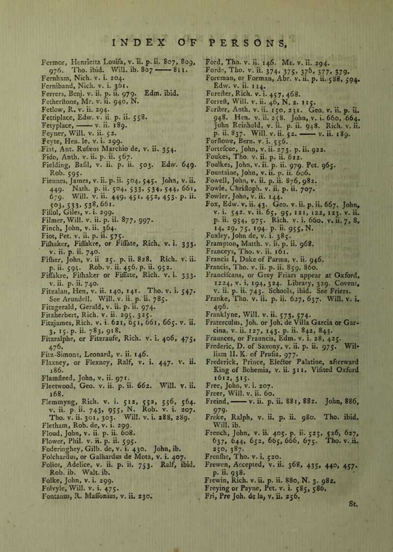 Permor, Henrietta Louifa, v. li. p. ii. 807, 809, 976. Tho. ibid. Will. ib. 807 —— 811. Fernham, Nich. v. i. 204. Ferniband, Nich. v. i. 361. Ferrers, Benj. v. ii. p. ii. 979. Edm. ibid. Fetherftone, Mr. v. ii. 940, N. Fetlow, R. V. ii. 294. Fettiplace, Edvv. v. ii. p. ii. 558. Fetyplace, v. ii. 189. Feyner, Will. v. ii. 52. Feyte, Hen. le, v. i. 299. Fiat, Ant. Rufaeiis Marchio de, v. ii. 354. Fido, Anth. v. ii. p. ii. 567. Fielding, Bafil, v. ii. p. ii. 503. Edvv. 649. Rob. 595. Fiennes, James, v. ii. p. ii. 504, 545. John, v. ii. 449. Nath. p. ii. 504, 533, 534, 544, 661, 679. Will. V. ii. 449, 451, 432, 453. p. ii. 533. 538.661. Fillol, Giles, v. i. 299. Filmer, Will. v. ii. p. ii. 877, 997. Finch, John, v. ii. 364. Fiot, Pet. V. ii. p. ii. 575. Fifhaker, Fiffakre, or FilTate, Rich. v. i. 333. V. ii. p. ii. 740. Fifher, John, v. ii 25. p. ii. 828. Rich. v. ii. p. ii. 593. Rob. V. ii. 456. p. ii. 952. Fiffakre, Fifhaker or Fiffate, Rich. v. i. 333. V. ii. p. ii. 740. Fitzalan, Hen, v. ii. 140, 141. Tho. v. i. 547. See Arundell. Will. v. ii. p. ii. 785. Fitzgerald, Gerald, v. ii. p. ii. 974. Fitzherbert, Rich. v. ii. 295, 325. Fitzjames, Rich. v. i. 621, 65 i, 661, 663. v. ii. 3, 13. p. ii. 783, 918. Fitzralphe, or Fitzraufe, Rich. v. i. 406, 475, 476. Fitz-Simons, Leonard, v. ii. 146. Flaxney, or Flexney, Ralf, v. i. 447. v. ii. 186. Flaralteed, John, v. ii. 971. Fleetwood, Geo. v. ii. p. ii. 662. Will. v. il. 168. Flemmyng, Rich. v. i. 512, 533, 356, 364. V. ii. p. ii. 743> 933, N. Rob. v. i. 207. Tho. V. ii. 301, 303. Will. v. i. 288, 289. Fletham, Rob. de, v. i. 299. Floud, John, v. ii p. ii. 608, Flower, Phil. v. ii. p. ii. 395. Foderinghey, Gilb. de, v. i. 430. John, ib. Folchardus, or Galhardus de Mota, v. i. 407. Foliot, Adelice, v. ii. p. ii. 753. Ralf, ibid, Rob. ib. Walt. ib. Folke, John, v. i. 299. Folvyle, Will. v. i. 473. Fontanus, R. Maffonius, v. ii. 230, Ford, Tho. v. ii. 146. Mr. v. ii. 294. Forde, Tho. v. ii. 374, 373, 376, 377, 379. Foreman, or Forman, Abr. v. ii. p. ii. 388, 394. Edvv. V. ii. 114. Forefter, Rich. v. i. 437, 468. Forreft, Will. v. ii. ^6, N. 2. 115. Fcrfter, Anth. v. ii. 130, 231. Geo. v. ii. p. il. 948. Hen. V. ii. 258. John, v. i. 660, -664. John Reinhold, v. ii. p. ii. 948. Rich. v. ii. p. ii. 837. Will. V. ii. 52. — v. ii. 189. Forftovve, IJern. v. i. 536. P’ortefcue, John, v. ii. 273. p. ii. 922. Foukes, Tho. v. ii. p. ii. 622. Foulkes, John, v. ii. p. ii. 979. Pet. 965. Fountaine, John, v. ii. p. ii. 606. Fowell, John, v. ii. p. ii. 876, 982. Fowle, Chriftoph. v. ii. p. ii. 707. Fowler, John, v. ii. 144. Fox, Edw. v. ii. 43. Geo. v. ii. p. ii. 667. John, v. i. 342. V. ii. 63, 93, 121, 122, 123. v. ii. p. ii. 934, 973. Rich. v. i. 660. v. ii. 7, 8, 14« 29, 73, 194. p. ii. 933, N. Foxley, John de, v. i. 383. Frampton, Matth. v. ii. p. ii. 968. Franceys, Tho. v. ii. 161. Francis I, Duke of Parma, v. ii. 946. Francis, Tho. v. ii. p. ii. 859, 860. Francifcans, or Grey Friars appear at Oxford, 1224, v. i. 194, 324. Library, 329. Covent, v. ii. p. ii. 743. Schools, ibid. See Friers. Franke, Tho. v. ii. p. ii. 627, 637. Will. v. i. 496. Franklyne, Will. v. ii. 373, 374. Fraterculus, Joh. or Joh. de Villa Garcia or Gar- cina, v. ii. 127, 143. p. ii. 842, 843. Fraunces, or Frauncis, Edm. v. i. 28, 423. Frederic, D. of Saxony, v. ii. p. ii. 975. Wil- liam II. K. of Prufia, 977. Frederick, Prince, Eleftor Palatine, afterward King of Bohemia, v. ii. 311. Vifited Oxford 1612, 313. Free, John, v. i. 207. Freer, Will. v. ii. 60. Freind, v. ii. p. ii. 881,882. John, 886, 979- Freke, Ralph, v. ii. p. ii. 980. Tho. ibid. Will. ib. French, John, v. ii. 403. p. ii. 323, 326, 627, 637, 644, 632, 663, 666, 673. Tho. V. ii. 230, 387. Frenflie, Tho. v. i. 320. Frewcn, Accepted, v. ii. 368, 433, 440, 437. p. ii. 938. Frewin, Rich. v. ii. p. ii. 880, N. 3. 982, Freying or Payne, Pet. v. i. 585, 586. Fri, Pre Joh. de la, v, ii, 256, St.