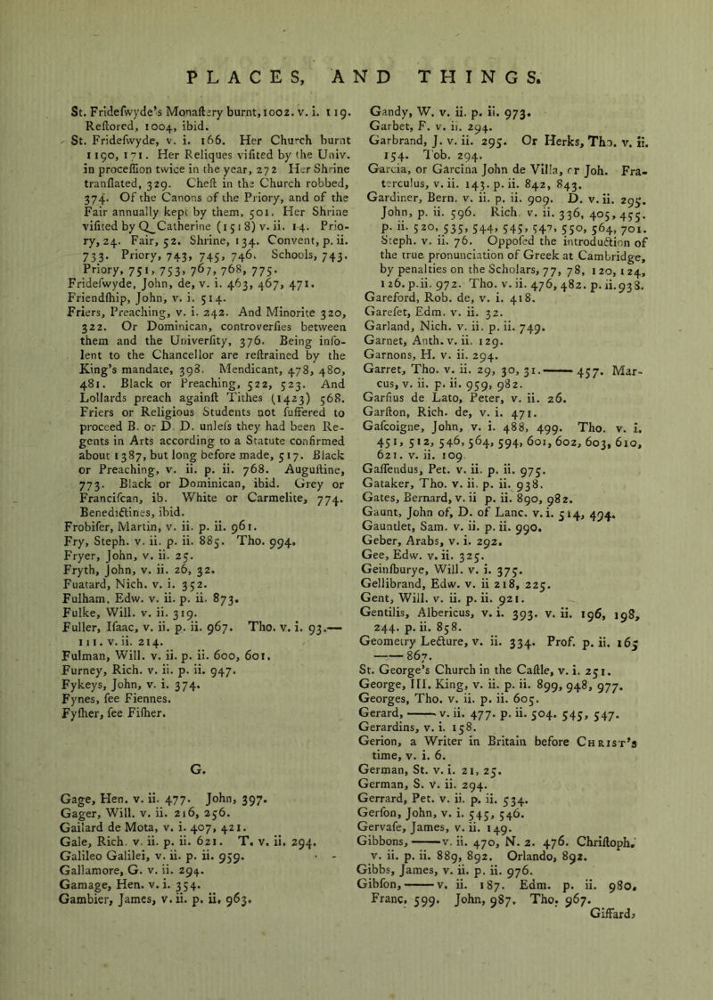 St. Fridefwyde’s Monaftary burnt, looz. v. i, 119. Rellored, 1004, ibid. St. Fridefwyde, v. i. 166. Her Church burnt 1190, 171. Her Reliques vifitedbythe Univ. in proceflion twice in the year, 272 Her Shrine tranflated, 329. Cheft in the Church robbed, 374. Of the Canons of the Priory, and of the Fair annually kept by them, 501. Her Shrine vifited by Q_Catherine (i 5 1 8) V. ii. 14. Prio- ry, 24. Fair, 52. Shrine, 134. Convent, p. ii. 733. Priory, 743, 745, 746. Schools, 743. Priory, 751, 753, 767, 768, 775. Fridefwyde, John, de, v. i. 463, 467, 471. Friendfhip, John, v. i. 514. Friers, Preaching, v. i. 242. And Minorite 320, 322. Or Dominican, controverlies between them and the Univerfity, 376. Being info- lent to the Chancellor are reftrained by the King’s mandate, 398. Mendicant, 478, 480, 481. Black or Preaching, 522, 523. And Lollards preach againft Tithes (^1423) 568. Friers or Religious Students not fuffered to proceed B. or D. D. unlefs they had been Re- gents in Arts according to a Statute confirmed about 1387, but long before made, 517. Black or Preaching, v. ii. p. ii. 768. Auguftine, 773. Black or Dominican, ibid. Grey or Francifcan, ib. White or Carmelite, 774. Benedidlines, ibid. Frobifer, Martin, v. ii. p. ii. 961. Fry, Steph. v. ii. p. ii. 885. Tho. 994. Fryer, John, v. ii. 25. Fryth, John, v. ii. z6, 32. Fuatard, Nich. v. i. 352. Fulham. Edw. v. ii. p. ii. 873. Fulke, Will. V. ii. 319. Fuller, Ifaac, v. ii. p. ii. 967. Tho. v. i. 93.— 111. V. ii. 214. Fulman, Will. v. ii. p. ii. 600, 601. Furney, Rich. v. ii. p. ii. 947, Fykeys, John, v. i. 374. Fynes, fee Fiennes. Fylher, fee Fiflier. G. Gage, Hen. v. ii. 477. John, 397. Gager, Will. v. ii. 216, 256. Gailard de Mota, v. i. 407, 421. Gale, Rich. v. ii. p. ii. 621. T. v. ii. 294. Galileo Galilei, v. ii. p. ii. 959. Gallamore, G. v. ii. 294. Gamage, Hen. v. i. 354. Gambier, James, v.ii. p. ii, 963, Gandy, W. v. ii. p. il. 973. Garbet, F. v. ii. 294. Garbrand, J. v. ii. 293. Or Herks, Tho. v. ii. 154. Tob. 294. Garcia, or Garcina John de Villa, rr Joh. Fra- terculus, v.ii. 143.9. ii. 842, 843. Gardiner, Bern. v. ii. p. ii. 909. D. v.ii. 293. John, p. ii. 596. Rich. v. ii. 336, 405,435. p. ii. 520, 335, 544, 543, 347, 550, 564, 701. Steph. V. ii. 76. Oppofed the introdudiion of the true pronunciation of Greek at Cambridge, by penalties on the Scholars, 77, 78, 120,124, 126. p.ii. 972. Tho. V.ii. 476,482. p. ii.933. Gareford, Rob. de, v. i. 418. Garefet, Edm. v. ii. 32. Garland, Nich. v. ii, p. ii. 749. Garnet, Anth.v. ii. 129. Garnons, H. v. ii. 294. Garret, Tho. v. ii. 29, 30, 31. 437. Mar- cus, V, ii. p. ii. 959, 982. Garfius de Lato, Peter, v. ii. 26. Garfton, Rich, de, v. i. 471. Gafcoigne, John, v. i. 488, 499. Tho. v. i. 451, 512, 546, 564, 594, 601, 602, 603, 610, 621. V. ii. 109 Gaffendus, Pet. v. ii. p. ii. 975. Gataker, Tho. v. ii. p. ii. 938. Gates, Bernard, v. ii p. ii. 890, 982. Gaunt, John of, D. of Lane. v. i. 514, 494. Gauntlet, Sam. v. ii. p, ii. 990. Geber, Arabs, v. i. 292. Gee, Edw. v. ii. 325. Geinlburye, Will. v. i. 373. Gellibrand, Edw. v. ii 218, 225. Gent, Will. v. ii. p.ii. 921. Gentilis, Albericus, v. i. 393. v.ii. 196, 198, 244. p. ii. 858. Geometry Ledlure, V. ii. 334. Prof. p.ii. 165 867. St. George’s Church in the Caftle, v. i. 251. George, HI. King, v. ii. p. ii. 899, 948, 977. Georges, Tho. v. ii. p. ii. 605. Gerard, v. ii. 477. p. ii. 504. 545, 347. Gerardins, v. i. 158. Gerion, a Writer in Britain before Christ’s time, V. i. 6. German, St. v. i. 21, 25. German, S. v. ii. 294. Gerrard, Pet. v. ii. p. ii. 334. Gerfon, John, v. i. 543, 346. Gervafe, James, v.ii. 149. Gibbons, v. ii. 470, N. 2. 476. Chriftoph.' V. ii. p. ii. 889, 892. Orlando, 892. Gibbs, James, v. ii. p. ii. 976. Gibfon, V. ii. 187. Edm. p. ii. 980, Franc. 599. John, 987. Tho. 967. GifFardi