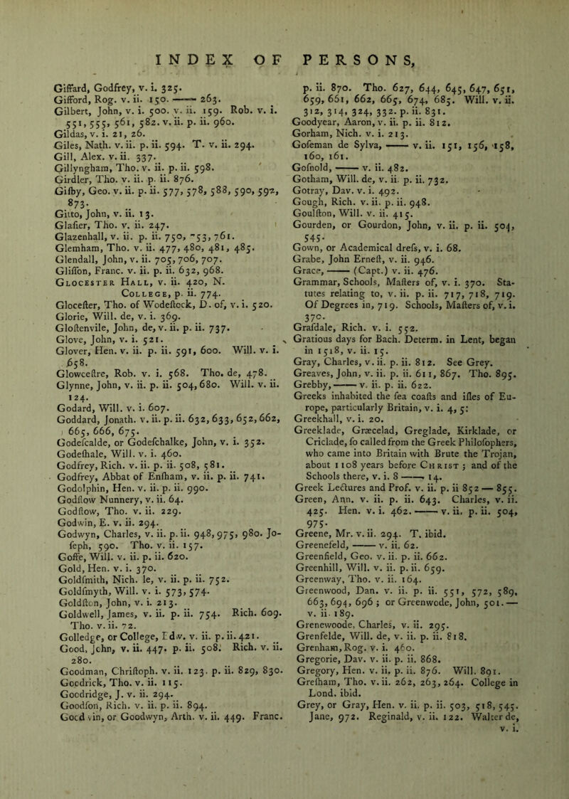 GIffard, Godfrey, v. i. 325. Gifford, Rog. v. ii. 150. —263. Gilbert, John, v. i. 500. v. ii. 159. Rob. v. i. .551. 555> 561. 582. v.ii. p. ii. 960. Gildas, V. i. 21, 26. Giles, Nath. v. ii. p. 11. 594. T. v. ii. 294. Gill, Alex. V. ii. 337. Gillyngham, Tho. v. ii. p. ii. 598. Girdler, Tho. v. ii. p. ii. 876. Gilby, Geo. v. ii. p. ii. 577, 378, 588, 590, 59-2, 873- Giito, John, v. 11. 13. Glafier, Tho. v. ii. 247. 1 Glazenhall, v. ii. p. ii. 750, ■'53, 761. Glemham, Tho. v. ii. 477, 480, 481, 485. Glendall, John, v. ii. 705, 706, 707. GlilTon, Franc, v. ii. p. ii. 632, 968. Glocester Hall, v. ii. 420, N. College, p. ii. 774. Gloceller, Tho. of Wodeftock, D. of, v. i. 520. Glorie, Will, de, v. i. 369. Gloftenvile, John, de, v. ii. p. ii. 737. Glove, John, v. i. 521. Glover, Hen. v. ii. p. ii. 591, 600. Will. v. i. 1558. Glowceftre, Rob. v. i. 568. Tho. de, 478. Glynne, John, v. ii. p. ii. 504, 680. Will. v. ii. 124. Godard, Will. v. i. 607. Goddard, Jonath. v. ii. p. ii. 632, 633, 652,662, ) 665, 666, 675. Godefcalde, or Godefchalke, John, v. i. 352. Godefhale, Will. v. i. 460. Godfrey, Rich. v.ii. p. ii. 508, 581. Godfrey, Abbat of Enlham, v. ii. p. ii. 741. Godolphin, Hen. v. ii. p. ii. 990. Godflow Nunnery, v. ii. 64. Godflow, Tho. V. ii. 229. Godwin, E. v. ii. 294. Godwyn, Charles, v. ii. p. ii. 948, 975» 9^®* J® feph, 590. Tho. V. ii. 157. Goffe, Will. V. ii. p. ii. 620. Gold, Hen. v. i. 370. Goldfmith, Nich. le, v. ii. p. ii. 752. Goldfmyth, Will. v. i. 573, 374. Goldfton, John, v. i. 213. Goldwell, James, v. ii. p. ii. 754. Rich. 609. Tho. V. ii. 72. Golledge, or College, Edvv. v. ii. p.ii.421. Good, John, v. ii. 447. p. ii. 508.' Rich. v. ii. 280. Goodman, Chrilloph. v. ii. 123. p. ii. 829, 830. Gocdrick, Tho. v. ii. 115. Gocdridge, J. v. ii. 294. Goodfon, Rich. v. ii. p. ii. 894. p. ii. 870. Tho. 627, 644, 645, 647, 631, 639,661, 662, 663, 674, 685. Will. V. ii. 312, 314, 324, 332. p. ii. 831. Goodyear, Aaron, v. ii. p. ii. 812. Gorham, Nich. v. i. 213. Gofeman de Sylva, — v. ii. 131, 136, 'i58, 160, i6i. Gofnold, V. ii. 482. Gotham, Will, de, v. ii. p. ii. 732. Gotray, Dav. v. i. 492. Gough, Rich. v. ii. p. ii. 948. Goulfton, Will. V. ii. 413. Gourden, or Gourdon, John, v. ii. p. ii. 50;}, 545* Gown, or Academical drefs, v. i. 68. Grabe, John Erneft, v. ii. 946. Grace, (Capt.) v. ii. ,{.76. Grammar, Schools, Mailers of, v. i. 370. Sta- tutes relating to, v. ii. p. ii. 717, 718, 719. Of Degrees in, 719. Schools, Mailers of, v. i. 37®- Grafdale, Rich. v. i. 332. Gratious days for Bach. Determ, in Lent, began in 1518, V. ii. 13. Gray, Charles, v. ii. p. ii. 812. See Grey. Greaves, John, v. ii. p, ii. 611, 867. Tho. 893. Grebby,■ — v. ii. p. ii. 622. Greeks inhabited the fea coalls and illes of Eu- rope, particularly Britain, v. i. 4, 5; Greekhall, v. i. 20. Greeklade, Graecelad, Greglade, Kirklade, or Criclade, fo called from the Greek Philofophers, who came into Britain with Brute the Trojan, about 1108 years before Christ ; and of the Schools there, v. i. 8 14. Greek Ledlures and Prof. v. ii. p. ii 852 — 835. Green, Ann. v. ii. p. ii. 643. Charles, v. ii. 423. Hen. V. i. 462. v.ii. p. ii. 504, 975- Greene, Mr. v. ii. 294. T. ibid. Greenefeld, v. ii. 62. Greenfield, Geo. v. ii. p. ii. 662. Greenhill, Will. v. ii. p. ii. 659. Greenway, Tho. v. ii. 164. Greenwood, Dan. v. ii. p. ii. 551, 572, 589, 663,694,696; or Greenwode, John, 501.— V. ii. 18g. Grenewoode, Charles, v. ii. 293. Grenfelde, Will, de, v. ii. p. ii. 818. GrenhaHi,Rog. V. i. 460. Gregorie, Dav. v. ii. p. ii. 868. Gregory, Hen. v. ii. p. ii. 876. Will. 891. Grelharo, Tho. v.ii. 262, 263,264. College in Lond. ibid. Grey, or Gray, Hen. v. ii. p. ii. 503, 318, 343.