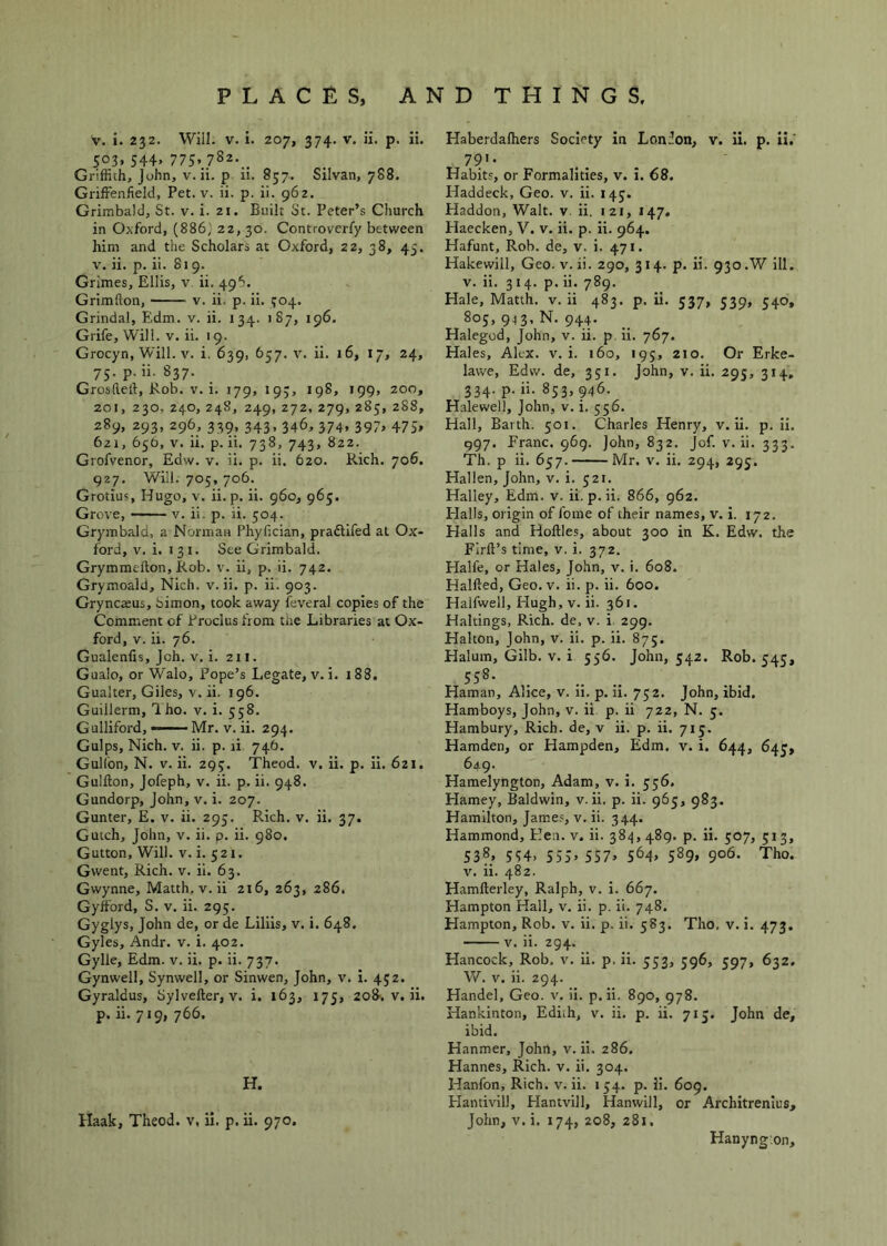 V. i. 232. Will. V. i. 207, 374. V. ii. p. ii. 503. 544. 775>.782-.. Griffith, John, v. ii. p ii. 857. Silvan, 788. Griffenfield, Pet. v. ii. p. ii. 962. Grimbald, St. v. i. 21. Built St. Peter’s Church in Oxford, (886; 22, 30. Controverfy between him and the Scholars at Oxford, 22, 38, 45. V. ii. p. ii. 819. Grimes, Ellis, v ii. 496. Grimflon, v. ii. p. ii. i;o4. Grindal, E.dm. v. ii. 134. 187, 196. Grife, Will. v. ii. 19. Grocyn, Will. V. i. 639, 657. v. ii. 16, 17, 24, 75. p. ii. 837. Grosfteft, Rob. V. i. 179, 193, 198, 199, 200, 201, 230,240, 248, 249,272,279,285,288, 289, 293, 296, 339, 343, 346, 374, 397, 475, 621, 656, V. ii. p. ii. 738, 743, 822. Grofvenor, Edw. v. ii. p. ii. 620. Rich. 706. 927. Will. 705, 706. Grotius, Hugo, v. ii.p. ii. 960, 965. Grove, v. ii. p. ii. 504. Grymbald, a Norman Phyfician, pradlifed at Ox- ford, V. i. 131. See Grimbald. Grymmefton, Rob. v. ii, p. ii. 742. Grymoald, Nich. v. ii. p. ii. 903. Gryncseus, Simon, took away feveral copies of the Comment of Proclus from tire Libraries at Ox- ford, V. ii. 76. Gualenfis, Jch. V. i. 211. Gualo, or Walo, Pope’s Legate, v. i. 188. Gualter, Giles, v. ii. 196. Guillerm, Tho. v. i. 558. Gulliford, — Mr. v. ii. 294. Gulps, Nich. V. ii. p. li 746. Gulion, N. V. ii. 29;. Theod. v. ii. p. ii. 621. Guifton, Jofeph, v. ii. p. ii. 948. Gundorp, John, v. i. 207. Gunter, E. v. ii. 295. Rich. v. ii. 37. Gutch, John, v. ii. p. ii. 980. Gutton, Will. V. i. 521. Gwent, Rich. v. ii. 63. Gwynne, Matth. v. ii 216, 263, 286. Gyfford, S. v. ii. 295. Gyglys, John de, or de Liliis, v. i. 648. Gyles, Andr. v. i. 402. Gylle, Edm. v. ii. p. ii. 737. Gynwell, Synwell, or Sinwen, John, v. i. 452. Gyraldus, Sylveller, v. i. 163, 175, 208. v. ii. p. ii. 719, 766. H. Haak, Theod. v, ii. p. ii. 970. Haberdalhers Society in Lonfon, v. ii. p. ii.' 79'- Habits, or Formalities, v. i. 68. Haddeck, Geo. v. ii. 143. Haddon, Walt. v. ii. 121, 147. Haecken, V. v. ii. p. ii. 964. Hafunt, Rob. de, v. i. 471. Hakewill, Geo. v. ii. 290, 314. p. ii. 930.W ill. V. ii. 314. p. ii. 789. Hale, Matth. v. ii 483. p. ii. 537, 539, 540, 805, 9.13, N. 944. Halegod, John, v. ii. p. ii. 767. Hales, Alt-x. v. i. 160, 195, 210. Or Erke- lawe, Edw. de, 351. John, v. ii. 295, 314, 334. p. ii. 853,946. Halewell, John, v. i. 556. Hall, Barth. 501. Charles Henry, v. ii. p. ii. 997. Franc. 969. John, 832. Jof. v. ii. 333. Th. p ii. 657. Mr. v. ii. 294, 295. Hallen, John, v. i. 521. Halley, Edm. v. ii. p.ii. 866, 962. Halls, origin of feme of their names, v. i. 172. Halls and Hollies, about 300 in K. Edw. the Firll’s time, v. i. 372, Halfe, or Hales, John, v. i. 608. Hallled, Geo. v. ii. p. ii. 600. Halfwell, Hugh, v. ii. 361. Haltings, Rich, de, v. i 299. Halton, John, v. ii. p. ii. 875. Halum, Gilb. v. i 556. John, 542. Rob. 543, 558- Haman, Alice, v. 11. p. li. 752. John, ibid. Hamboys, John, v. ii p. ii 722, N. 5, Hambury, Rich, de, v ii. p. ii. 713. Hamden, or Hampden, Edm. v. i. 644, 643, 649. Hamelyngton, Adam, v. i. 336. Harney, Baldwin, v. ii. p. ii. 963, 983. Hamilton, James, v. ii. 344. Hammond, Hen. v. ii. 384,489. p. ii. 307, 513, 53?. 554. 555. 557. 564. 589. 90*5* Tho. V. ii. 482. Hamllerley, Ralph, v. i. 667. Hampton Hall, v. ii. p. ii. 748. Hampton, Rob. v. ii. p. ii. 583. Tho. v. I. 473. V. ii. 294. Hancock, Rob. v. ii. p. ii. 353, 396, 397, 632, Vi. V. ii. 294. Handel, Geo. v. ii. p.ii. 890, 978. Hankinton, Ediih, v. ii. p. ii. 713. John de, ibid. Hanmer, John, v. ii. 286. Hannes, Rich. v. ii. 304. Hanfon, Rich. v. ii. 134. p. ii. 609. Flantivill, Hantvill, Hanwill, or Architrenlus, John, V. i. 174, 208, 281, Hanyngon,