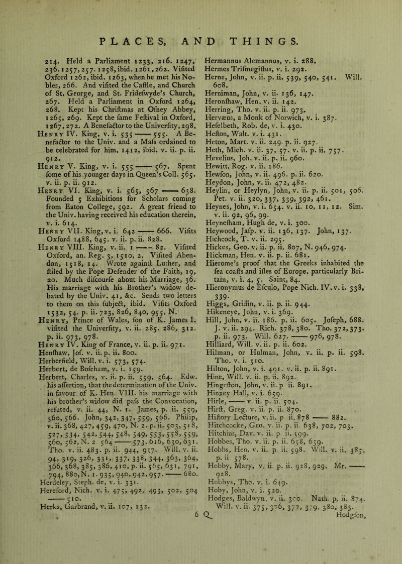 214. Held a Parliament 1233, 216. 1247, 236.1257,257. 1258,ibid. 1261,262. Vifited Oxford 1262, ibid. 1263, when he met his No- bles, 266. And vifited the Caftle, and Church of St. George, and St. Fridefwyde’s Church, 267. Held a Parliament in Oxford 1264, 268. Kept his Chrillmas at Ofney Abbey, 1265, 269. Kept the fame Feftival in Oxford, 1267, 272. A Benefadlor to the Univerfity, 298. Henry IV. King, v. i. 535 555. A Be- nefaftor to the Univ. and a Mafs ordained to be celebrated for him, 1412, ibid. v. ii. p. ii. 912. Henry V. King, v. i. 555 ■■ — 567. Spent fome of his younger days in Queen’s Coll. 565. V. ii. p. ii. 912. Henry VI. King, v. i. 565, 567 - —638. Founded 5 Exhibitions for Scholars coming from Eaton College, 592. A great friend to the Univ. having received his education therein, V. i. 614. Henry VII. King,v. i. 642 666. Vifits Oxford 1488, 645. V. ii. p. ii. 828. Henry VIII. King, v. ii. i —— 82. Vifited Oxford, an. Reg. 3, 1510, 2. Vifited Aben- don, i;i8, 14. Wrote againll Luther, and ftiled by the Pope Defender of the Faith, 19, 20. Much difcourfe about his Marriage, 36. His marriage with his Brother’s widow de- bated by the Univ. 41, &c. Sends two letters to them on this fubjedl, ibid. Vifits Oxford 1532, 54. p. ii. 723, 826, 840, 95;, N. Henry, Prince of Wales, fon of K. James I. vifited the Univerfity, v. ii. 285. 286, 312. p. ii. 973, 978. Henry IV. King of France, v. ii. p. ii. 971. Henfhaw, ]of. v. ii. p. ii. 800. Herberfield, Will. v. i. 573, 574., Herbert, de Bofeham, v. i. 159. Herbert, Charles, v. ii. p. ii. 559, 564. Edw. his alTertion, that the determination of the Univ. in favour of K. Hen VIII. his marriage with his brother’s widow did pafs the Convocation, refuted, v. ii. 44, N. i. James, p. ii. 559, 560, 566. John, 342, 347, 559, 566. Philip, V. ii. 368, 427, 459, 470, N. 2. p. ii. 503, 5 I 8, 527> 534^ 542.544. 548. 549. 553. 55S. 559. 560, 562,N. 2. 564 573, 616, 630,631. Tho. V. ii. 483. p. ii. 944, 937. Will. v. ii. 94. 319. 326, 331. 337. 33«. 344. 363. 364. 366, 368, 385, 386, 410, p. ii. 565, 631, 791, 794, 880,N. I. 935, 940, 942, 957. 680. Herdeley, Steph. de, v. i. 331. Hereford, Nich. v. i. 473, 492, 493, 502, 504 510. Herks, Garbrand, v. ii. 107, 132. Hermannus Alemannus, v. i. 288. Hermes Trifmegiftus, v. i. 292. Herne, John, v. ii. p. ii. 539, 540, 541. Will. 608. Herniman, John, v. ii. 136, 147. Heronfhaw, Hen. v. ii. 142. Herring, Tho. v. ii. p. ii. 973, Hervteus, a Monk of Norwich, v. i. 387. Hefelbeth, Rob. de, v. i. 430. Hefton, Walt. v. i. 4 31. Heton, Mart. v. ii. 249. p. ii. 927. Heth, Mich. v. ii. 37, 57. v. ii. p. ii. 737. Hevelius, Job. v. ii. p. ii. 960. Hewitt, Rog. V. ii. 186. Hewfon, John, v. ii. 496. p. ii. 620. Heydon, John, v. ii. 472, 482. Heylin, or Heylyn, John, v. ii. p. ii. 501, 506. Pet. V. ii. 320, 337, 339, 392, 461. Heynes, John, V. i. 654. V. ii. 10, ii, 12. Sim. V. ii. 92, 96, 99. Heynelham, Hugh de, v. i. 300. Heywood, Jafp. v. ii. 136, 137. John, 137. Hichcock, T. v. ii. 295. Hickes, Geo. v. ii. p. ii. 807, N. 946, 974. Hickman, Hen. v. ii. p. ii. 681. Hierome’s proof that the Greeks inhabited the fea coafts and ifles of Europe, particularly Bri- tain, V. i. 4, 5. Saint, 84. Hieronymus de Efculo, Pope Nich. IV. v. i. 338, .339- Higgs, Griffin, v. ii. p. ii. 9 44. Hikeneye, John, v. i. 369. Hill, John, V. ii. i86. p. ii. 605. Jofeph, 688. J. V. ii. 294. Rich. 378, 380. Tho. 372, 373. p. ii. 973. Will. 627. 976,978. Hilliard, Will. v. ii. p. ii. 602. Hilman, or Hulman, John, v. ii. p. ii. 598. Tho. V. i. 510. Hilton, John, v. i. 491. v. ii. p. ii. 891. Hine, Will. v. ii. p. ii. 892. Hingefton, John, v. ii. p ii. 891. Hinxey Hall, v. i. 659. Hirle, v, ii. p. ii. 504. Hirft, Greg. v. ii. p. ii. 870. Hiftory Lefture, v. ii. p ii. 878 882. Hitchcocke, Geo. v. ii. p. ii. 638, 702, 703. Kitchins, Dav. v. ii. p ii, 599. Hobbes, Tho. v. ii. p. ii. 658, 659. Hobbs, Hen. v, ii. p. ii. 598. Will. v. ii. 383, p. ii 578. Hobby, Mary, v. ii. p. ii. 928, 929. Mr. 928. Hobbys, Tho. v. I. 649. Hoby, John, v. i. 520. Hodges, Baldwyn. v. ii. 3C0. Nath. p. ii. 874. Will. v. ii. 375, 376, 377, 379, 380, 383. Hodgibn,