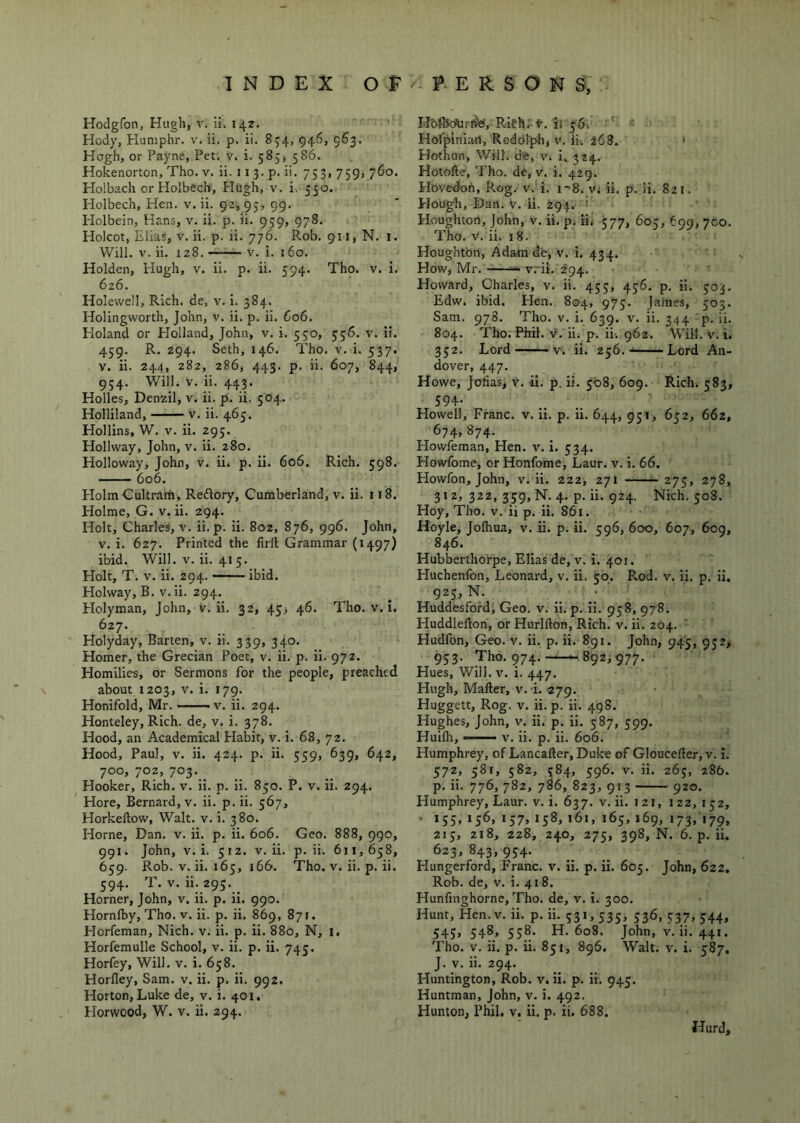 INDEX O F P E R S O N S, Hodgfon, Hugli, v. ii. 142. Hody, Humphr. v. ii. p. ii. 854, 946, 963. Hogh, or Payne, Pet. v. i. 585, 586. Hok^enorton, Tho. v. ii. 11 3. p. ii. 753, 759, 760. Holbach or Holbech, Hugh, v. i. 550. Holbech, Hen. v. ii. 92, 95, 99. Holbein, Hans, v. ii. p. ii. 959, 978. Holcot, Elias, v. ii. p. ii. 776. Rob. 911, N. i. Will. V. ii. 128. V. i. 160. Holden, Hugh, v. ii. p. ii. 594. Tho. v. i. 626. Holewell, Rich, de, v. i. 384. Holingworth, John, v. ii. p. ii. 606. Holand or Holland, John, v. i. 530, 556. v. ii. 459. R. 294. Seth, 146. Tho. v. i. 537. V. ii. 244, 282, 286, 443. p. ii. 607, 844, 954. Will. V. ii. 443. Holle.s, Denzil, v. ii. p. ii. 504. Holliland, v. ii. 465. Hollins, W. V. ii. 295. HolKvay, John, v. ii. 280. Holloway, John, v. ii. p. ii. 606. Rich. 598. 606. HolmCultram, Reftory, Cumberland, v. ii. 118. Holme, G. v. ii. 294. Holt, Charles, v. ii. p. ii. 8oz, 876, 996. John, V. i. 627. Printed the firll Grammar (1497) ibid. Will. V. ii. 415. Holt, T. V. ii. 294. ibid. Holway, B. v.ii. 294. Holyman, John, v. ii. 32, 45^ 46. Tho. v. i. 627. Holyday, Barten, v. ii. 339, 340. Homer, the Grecian Poet, v. ii. p. ii. 972. Homilies, or Sermons for the people, preached about 1203, V. i. 179. Honifold, Mr. >v. ii. 294. Honteley, Rich, de, v. i. 378. Hood, an Academical Plabit, v. i. 68, 72. Hood, Paul, V. ii. 424. p. ii. 559, 639, 642, 700, 702, 703.__ Hooker, Rich. v. ii. p. ii. 850. P. v. ii. 294. Hore, Bernard, V. ii. p.ii. 567, Horkeftow, Walt. v. i. 380. Horne, Dan. v. ii. p. ii. 606. Geo. 888, 990, 99!. John, V. i. 512. V. ii. p. ii. 611, 658, 659. Rob. V. ii. 165, 166. Tho. v. ii. p. ii. 594. T. V. ii; 293. _ Horner, John, v. ii. p. ii. 990. Hornlby, Tho. V. ii. p. ii. 869, 871. Horfeman, Nich. v. ii. p. ii. 880, N, i. Horfemulle School, v. ii. p. ii. 743. Horfey, Will. v. i. 638. Horfley, Sam. v. ii. p. ii. 992. Horton, Luke de, v. i. 401. Horvvood, W. V. ii. 294. Hothefttrffe, Richrt. il 361 * ' Hofpiniail, Rodolph, v. ii. 268. ' Hothun, Will, d'e, v. i. 324. Hotofte, Tho. de, v. i. 429. Hovedoh, Rog. v. i. i-S. Vi ii. p. ii. 821. Hough, Dan. V. ii. 294. ’ Houghton, John, v. ii. p^ iij 377, 605, 699, 700. Tho. V. ii. 18. Houghton, Adatn de, V. i, 434. How, Mr. v.'ii. 294. Howard, Charles, v. ii. 453, 436. p. ii. 503. Edw. ibid. Hen. 804, 973. James, 305. Sam. 978. Tho. v. i. 639. v. ii. 344 ■ p, ii. 804. Tho. Phil. V. hi p. ii. 962. Will. v. i. 332. Lord V. ii. 236.- -Lord An- dover, 447. Howe, Joiias, v. il. p. ii. 5^08, 609. Rich. 383, 594- Howell, Franc, v. ii. p. ii. 644, 931, 632, 662, 674, 874. Howfeman, Hen. v. i. 334. Howfome, or Honfome, Laur. v. i. 66. Howfon, John, v.ii. 222, 271 275, 278, 312, 322, 359, N. 4. p. ii. 924. Nich. 50S. Hoy, Tho. V. ii p. ii. 861. Hoyle, Jolhua, v. ii. p. ii. 396, 600, 607, 609, 846. Hubberthorpe, Elias de, v. i. 401. Huchenfon, Leonard, v. ii. 50. Rod. v. ii. p. ii. 923, N. Huddesford, Geo. v. ii. p. ii. 938, 978. Huddleiloh, or Hurlfton, Rich. v. ii. 204. Hudfon, Geo. v. ii. p. ii. 891. John, 945, 932, 933. Tho. 974. -892^977. Hues, Wili.v. i. 447. Hugh, Mailer, v. i. 279. Huggett, Rog. V. ii. p. ii. 498. Hughes, John, v. ii. p. ii. 387, 399. Huilh, ■ V. ii. p. ii. 606. Humphrey, of Lancaller, Duke of Gloucefter, v. i. 372, 581, 382, 384, 396. V. ii. 263, 286. p. ii. 776, 782, 786, 823, 913 920. Humphrey, Laur. v. i. 637. v. ii. 121, 1 22, 132, • *55» ‘57» *61, 163,169, 173,179, 213, 218, 228, 240, 273, 398, N. 6. p. ii. 623,843,934. Hungerford, Franc, v. ii. p. ii. 603. John, 622, Rob. de, V. i. 418. Hunfinghorne, Tho. de, v. i. 300. Hunt, Hen.v. ii. p. ii. 331,333, 336, 337, 344, 543, 348, 338. H. 608. John, v.ii. 441. Tho. v. ii. p. ii. 831, 896. Walt. v. i. 387. J. y. ii. 294. Huntington, Rob. v. ii. p. ii. 943. Huntman, John, v. i. 492. Hunton, Phil. v. ii. p. ii. 688. Hurd,