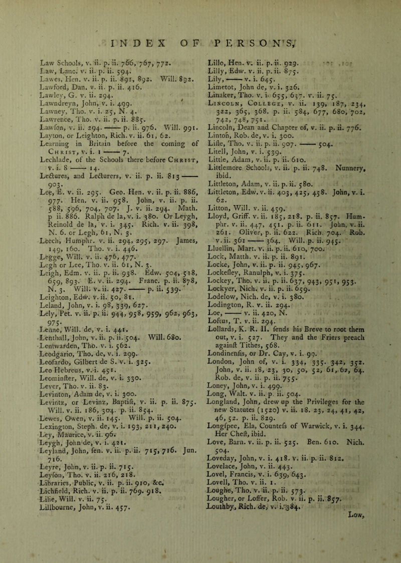 Law Schools, V. ii. p. ii. 766, 767, 772. Law, Lane. v. ii. p. ii. 594. Lawes, Hen. v. ii. p. ii. 891, 892. Will. 892. Lawford, Dan. v. ii. p. ii. 416. Lawley, G. v. ii. 294. Lawndreyn, John, v. i. 499. Lawney, Tho. v. i. 25, N. 4. Lawrence, Tho. v. ii. p. ii. 885. Lawlbn, V. ii. 294. p. ii. 976. Will. 991. Layton, or Leighton, Rich. v. ii. 61, 62. Learning in Britain before the coining of Ch R 1ST, V. i. 1 7. Lechlade, of the Schools there before Ch rist, V. i. 8 14. Leftures, and Ledurers, v. ii. p. ii. 813 V 903,- Lee, E. V. ii. 295. Geo. Hen. v. ii. p. ii. 886, 977. Hen. V. ii. 958. John, v. ii. p. ii. 588, 596, 704, 707. J. V. ii. 294. Math, p ii. 886. Ralph de la, v. i. 380. OrLeygh, Reinold_de la, v. i. 345. Rich. v. ii. 398, N. 6. or Legh, 61, N. 3. Leech, Humphr. v. ii. 294, 295, 297. James, 149, 160. Tho. V. i. 446. Leggc, Will. V. ii. 476, 477. Legh or Lee, Tho. v. ii. 61, N. 3. Leigh, Edm. v. ii. p. ii. 938. Edw. 504, 518, 659, 893. E. V. ii. 294. Franc, p. ii. 878, N. 3. Will. V. ii. 427. p. ii. 539.' Leighton, Edw. v. ii. 50, 81. Leland, John, v. i. 98, 339, 627. Lely, Pet. v. ii. p. ii. 944, 958, 959, 962, 963, 97S- . . I-enne, Will, de, v. 1. 441. Lenthall, John, v. ii. p. ii. 504. Will. 680. Lentwarden, Tho. v. i. 562. Leodgario, Tho. de, v. i. 299. Leofardo, Gilbert de S. v. i. 325. Leo Kebreus, v.-i. 451. Leominfter, Will, de, v. i. 330. Lever, Tho. v. ii. 83. Levinton, Adam de, v. i. 300. Levintz, or Levinz, Baptift, v. ii. p. ii. 875. Will. V. ii. 186, 304. p. ii. 854. Lewes, Owen, v. ii. 145. Will. p. ii. 504. Lexington, Steph. de, v. L 193, 211,240. Ley, Maurice, v. ii. 96. Leygh, John de, v. i. 421. Leyland, John, fen. V, ii. p. ii. 715,716. Jun. 716. Leyre, John, v. ii. p. ii. 715. Leyfon, Tho. v. ii. 216, 218. Libraries, Public, v. ii. p. ii. 910, &c, Lichfield, Rich. v. ii. p. ii. 769. 918. Lilie, Will. v. ii. 75. Lillbourne, John,v. ii. 457. Lillo, Hen. V. ii. p.ii. 929. - Lilly, Edw. v. ii. p. ii. 873. Lily, —— V. i. 645. Limetot, John de, v. i. 326. Linaker, Tho. v. i. 655, 657. v. ii. 75. Lincoln, College, v. ii. 139, 187, 234, 322, 365, 368. p. ii. 584, 677, 680, 702, 742, 748,751. Lincoln, Dean and Chapter of, v. ii. p. ii. 776. Linton, Rob. de, v. i. 300. Lifle, Tho. v. ii. p. ii. 907. —— 504. Litell, John, v. i. 539. Little, Adam, v. ii. p. ii. 610. Littlemore Schools, v. ii. p. ii. 748. Nunnery, ibid. Littleton, Adam, v. ii. p. ii. 580. Littleton, Edw. V. H. 403, 425, 458. John, v. i. 62. Litton, Will. V. ii. 439. Lloyd, Griff, v. ii. 183, 218. p. ii. 857. Hum- phr. V. ii. 447, 451. p. ii. 611. John, v. ii. 261. Oliver, p. ii. 622. Rich. 704. ' Rob. V. ii. 361 364. Will. p. ii. 945. Lluellin, Mart. v. ii. p. ii. 6iOt, 700. Lock, Matth. v. ii. p. ii. 891. Locke, John, v. ii. p. ii. 945, 967. Lockefley, Ranulph, v. i. 375. Lockey, Tho. v. ii. p. ii. 637, 943, 951, 953. Lockyer, Nich. v. ii. p. ii. 659. Lodelow, Nich. de, v. i. 380. Lodington, R. v. ii. 294. Loe, V. ii. 420, N. Loftus, T. V. ii. 294. Lollards, K. R. II. fends his Breve to root them out, V. i. 527. They and the Friers preach againft Tithes, 568. Londinenfis, or Dr. Cay, v. i. 99. London, John of, v. i. 334, 335. 342, 332. John, V. ii. 18, 23, 30, 50, 52, 61, 6?, 64. Rob. de, v. ii. p. ii. 753. Loney, John, v. i. 499. Long, Walt. v. ii. p. ii. 504. Longland, John, drew up the Privileges for the new Statutes (1520) v. ii. 18. 23, 24, 41, 42, 46, 32. p. ii. 829. Longfpee, Ela, Countefs of Warwick, v. i. 344. Her Chefl, ibid. Love, Barn. v. ii. p. ii. 525. Ben. 610. Nich. 504- Loveday, John, v. i. 418. v. ii. p. ii. 812. Lovelace, John, v. ii. 443. Lovel, Francis, v. i. 639, 643. Lovell, Tho. v. ii. i. Loughe, Tho. v. ii. p. ii. 573. Lougher, or Loffer, Rob. v. ii. p. ii. 857. Louthby, Rich, de, v. i.'384.