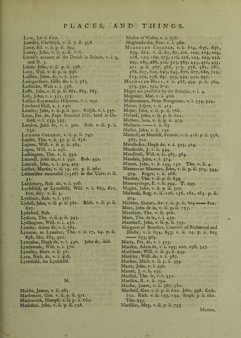Low, J.v. i. 610. Lowder, Chriftoph, v. ii. p. ii. 598. Lowe, Ed. V. ii. p. ii. 894. Lowry, John, v. ii. p. ii. 8v6. Lucan’s account of the Druids in Britain, v. i and N. 3. Lucas, John, v. ii. p. ii. 396. Lucy, Will. V. ii. p. ii. 996. Ludlaw, John, de, v. i. 330. Ludegarlliale, Gilb. de, v. i. 383. Ludlocke, Walt v. i. 556. Luffe, John, V. ii. p. ii. 861, 884, 885. Luk, John, v.i. 551, 533. Lulliiis Raymundus Hifpanus, v. i. 292. Lumbard Hall, v. i. 130. Lumley, John, v. ii. p. ii. 921. Ralph, v. I. 537. Luna, Pet. de. Pope Benedkl XIII. bred in Ox- ford, v. i. 533, 533._ Lundon, John de, v. i. 300. Rob. v. ii. p. ii. 742- Lundon Colleoe, v. ii. p. ii. 747. Lupfet, Tho. V. ii. 39. p. ii. 838. Lupton, Will. V. ii. p. ii. 964. Lupus, Will. V. i. 296. Lulhington, Tho. v. ii. 352. Luterell, John de, v. i. 392. Rob. 432. Luttrell, John, v. i. 404,405. Luther, Martin, v. ii. 19, 20. p. ii. 962. Lutherifme encreafed (1526) in the Univ. v. Ii. 3*- Luttlebury, Rob. de, v. i. 326. Lychfeild, or Lyttefeild, Will. v. i. 605, 621, 666, 667. V. ii. 3. Lychlade, Rob. v. i. 527. Lydall, John, v. ii. p. ii. 581. Rich. v. ii. p. ii. 627. Lydeford, Rob. Lydiatt, Tho. v. Ii. p. ii. 945. Lydlington, Will. v. i. 430. Lymby, Adam de, v. i. 384. Lynacre, or Lynaker, Tho. v. ii. 17, 24. p. ii. 838, 862, 863, 902. Lyncolne, Hugh de, v. i. 430. John de, ibid. Lyndewode, Will. v. i. 570. Lyndfey, Mart. v. ii. 50. Lyra, Nich. de, v. i. 406. Lyttefeild, fee Lychfeild. M. Mabbe, James, v. ii. 285. Mackenzie, Geo. v. ii. p. ii. 971. Mackworth, Humph, v. ii. p. ii. 662. Madelton, John, v, ii. p. ii. 748. Madoc of Wales, v. i. 356. Magbradardie, Patr. v. i. 460. Magdalen College, v. i. 674, 637, 651, 659, 662. V. ii. 61, 87, lOi, 102, 103, 105, 3, 11 8, 120, J 60, 173, 176, 216, 223, 229, 232, 245, 285, 286, 312, 313,.365, 443, 450, 455, 471. p. ii. 567, 568, 573, 578, 581, 587, 588, 607, 620, 623, 645,676, 677,680,712, 713.77o> 778, 897, 903, 942,950, 991. Magdalen Hall, v. ii. 488, 494. p. ii. 564, 573,591,791,8-2. Magic art praftifed by the Britains, v. i. 4. Magninir, Mai. v. i. 460. Maharncourt, Peter Peregrinus, v. i. 334, 344. Maine, Jafper, v. ii. 413. Major, John, v. ii. p. ii. 766. Maiard, John, v. ii. p. ii. 621. Malbon, Sam. v. ii. p. ii. 979. Mallarie. v. ii. 65. Mallet, John, v. ii. 192. Mancell, or Manfell, Francis, v. ii. 416. p. ii. 538>, 587.701- Mancheller, Hugh de, v. i. 323, 324. Mandevile, J. v. ii. 344. Mandivell, Will. v. ii. 363, 364. Manduit, John, v. i. 374. Manne, John, v. ii. 149, 150. Tho. v. Ii. 4. Manners or Mannors, John, v. ii. p, ii. 503, 544, 979. Roger, V. ii, 268. Manton, Tho. v. ii. p. ii, 659. Manwayringe, E. V. ii. 294. T. 295. Maplet, John, v. ii. p. ii. 507. Marbeck, Rog. v. ii. 126, 156, 161, 163. p. ii. 9°4- Marbles, Statues, &c. v. ii. p. II, 804 ■ - - 812. Marc, John de la, v. ii. p. ii. 735. Marcham, Tho. v. Ii. 300, Mare, Tho. de la, v. i. 430, Marefcall, John, v. ii. p. ii. 753. Margaret of Beaufort, Countefs of Richmond and Derby, v. i. 654, 655. v. ii. 24. p. ii. 825 833, 965._ Maria, Pet. de, v. I. 325. Marifco, Adamde, v. i. 195, 200, 296, 343. Markham, Will. v. ii. p. ii. 949. Markley, Will, de, v. i. 387. Marlow, Mich. v. ii. p. ii. 994. Marre, John, v. i. 490. Marret, J. v. Ii. 293. Marfcal, Tho. le, v.i. 352. Marfden, R. v. ii. 294. Marflie, James, v. ii. 367, 382. Marlhall, Geo. V, ii. p. ii. 622. John, 598. Kath. 622. Rich. V. ii. 133, I 34. Steph. p. ii. 66i. Tho. 945. Marfilius, Mag, v. ii. p. ii, 755. Marten,