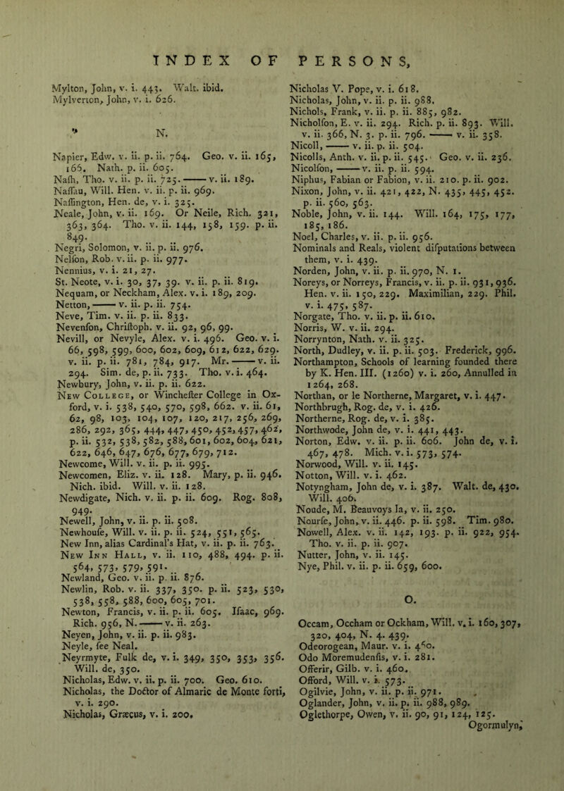 Mylton, John, v. i. 443. Walt. ibid. Mylvenon, John, v. i. 626. N. Napier, Edsv. v. ii. p. li. 764. Geo. v. II. 165, 165. Nath. p. ii. 605. Nafh, Tho. v. ii. p. ii. 725. v. ii. 1S9. Naflau, Will. Hen. v. ii. p. ii. 969. Nallington, Hen. de, v. i. 325. Neale, John, V. ii. 169. Or Neile, Rich. 321, 363, 364. Tho. V. ii. 144, 158, 159. p. ii. ^49- Negri, Solomon, v. 11. p. n. 976. Nelfon, Rob. v. ii. p. ii. 977. Nennius, v. i. 21, 27. St. Neote, v. i. 30, 37, 39. v. ii. p. ii. 819. Nequam, or Neckham, Alex. v. i. 189, 209. Netton, V. ii. p. ii. 754. Neve, Tim. v. ii. p. ii. 833. Nevenfon, Chriftoph. v. ii. 92, 96, 99. Nevill, or Nevyle, Alex. v. i. 496. Geo. v. i. 66, 598, 599, 600, 602, 609, 612, 622, 629. V. ii. p. ii. 781, 784, 917. Mr. v. ii. 294. Sim. de, p. ii. 733. Tho. v. i. 464. Newbury, John, v. ii. p. ii. 622. New College, or Winchefter College In Ox- ford, V. i. 538, 540, 570, 598, 662. V. ii. 61, 62, 98, 103, 104, 107, 120, 217, 256, 269, 286, 292, 365, 444, 447, 450, 452,437, 462, p. ii. 532, 538, 582, 588, 601, 602, 604, 621, 622, 646, 647, 676, 677, 679, 712. Newcome, Will. v. ii. p. ii. 995. Newcomen, Eliz. v. ii. 128. Mary, p. Ii. 946. Nich. ibid. Will. v. ii. 128. Newdigate, Nich. v. ii. p, ii. 609. Rog. 808, 949* Newell, John, v. u. p. 11. 508. Newhoufe, Will. v. ii. p. ii. 524, 351, 563. New Inn, alias Cardinal’s Hat, v. ii. p. ii. 763. New Inn Hall, v. ii. no, 488, 494. p. ii. 564. 573. 579» 59«-.. Newland, Geo. v. ii. p. ii. 876. Newlin, Rob. v. ii. 337, 330. p. ii. 523, 530, 538, 558, 588, 600, 605, 701. Newton, Francis, v. ii. p. ii. 605, Ifaac, 969. Rich. 936, N. V. ii. 263. Neyen, John, v. ii. p. ii. 983. Neyle, fee Neal. Neyrmyte, Fulk de, v. i. 349, 350, 353, 356. Will, de, 330. Nicholas, Edw. v. ii. p. ii. 700. Geo. 610. Nicholas, the Doftor of Almaric de Monte forti, V. i. 290. Nicholas, Gracus, v. i. zoo. Nicholas V. Pope, v. i. 618. Nicholas, John, V. ii. p. ii. 9S8. Nichols, Frank, v. ii. p. ii. 883, 982. Nicholfon, E. v. ii. 294. Rich. p. ii. 893. Will. V. ii. 366, N. 3. p. ii. 796. V. ii. 358. Nicoll, V. ii. p. ii. 304. Nicolls, Anth. v. ii. p. ii. 343.' Geo. v. ii. 236. Nicolfon, V. ii. p. ii. 394. Niphus, Fabian or Fabion, v. ii. 210. p. ii. 902. Nixon, John, v. ii. 421, 422, N. 435, 443, 432. p. ii. 360, 363. Noble, John, v. ii. 144. Will. 164, 173, 177, 185, 186. Noel, Charles, v. Ii. p. ii. 936. Nominals and Reals, violent difputations between them, V. i. 439. Norden, John, v. ii. p. H. 970, N. i. Noreys, or Norreys, Francis, v. ii. p. ii. 931,936. Hen. V. ii. 1 50, 229. Maximilian, 229. Phil. V. i. 473, 387. __ Norgate, Tho. v. ii. p. ii. 610. Norris, W. v. ii. 294. Norrynton, Nath. v. ii. 323. North, Dudley, v. ii. p. ii. 303. Frederick, 996. Northampton, Schools of learning founded there by K. Hen. III. (1260) v. i. 260, Annulled in 1264, 268. Northan, or le Northerne, Margaret, v. i. 447. Northbrugh, Rog. de, v. i. 426. Northerne, Rog. de, v. i. 385. Northwode, John de, v. i. 441, 443. Norton, Edw. v. ii. p. ii. 606. John de, v. i. 467, 478. Mich. V. i. 373, 574. Norwood, Will. v. ii. 143. Notton, Will. V. i. 462. Notyngham, John de, v. i. 387. Walt, de, 430, Will. 406. Noude, M. Beauvoys la, v. ii. 230. Nourfe, John, v. ii. 446. p. ii. 398. Tim. 980. Nowell, Alex. v. ii. 142, 193. p. ii. 922, 934. Tho. V. ii. p. ii. 907. Nutter, John, v. ii. 145. Nye, Phil. v. ii. p. ii. 659, 600. O. Occam, Occham or Ockham, Will, v, I. 160,307, 320, 404, N. 4. 439. Odeorogean, Maur. v. i. 4^0. Odo Moremudenfis, v. i. 281. Oiferir, Gilb. v. i. 460. OfFord, Will. v. i. 573. Ogilvie, John, v. ii. p. ii. 971. Oglander, John, v. ii. p. ii. 988, 989. Oglethorpe, Owen, v. ii. 90, 91, 124, 123. Ogormulyni