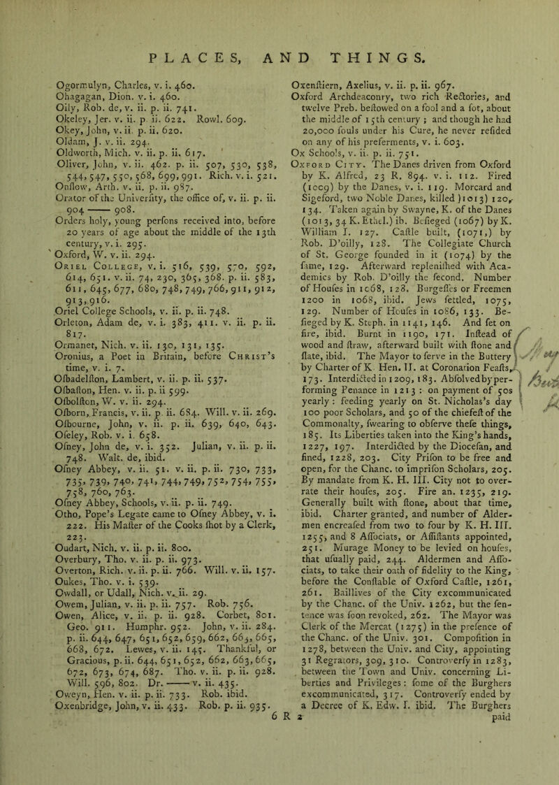 Ogorir.ulyn, Charles, v. i. 460. Ohagagan, Dion. v. i. 460. Oily, Rob. de, V. ii. p. ii. 741. Okeley, Jer. v. ii. p. ii. 622. Rovvl. 6og. Okey, John, v. ii. p. ii. 620. Oldam, J. V. ii. 294. Oldworth, Mich. v. ii. p. ii. 617. Oliver, John, v. ii. 462. p. ii. 507, 530, 538, 544, 547, 550, 368, 699,991. Rich. V. i. 521. Onflow, Arth. v. ii. p. ii. 9S7. Orator of the Univerfity, the office of, v. ii. p. ii. 904 908. Orders holy, young perfons received into, before 20 years of age about the middle of the 13th century, v.i. 295. ' Oxford, W. V. ii. 294. Oriel College, v.i. 316, 539, 570, 592, 614, 651. V. ii. 74, 230, 363, 368. p. ii. 583, 6n, 645,677, 680, 748,749,766,911, 912, 913,916, Oriel College Schools, v. ii. p. ii. 748. Orleton, Adam de, v. i. 383, 411. v. ii. p. ii. 817- Ormanet, Nich. v. ii. 130, 131, 133. Oronius, a Poet in Britain, before Christ’s time, V. i. 7. Ofbadelflon, Lambert, v. ii. p. ii. 537. Ofbafton, Hen. v. ii. p. ii 599. Ofbolfton, W. V. ii. 294. Ofborn, Francis, v. ii. p. ii. 684. Will. v. Ii. 269. Ofbourne, John, v. ii. p. ii. 639, 640, 643. Ofeley, Rob. v. i, 658. Ofney, John de, v. i. 332. Julian, v. ii. p. ii. 748. Walt, de, ibid. Ofney Abbey, v. ii. 51. v. ii. p. ii. 730, 733, 735> 739. 740^ 74D 744. 749. 752^ 754> 7S5» 738, 760, 763. Ofney Abbey, Schools, v. ii. p. ii. 749. Otho, Pope’s Legate came to Ofney Abbey, v. i. 222. His Mailer of the Cooks Ihot by a Clerk, 223. Oudart, Nich. v. ii. p. ii. 800. Overbury, Tho. v. ii. p. ii. 973. Overton, Rich. v. ii. p. ii. 766. Will. v. ii. 157. Oukes, Tho. v. i. 539. Owdall, or Udall, Nich. v.^ii. 29. Owem, Julian, v. ii. p. ii. 757. Rob. 756. Owen, Alice, v. ii. p. ii. 928. Corbet, 801. Geo. 911. Humphr. 932. John, v. ii. 284. p. ii. 644, 647, 651, 652, 659, 662, 663, 663, 668, 672, Lewes, v. ii. 143. Thankful, or Gracious, p. ii. 644, 65 i, 652, 662, 663, 663, 672, 673, 674, 687. Tho. V. ii. p. ii. 928. Will. 596, 802. Dr. V. ii. 435. Oweyn, Hen. v. ii. p. ii. 733. Rob. ibid. Oxenbridge, John, v. ii. 433. Rob. p. ii. 935. Oxenfliern, Axelius, v. ii. p. ii. 967. Oxford Archdeaconry, two rich Reftories, and twelve Preb. bellowed on a fool and a fot, about the middle of 15th century ; and though he had 20,000 fouls under his Cure, he never refided on any of his preferments, v. i. 603. Ox Schools, V. ii. p. ii. 731. Oxford City. The Danes driven from Oxford by K. Alfred, 23 R. 894. v. i. 112. Fired (1009) by the Danes, v. i. 119. Morcard and Sigeford, two Noble Danes, killed )ioi3) 120,- 134. Taken again by Swayne, K. of the Danes (1013, 34 K. Ethtl.) ib. Befieged (1067) by K. William I. 127. Caftle built, (1071,) by Rob. D’oilly, 128. The Collegiate Church of St. George founded in it (1074) by the fame, 129. Afterward repleniihed with Aca- demics by Rob. D’oilly the fecond. Number of Homes in ic68, 128. Burgefles or Freemen 1200 in 1068, ibid. Jews fettled, 1075, 129. Number of Houfes in tog6, 133. Be- fieged by K. Steph. in 1141, 146. And fet on fire, ibid. Burnt in 1190, 171. Inftead of / wood and flraw, afterward built with ftone andf Hate, ibid. The Mayor to ferve in the Buttery 5 by Charter of K Hen. 11. at Coronation Feafls,.tl. 173. Interdidled in 1209, 183. Abfolvedbyper- * forming Penance in 1213 : on payment of 50s ! yearly : feeding yearly on St. Nicholas’s day 100 poor Scholars, and 50 of the chiefeftof the Commonalty, fwearing to obferve thele things, 185. Its Liberties taken into the King’s hands, 1227, 197. Interdidled by the Diocefan, and fined, 1228, 203. City Prifon to be free and open, for the Chanc. to imprifon Scholars, 203. By mandate from K. H. III. City not to over- rate their houfes, 205. Fire an. 1235, 219. Generally built with ftone, about that time, ibid. Charter granted, and number of Alder, men encreafed from two to four by K. H. III. 1255, and 8 Aflbeiats, or Affiftants appointed, 251. Murage Money to be levied on houfes, that ufually paid, 244. Aldermen and Afib- ciats, to take their oath of fidelity to the King, before the Conftable of Oxford Caftle, 1261, 261. Baillives of the City excommunicated by the Chanc. of the Univ. 1262, but the fen- tence was foon revoked, 262. The Mayor was Clerk of the Mcrcat {1275) in the prefence of the Chanc. of the Univ. 301. Compofition in 1278, between the Univ. and City, appointing 31 Regrators, 309, 310. Controverfy in 1283, between the Town and Univ. concerning Li- berties and Privileges: fome of the Burghers excommunicated. 317. Controverfy ended by a Decree of K. Edw. 1. ibid. 7'he Burghers R 2 paid