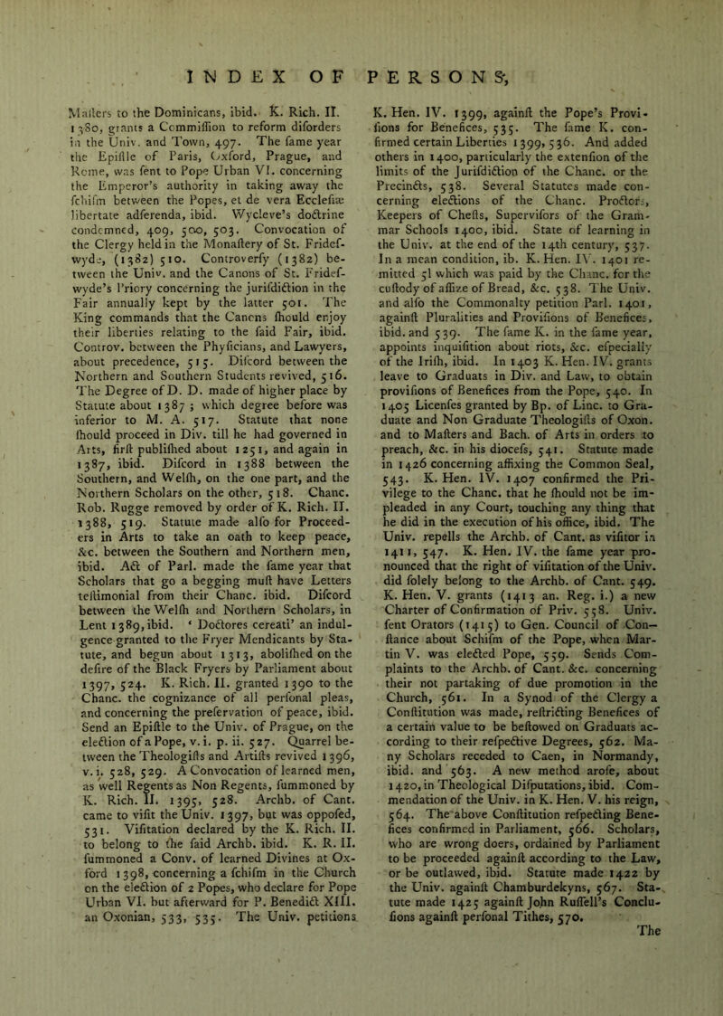 Mailers to the Dominicans, ibid. K.. Rich. II. 1380, grants a Cemmiffion to reform diforders in the Univ. and Town, 497. The fame year the Epilile of Paris, (oxford, Prague, and Rome, was fent to Pope Urban VI. concerning the Emperor’s authority in taking away the fehifm between the Popes, et de vera Ecclefia; libertate adferenda, ibid. Wydeve’s dodlrine condemned, 409, 500, 503. Convocation of the Clergy held in the Monaftery of St. Fridcf- vvyde, (1382) 510. Controverfy (1382) be- tween the Univ. and the Canons of St. Fridef- wyde’s Priory concerning the jurifdiftion in the Fair annually kept by the latter 501. The King commands that the Canens fhould enjoy their liberties relating to the faid Fair, ibid. Controv. between the Phyficians, and Lawyers, about precedence, 513. Dilcord between the Northern and Southern Students revived, 516. The Degree of D. D. made of higher place by Statute about 1387 ; which degree before was inferior to M. A. 517. Statute that none Ihould proceed in Div. till he had governed in Arts, firfl publilhed about i 251, and again in 1387, ibid. Difeord in 1388 between the Southern, and Wellh, on the one part, and the Northern Scholars on the other, 518. Chanc. Rob. Rugge removed by order of K. Rich. II. 1388, 519. Statute made alfo for Proceed- ers in Arts to take an oath to keep peace, &C. between the Southern and Northern men, ibid. Aft of Pari, made the fame year that Scholars that go a begging muft have Letters telUmonial from their Chanc. ibid. Difeord between the Wellh and Northern Scholars, in Lent 1389,ibid. ‘ Doftores cereati’ an indul- gence granted to the P’ryer Mendicants by Sta- tute, and begun about 1313, abolilhed on the defire of the Black Fryers by Parliament about 1397, 524. K. Rich. II. granted 1390 to the Chanc. the cognizance of all perfonal pleas, and concerning the prefervation of peace, ibid. Send an Epiftle to the Univ. of Prague, on the eleftion of a Pope, V. i. p. ii. 527. Quarrel be- tween the Theologifts and Artifts revived 1396, V. i. 528, 529. A Convocation of learned men, as well Regents as Non Regents, fummoned by K. Rich. II. 1395, 528. Archb. of Cant, came to vilit the Univ. 1397, but was oppofed, 531. Vifitation declared by the K. Rich. II. to belong to fire faid Archb. ibid. K. R. II. fummoned a Conv. of learned Divines at Ox- ford 1398, concerning a fehifm in the Church on the eleftion of 2 Popes, who declare for Pope Urban VI. but afterward for P. Benedift XIII. an Oxonian, 533, 53;. The Univ. petitions K. Hen. IV. 1399, againll the Pope’s Provi- fions for Benefices, 535. The fame K. con- firmed certain Liberties 1399,536. And added others in 1400, particularly the extenfion of the limits of the Jurifdiftion of the Chanc. or the Precinfts, 538. Several Statutes made con- cerning eleftlons of the Chanc. Proftors, Keepers of Chells, Supervifors of the Gram- mar Schools 1400, ibid. State of learning in the Univ. at the end of the 14th century, 537. In a mean condition, ib. K. Hen. I\’. 1401 re- mitted 5I which was paid by the Chanc. for the cuftody of aflize of Bread, &c. 538. The Univ. and alfo the Commonalty petition Pari. 1401, againll Pluralities and Provifions of Benefices, ibid, and 539. The fame K. in the fame year, appoints inquifition about riots, &c. efpecially of the Irilh, ibid. In 1403 K. Hen. IV. grants leave to Graduats in Div. and Law, to obtain provifions of Benefices fi’om the Pope, 540. In 1405 Licenfes granted by Bp. of Line, to Gra- duate and Non Graduate Theologills of Oxon. and to Mailers and Bach, of Arts in orders to preach, &c. in his diocefs, 541. Statute made in 1426 concerning affixing the Common Seal, 543. K. Hen. IV. 1407 confirmed the Pri- vilege to the Chanc. that he Ihould not be im- pleaded in any Court, touching any thing that he did in the execution of his office, ibid. The Univ. repells the Archb. of Cant, as vilitor i.a 1411, 547. K. Hen. IV. the fame year pro- nounced that the right of vifitation of the Univ. did folely belong to the Archb. of Cant. 549. K. Hen. V. grants (1413 an. Reg. i.) a new Charter of Confirmation of Priv. 358. Univ. fent Orators (1415) to Gen. Council of Con— fiance about Schifm of the Pope, when Mar- tin V. was elefted Pope, 559. Sends Com- plaints to the Archb. of Cant. &c. concerning their not partaking of due promotion in the Church, 561. In a Synod of the Clergy a Conllitution was made, rellrifting Benefices of a certain value to be bellowed on Graduats ac- cording to their refpeftive Degrees, 562. Ma- ny Scholars receded to Caen, in Normandy, ibid, and 563. A new method arofe, about 1420, in Theological Difputations, ibid. Com- mendation of the Univ. in K. Hen. V. his reign, 564. The above Conllitution refpefting Bene- fices confirmed in Parliament, 566. Scholars, who are wrong doers, ordained by Parliament to be proceeded againll according to the Law, or be outlawed, ibid. Statute made 1422 by the Univ. againll Chamburdekyns, 567. Sta- tute made 1425 againll John RulTelPs Conclu- fions againll perfonal Tithes, 570. The