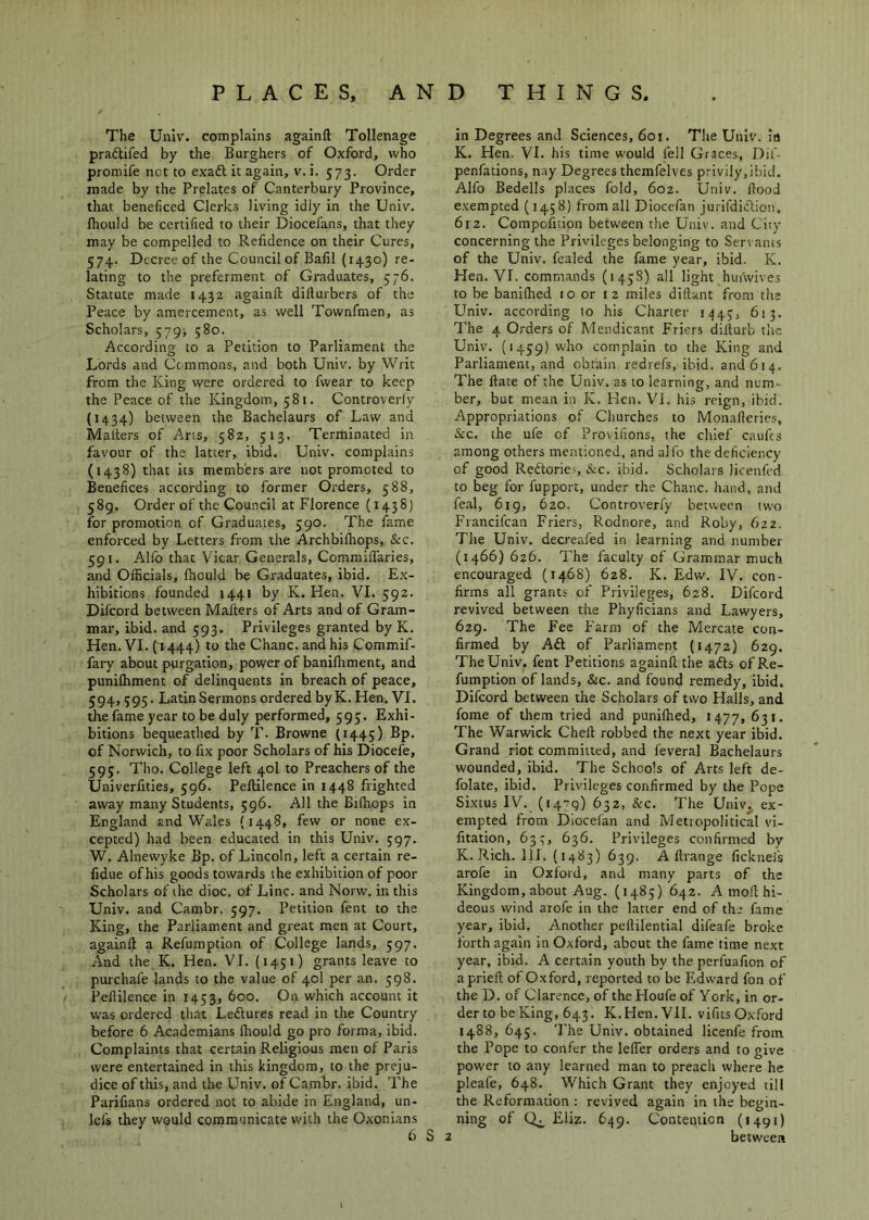 The Univ. complains againft Tollenage praftifed by the Burghers of Oxford, who promife net to exadl it again, v. i. 573. Order made by the Prelates of Canterbury Province, that beneficed Clerks living idly in the Univ. Ihoiild be certified to their Diocefans, that they may be compelled to Refidence on their Cures, 574. Decree of the Council of Bafil (1430) re- lating to the preferment of Graduates, 576. Statute made 1432 againll dillurbers of the Peace by amercement, as well Townfmen, as Scholars, 579j 580. According to a Petition to Parliament the Lords and Commons, and both Univ. by Writ from the King were ordered to fwear to keep the Peace of the Kingdom, 581. Controverfy (1434) between the Bachelaurs of Law and Mailers of Arts, 582, 513. Terminated in favour of the latter, ibid. Univ. complains (1438) that its members are not promoted to Benefices according to former Orders, 588, 589. Order of the Council at Florence (1438) for promotion of Graduates, 590. The fame enforced by Letters from the Archbifhops, &c. 591. Alfo that Vicar Generals, Commiil’aries, and Officials, fhculd be Graduates, ibid. Ex- hibitions founded 1441 by K. Hen. VI. 592. Difeord between Mailers of Arts and of Gram- mar, ibid, and 593. Privileges granted by K. Hen. VI. (1444) to the Chanc. and his Commif- fary about purgation, power of banilhment, and punilhment of delinquents in breach of peace, 594, 395. Latin Sermons ordered byK. Hen. VI. the fame year to be duly performed, 595. Exhi- bitions bequeathed by T- Browne (1445) Bp. of Norwich, to fix poor Scholars of his Diocefe, 595. Tho. College left 40I to Preachers of the Univerfities, 596. Pellilence in 1448 frighted away many Students, 596, All the Bilhops in England and Wales (1448, few or none ex- cepted) had been educated in this Univ. 597. W. Alnewyke Bp. of Lincoln, left a certain re- fidue ofhis goods towards the exhibition of poor Scholars of the dioc. of Line, and Norw. in this Univ. and Cambr. 597. Petition fent to the King, the Parliament and great men at Court, againll a Refumption of College lands, 597. And the K. Hen. VI. (1451) grants leave to purchafe lands to the value of 40I per an. 598. Pellilence in 1453, 600. On which account it was ordered that Ledlures read in the Country before 6 Academians Ihould go pro forma, ibid. Complaints that certain Religious men of Paris were entertained in this kingdom, to the preju- dice of this, and the Univ. of Cambr. ibid. The Parifians ordered not to abide in England, un- lefs they would communicate with the Oxonians 6 S 2 in Degrees and Sciences, 601. The Univ. ia K. Flen. VI. his time would fell Graces, Dif- penfations, nay Degrees thcmfelves privily,ibid. Alfo Bedells places fold, 602. Univ. Hood exempted (1458) from all Diocefan juiildiclion. 612. Compofition between the Univ. and City concerning the Privileges belonging to Ser\ ants of the Univ. fealed the fame year, ibid. K. Hen. VI. commands (1458) all light huiWives to be banilhed 10 or 12 miles dillant from the Univ. according to his Charter i<)45, 613. The 4 Orders of Mendicant Friers dillurb tlie Univ. (1459) who complain to the King and Parliament, and obtain redrefs, ibid, and 614. The Hate of the Univ. as to learning, and num- ber, but mean in K. Men. VI. his reign, ibid. Appropriations of Churches to Monalleries, Sic, the ufe of Provifions, the chief cattles among others mentioned, and alfo the deficiency of good Redlories, &c. ibid. Scholars licenfcd to beg for fupport, under the Chanc. hand, and feal, 619, 620. Controverfy between two Francifean Friers, Rodnore, and Roby, 622. The Univ. decreafed in learning and number (1466)626. The faculty of Grammar much encouraged (1468) 628. K. Edw. IV. con- firms all grants of Privileges, 628. Difeord revived between the Phyficians and Lawyers, 629. The Fee F'arm of the Mercate con- firmed by Aft of Parliament (1472) 629. The Univ. fent Petitions againll the afts of Re- fumption of lands, &c. and found remedy, ibid. Difeord between the Scholars of two Halls, and fome of them tried and punifhed, 1477, 631. The Warwick Chell robbed the next year ibid. Grand riot committed, and feveral Bachelaurs wounded, ibid. The Schools of Arts left de- folate, ibid. Privileges confirmed by the Pope Si.xtus IV. (1479) 632, &c. The Univ. ex- empted from Diocefan and Metropolitical vi- fitation, 637, 636. Privileges confirmed by K. Rich. HI. (1483) 639. Allrange fickneis arofe in Oxford, and many parts of the Kingdom, about Aug. (1485) 642. A mod hi- deous wind arofe in the latter end of the fame year, ibid. Another pellilential difeafe broke forth again in Oxford, about the fame time next year, ibid. A certain youth by the perfuafion of apriefl of Oxford, reported to be Edward fon of the D. of Clarence, of theHoufeof York, in or- der to be King, 643. K.Hen.VH. vifits Oxford 1488, 645. The Univ. obtained licenfe from the Pope to confer the lelTer orders and to give power to any learned man to preach where he pleafe, 648. Which Grant they enjoyed till the Reformation : revived again in the begin- ning of Eliz. 649. Contention (1491) between