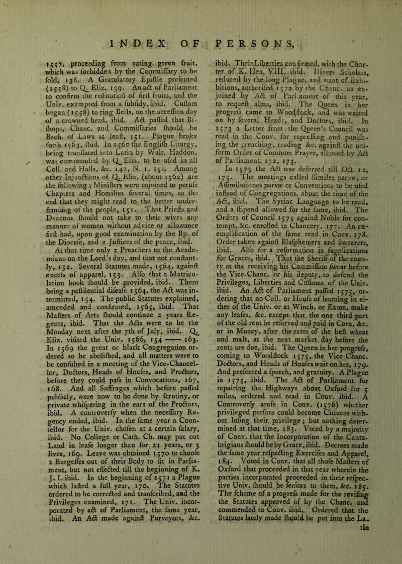 I5<;7, proceeding from eating green fruit, which was forbidden by the Comraifl'ary to be fold, 138. A Gratulatory Epiftle prefented (1558) to EHz. 139. An aft of Parliament to confirm the reliitution of firll fruits, and the Univ. exempted from a fubfidy, ibid. Cullom began (15 58) to ring Bells, on the acceflion day of a crowned head, ibid. Aft palled that Bi- Ihops, Chanc. and CommilTaries fhould be Bach, of Laws at lead, 151. Plague broke fonh 1563, ibid. In i ;6othe Englilh Liturgy, being tranllated into Latin by Walt. Haddon, was commended by Q__Eliz. to be ufed in all Coll, and Plalls, See. 147, N. i. i^i. Among other Injunftions of Q^Eliz. (about 1562) are the following ; Minilters were enjoined to perufe Chapters and Homilies feveral times, to the end that they might read to the better under- Itanding of the people, 151. That Priefts and Deacons flmuld not take to their wives any manner of women without advice or allowance firfi: had, upon good examination by the Bp. of the Diocefe, and 2 Juftices of the peace, ibid. At that time only 2 Preachers to the Acade- mians on the Lord’s day, and that not conllant- ly, 152. Several Statutes made, 1564, againft cxcefs of apparel, 153. Alfo that a Matricu- lation book fhould be provided, ibid. There being a pellilential difeafe 1564, the Aft was in- termitted, 154. The public Statutes explained, amended and confirmed, 1565, ibid. That Makers of Arts Ihould continue 2 years Re- gents, ibid. That the Afts were to be the Monday next after the 7th of July, ibid. Eliz. vilited the Univ. 1566, 154 163. In 1569 the great or black Congregation or- dered to be abolilhed, and all matters were to be confulted in a meeting of the Vice-Chancel- lor, Doftors, Heads of Houfes, and Proftors, befbre they could pafs in Convocations, 167, 168. And all Suffrages which before paffed publicly, were now to be done by ferutiny, or private whifpering in the ears of the Proftors, ibid. A controverfy when the neceffary Re- gency ended, ibid. In the fame year a Coun- fellor for the Univ. chdfen at a certain falary, ibid. No College or Cath. Ch. may put out Land in leafe longer than for 21 years, or 3 lives, 169. Leave was obtained 1570 to choofe 2 Burgelfes out of their Body to lit in Parlia- ment, but not effefted till the beginning of K. J. I. ibid. In the beginning of 1571 a Plague which lalled a full year, 170, The Statutes ordered to be correfted and tranferibed, and the Privileges examined, 171. The Univ. incor- porated by aft of Parliament, the fame year, ibid. An Aft made againft Purveyors, &c. ibid. Their Liberties con firmed, with the Char- ter of K. Hen, Vltf. ibid. Divers Scholars, reduced by the long Plague, and want of Exhi- bitions, authorifed 1572 by the Chanc. as en- joined by Aft of Pari ament of this year, to requeft alms, ibid. The Queen in her progrefs came to Wooc^ftock, and w-as waited on by feveral Heads, and Doftors, ibid. In 1573 a Letter from the Queen’s Council was read in the Conv. for reprefiing and punilh- ing the preaching, reading &c. againft the uni- form Order of Common Prayer, allowed by Aft of Parliament, 172, 173. In 1573 the Aft was deferred till Oft. 12, 175. The meetings called Similes parvo, or Affimilationes parvae or Conventions to be ufed inftead of Congregations, about the time of the Aft, ibid. The Syriac Language to be read, and a ftipend allowed for the fime, ibid. The Orders of Council 1575 againft Noble for con- tempt, &c. enrolled in Chancery, 177. An ex- emplification of the fame read in Conv. 178. Order taken againft Blafphemers and Swearers, ibid. Alfo for a reformation in fu^plications for Graces, ibid., That the Sheriff ot the coun- ty at the receiving his Commiffion fw'ear before the Vice-Chanc. or his deputy, to defend the Privileges, Liberties and Cuftoms of the Univ. ibid. An Aft of Parliament paffed 1575, or- dering that no Coll, or Houfe of learning in ei- ther of the Univ. or at Winch, or Eaton, make any leafes, &c. except that the one third part of the old rent be referved and paid in Corn, &c. or in Money, after the rates of the beft wheat and malt, at the next market day before the rents are due, ibid. The Queen in her progrefs, coming to Woodftock 1575, the Vice Chanc. Doftors, and Heads of Houfes wait on her, 179. And prefented a fpeech, and gratuity. A Plague in 1575, ibid. The Aft of Parliament for repairing the Highways about Oxford for 5 miles, ordered and read in Conv. ibid. A Controverfy arofe in Conv. (1576) whether privileged perfons could become Citizens with- out lofing their privilege ; but nothing deter- mined at that time, 183. Voted by a majority of Conv. that the Incorporation of the Canta- brigians ftiould be by Grace, ibid. Decrees made the fame year refpefting Exercifes and Apparel, 184. Voted in Conv. that all thofe Makers of Oxford that proceeded in that year wherein the parties incorporated proceeded in their refpec- tive Univ. Ihould be fenlors to them, &c. 185. The fcheme of a progrefs made for the revifing the Statutes approved of by the Chanc. and commended to Conv. ibid^ Ordered that the Statutes lately made fhould be put into the La- tin