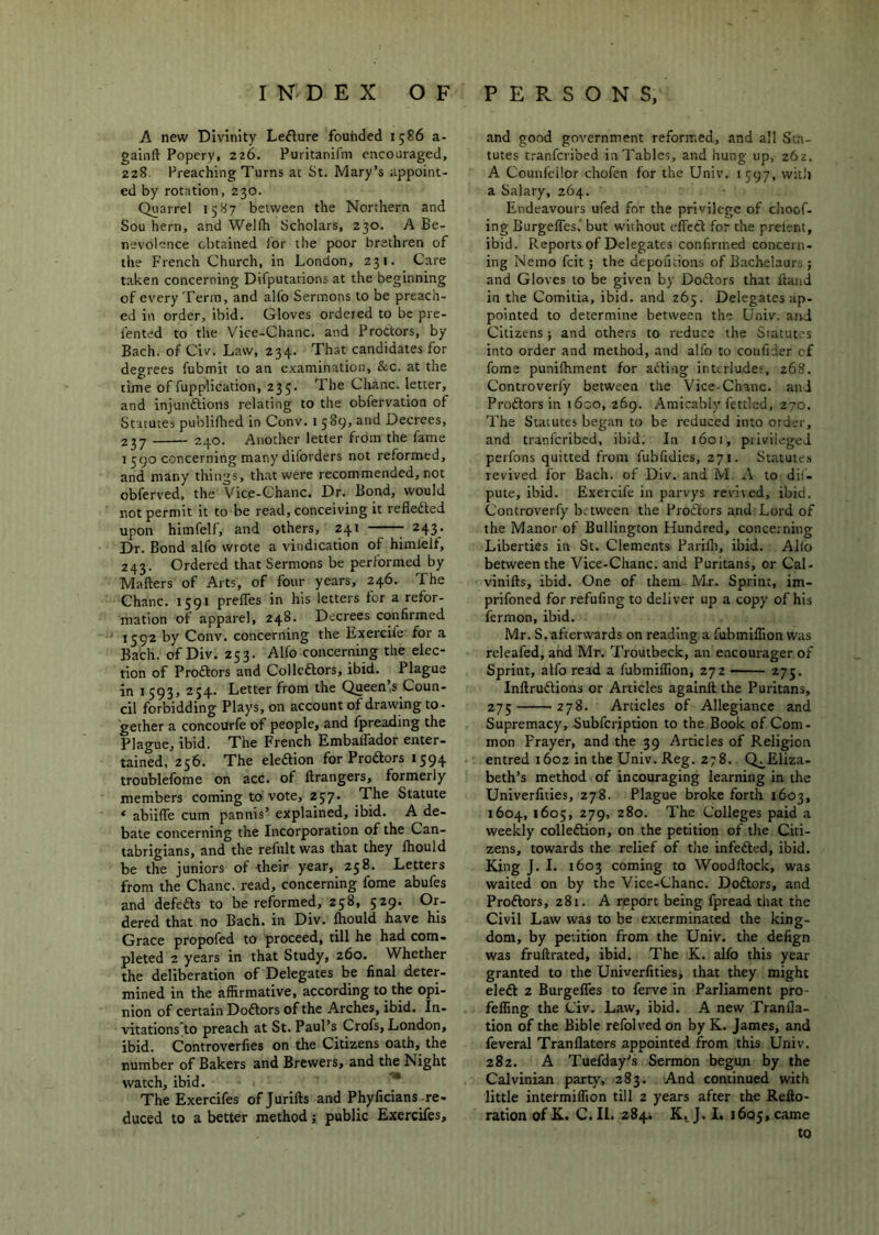 A new Divinity Lefture founded 1586 a- gainft Popery, 226. Puritanifm encouraged, 228. Preaching Turns at St. Mary’s appoint- ed by rotation, 230. Quarrel 1587 between the Northern and Sou hern, and Welfh Scholars, 230. A Be- nevolence obtained for the poor brethren of the French Church, in London, 231. Care taken concerning Difputations at the beginning of every Term, and alio Sermons to be preach- ed in order, ibid. Gloves ordered to be pre- fented to the Vice-Chanc. and ProCtors, by Bach, of Civ. Law, 234. That candidates for degrees fubmit to an examination, &c. at the time of fupplication, 235. The Chanc. letter, and injunftions relating to the obfervation of Statutes publilhed in Conv. i 589, and Decrees, 2J7 240. Another letter from the fame I 590 concerning many diforders not reformed, and many things, that were recommended, not obferved, the Vice-Chanc. Dr. Bond, would not permit it to be read, conceiving it refledted upon himfelf, and others, 241 243. Dr. Bond alfo wrote a vindication of himlelf, 243. Ordered that Sermons be performed by Mailers of Arts, of four years, 246. The Chanc. 1591 prelTes in his letters for a refor- mation of apparel, 248. Decrees confirmed 1592 by Conv. concerning the Exercife for a Bach, of Div. 253. Alfo concerning the elec- tion of Prodlors and Collcdlors, ibid. Plague in 1593, 254. Letter from the Queen’s Coun- cil forbidding Plays, on account of drawing to- gether a concourfe of people, and fpreading the Plague, ibid. The French Embalfador enter- tained, 256. The eleaion for Prodors 1594 troublefome on acc. of llrangers, formerly members coming to vote, 257. The Statute ‘ abiilTe cum pannis’ explained, ibid. A de- bate concerning the Incorporation of the Can- tabrigians, and the refultwas that they Ihould be the juniors of their year, 258. Letters from the Chanc. read, concerning fome abufes and defefts to be reformed, 258, 529. Or- dered that no Bach, in Div. Ihould have his Grace propofed to proceed, till he had com- pleted 2 years in that Study, 260. Whether the deliberation of Delegates be final deter- mined in the affirmative, according to the opi- nion of certain Dodlors of the Arches, ibid. In- vitations'to preach at St. Paul’s Crofs, London, ibid. Controverfies on the Citizens oath, the number of Bakers and Brewers, and the Night watch, ibid. ■* The Exercifes of Jurifts and Phylicians re- duced to a better method; public Exercifes, and good government reformed, and all Sta- tutes tranferibed in Tables, and hung up, 262. A Counleilor chofen for the Univ. 1 597, witii a Salary, 264. Endeavours ufed for the privilege of choef- ing BurgelTes,' but without effect for the prelent, ibid. Reports of Delegates confirmed concern- ing Nemo feit; the depofuions of Bachelaurs; and Gloves to be given by Doftors that Hand in the Comitia, ibid, and 265. Delegates ap- pointed to determine between the Univ. atvi Citizens j and others to reduce the Statutes into order and method, and alfo to coufider cf fome punilhment for ailing interludes, 268. Controverl'y between the Vice-Chanc. anJ Proitors in i6co, 269. Amicably fettled, 270. The Statutes begtin to be reduced into order, and tranferibed, ibid. In 1601, privileged perfons quitted from fubfidies, 271. Statute.s revived for Bach, of Div. and M. A to dii- pute, ibid. Exercife in parvys revived, ibid. Controverfy between the Proilors and Lord of the Manor of Bullington Hundred, concerning Liberties in St. Clements Parifii, ibid. Alio between the Vice-Chanc. and Puritans, or Cal- vinifts, ibid. One of them M.r. Sprint, im- prifoned for refufing to deliver up a copy of his fermon, ibid. Mr. S. afterwards on reading a fubmiflion was releafed, and Mr. Troulbeck, an eacourager of Sprint, alfo read a fubmiffion, 272 — 275. Inllrudlions or Articles agalnll the Puritans, 275 278. Articles of Allegiance and Supremacy, Subfeription to the Book of Com- mon Prayer, and the 39 Articles of Religion entred 1602 in the Univ. Reg. 278. Q^Eliza- beth’s method of incouraging learning in the Univerfities, 278. Plague broke forth 1603, 1604, 1605, 279, 280. The Colleges paid a weekly colleftion, on the petition of the Citi- zens, towards the relief of the infefted, ibid. King J. 1. 1603 coming to Woodftock, was waited on by the Vice-Chanc. Dodlors, and Proftors, 281. A report being fpread that the Civil Law was to be exterminated the king- dom, by petition from the Univ. the defign was frullrated, ibid. The K. alfo this year granted to the Univerfities, that they might eleft 2 Burgeffes to ferve in Parliament pro- feffmg the Civ. Law, ibid. A new Tranfla- tion of the Bible refolved on by K. James, and feveral Tranflators appointed from this Univ. 282. A Tuefday's Sermon begun by the Calvinian party, 283. And continued with little intefmiflion till 2 years after the Refto- ration of C. II. 284. K^ J. !• 1605, came to