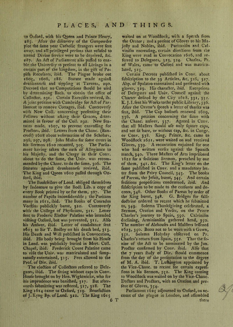 to Oxford, with his Queen and Prince Henry, 28 j. After the difcovery of the Gunpowder plot the fame year Catholic ftrangers were fent away, and all privileged perfons that refufed to attend Divine fervice were to be deprived, &c. 287. An Aft of Parliament alfo paffed to ena- ble the Univerlity to prefent to all Livings in a certain part of the kingdom, in the gift of Po- pifh Recufants, ibid. The Plague broke out 1605, 1606, 288. Statute made againft druhkennefs and tippling at Taverns, 290. Decreed that no Compotations (hould be ufed by determining Bach, to obtain the office of Colleftor, 291. Certain Exercifes revived, ib. A joint petition with Cambridge for Aft of Par- liament to remove Cottages, ibid. Controverfy with New Coll, concerning prefenting their Fellows without a/king their Graces, deter- mined in favour of the Coll. 292. New Sta- tutes made, 1607, to prevent canvaffing for Proftors, ibid. Letters from the Chanc. (Ban- croft) 1608 about reformation of the Scholars, 296, 297, 298. John Mafon for fome errors in his Sermon 1610 recanted, 305. The Parlia- ment having taken the oath of Allegiance to his Majefty, and the Clergy in their Conv. about to do the fame, the Univ. was recom- mended by the Chanc. to do the fame, 306. The Statutes againft drunkennefs revived, ibid. The King and Queen 1610 paffed through Ox- ford, ibid. The Bookfellers of Lond. obliged themfelves by Indenture to give the Bodl. Lib. a copy of every Book printed by or for them, 307. The number of Papifts inconfiderable ; the Puritans many in 1611, ibid. The Books of Conradus Vorftius publickly burnt, 3J0. Controverfy with the College of Phyficians, 311. Letter fent to Frederic Eleftor Palatine who intended vifiting Oxford, but was prevented, 311. Alfo his Anfwer, ibid. Letter of condolance fent 1613 to Sir T. Bodley on his death bed, 313. His Death and Will publifhed in Convocation, ibid. His body being brought from his Houfe in Lond. was publickly buried in Mert. Coll. Chapel, ibid. Frederick Count Palatine came to vifit the Univ. was matriculated and fump- tuoufly entertained, 315. Fees allowed to the Prof, of Div. ibid. The eleftion of Colleftors referred to Dele- gates, ibid. The fitting without caps in Conv. Houfe brought on by Hen. Wightwicke, who for his imprudence was banilhed, 317. But after- wards fubmitting was reftored, 317, 318. The King 1614 came to Oxford, 319. Benefaftion of J. Kyng Bp. of Lond. 322. TheKingi6i5 waited on at Woodftock, wi-h a Speech from the Orator ; and a prefent of Gloves to his Ma- jefty and Nobles, ibid. Puritanifm and Cal- vinifm encreafing, certain direftions from the King were read in Convocation 1616, and re- ferred to Delegates, 323, 324. Charles, Pr. of Wales, came to Oxford and was matricu- lated, 325. Certain Decrees publifhed in Conv. about fubfcription to the 39 Articles, &c, 326, 327. Abp. of Spalatro entertained and prefented with gloves, 329. His charafter, ibid. Exceptions of Delegates and Univ. Council againft the Charter defired by the City i6i8, 331, 332. K. J.I.fent his Works to the public Library, 336. After the Orator’s fpcech a letter of thanks was fent, ibid. The Cap bufinefs renewed 1619, 336. A petition concerning the fame with the Chanc. anfwer, 337. Agreed in Conv. that all Mailers Ihould ufe only fquare caps, and not fit bare, or without cap, &c. in Congr. or Conv. 338. King, Prince, &c, came to Woodftock 1621, were waited on and received Gloves, 339. A recantation enjoined for one who had written vcrfes againft the Spanifh match, 340. Three Mafters of Arts imprifoned 1622 for a feditious Sermon, preached by one of them, 341, &c. The King’s letter on the fame publifhed in Conv. and a mandatory let- ter from the Privy Council, 343. The books of Pareus, the Jefuit, burnt, 345. And certain feditious propofnions condemned, ibid. And fubfcription to be made to the cenfures and de- crees, 346. Other Books of Pareus by order of the King burnt, 348. G. Bridges for falfe doftrine ordered to recant which he fubmitted to, 349. Solemn Thankfgiving celebrated, a Sermon, Oration and Verfes, on the Prince Charles’s journey to Spain, 350. Calvinifm declining, Arminianifm gathered head, 350. The number of Alehoufes and Malfters leffened 1623, 350. Boots not to be worn with a Gown, 331. Solemn Holyday obferved on Pr. Charles’s return from Spain, 352. That the fe- nior of the Aft to be nominated by the Jun. Proftor confirmed by Conv. ibid. Alfo that the 7 years ftudy of Div. ftiould commence from the day of the prefentation to the degree of M. A. ibid. T. Lufhington appointed by the Vice-Chanc. to recant for certain expref. fions in his Sermon, 352. The King coming to Woodftock was waited on by the Vice-Chanc. Doftors and Proftors, with an Oration and pre- fent of Gloves, 354. Parliament 1625 adjourned to Oxford, on ac- count of the plague in London, and affembled there
