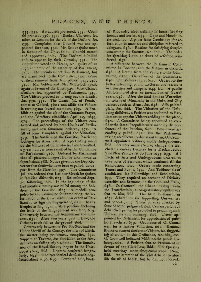 534,535. An adJrefs prefented, 535. Coun- fel granted, 536, 537. Books, Charters, &c. taken to London for the ufe of the Dodtors, &c. 539. Complaint that Counfel was not ap- pointed for them, 540. Mr. Seldenfpoke much in favour of the Univ. ibid. Counfel named and approved, ibid. The Dodlors difmifled and to appear by their Counfel, 541. The Committee voted the Heads, &c. guilty of an high contempt of the authority of Parliament, 543. The members petition Parliament, but are turned back to the Committee, 544. Some of them removed from their places, 545, 546, 547. Mr. Selden and Mr. Whitelock fpeak again in favour of the Univ. 54.6. Vice-Chanc. Proftors &c. appointed by Parliament, 549. The Vifitors proceed in turning out the Heads, &c. 550, 551. The Chanc. (E. of Perob.) comes to Oxford, 560; and aflifts the Vifitors in turning out feveral members, 563. A Pro- hibition againft the ufe of the Common Prayer, and the Direftory ellabliflied April 15, 1649, 574. The proceedings of the Vifitors con- firmed and ordered by both Houfes of Parlia- ment, and new Summons ordered, 575. A lift of fome Pamphlets againft the Vifitation, 579. The Soldiers of the Garrifon fearch the Colleges for Arms, 582. A report being made by the Vifitors, of thofe who had not fubmitted, a great number were e.Npelled by the Committee of Parliament, 586. Ordered by Parliament that all pictures, images, &c. be taken away as fuperftitious, 588. Notice given by the Dep. Go- vernor that thofe who have been expelled, do de- part from the Garrifon, 597, The Committee Jul. 20. ordered that Latin or Greek be fpoken in familiar difcourfe, 623. Re-enforced Sept. 20, following, ibid. In the beginning of the faid month a mutiny was raifed among the Sol- diers of the Garrifon, 625. A modell pro- pofed by the Gommitee for completing the re- formation of the Univ. 626. An order of Par- liament to fign the engagement, 628. Many fcruples arifing againft it, a petition declaring the fenfe of the Engagement was fent, 629. Controverfy between the Academians and Citi- zens, 63.1. After two years fpent in Law, the Citizens caufc fell to the ground, ibid. Controverfy between a Pro-Prodlor, and the Under Sheriff of the County, the latter of which, the matter being prolecuted, complies, 632. Suppers at Taverns, &c forbidden to the Aca. demians on falling nigh s, ibid. The founda- tion of the Royal Society begun in the Univ, about 1645, ibid. Degrees conferred irregu- larly, 654. The Academical drefs much neg- lefted about 1650, 635. Powdered hair, knots of Ribbands, ufed, walking in boots, keeping hounds and horfes, 633. Caps and Hoods lit- tle ufed, ib. A paper from Cambridge for re- formation in manners and difcipline referred to delegates, 636. Reafons for fatisfying fcruples concerning the Statutes, &c. ibid. The order for fpeaking Latin at ti.mes of refedion rein- forced, 637. A difference between the Parliament Comw mittee in London, and the Vifitors in Oxford,. 638. A Letter from the Vifitors to the Com- mittee, 639. The anfwer of the Committee, 640. The Vifitors reply, 641. Orders for the better attending public Ledures and Sermons in Churches and Chapels, 644, &c. A public Ad folemnifed after an intermiflion of feveral years, 646. After the fatal fight at Worcefter all tokens of Monarchy in the Univ. and City- defaced, fuch as Arms, &c. 648. Alfo painted glafs, &c. ibid. The Vifitation of the Univ. being diffolved, a Petition was prefented to Par- liament to appoint Vifitors refiding in the place,,. 650. A Committee being appointed to con- fider the fame, Propofals were made by the pre- fenters of the Petition, 641. Votes were ac- cordingly paired, 652. But the Parliament taking no effedual order about them, O. Crom- well appointed Vifitors, moftly Independents,, ibid. Statutes made 1652 to change the Ra- chelaurs curfory Ledures for 2 Declam. ibid. The New Vifitors fat 20 June 1653, 653. All Bach, of Arts and Undergraduats ordered to take notes of Sermons, which continued till the Reftoration, ibid. Orders made concerning Tutors and Pupils, 654. And Teftimonials of candidates, for Fellowlhips and Scholarfhips, 655. They required an account of Divinity exercifes and Sermons, in the Coll, and Halls, 656. O. Cromwell the Chanc. having taken the Protedorlhip, a congratulatory epifile was fent to him, ibid. The little Parliament in 1653 debated on the fupprelTmg Univerfities and Schools, 657. Their phrenzy checked by fome of better judgment,ibid. Certain perfons of debauched principles provided to preach againft Univerfities and learning, ibid. Triers ap- pointed by Parliament for approbation of pub* lie Preachers, 659. Ordinance of O. Crom- well for a further Vifitation, 661. Remon- ftrance of fome of theformerVifitors, See. fuggeft- in^ alteration in this Ordinance, &c. 663, &c. O. Cromwell bellowed MSS. on the public Li- brary. 667. A Petition fent to Parliament in favour of the Civil Law, ibid. The Quakers held meetings more frequently) about 1654, ibid. An attempt of the Vice-Chanc. to abo- lilh the ufe of habit-s, but he did net fucceed, 66.