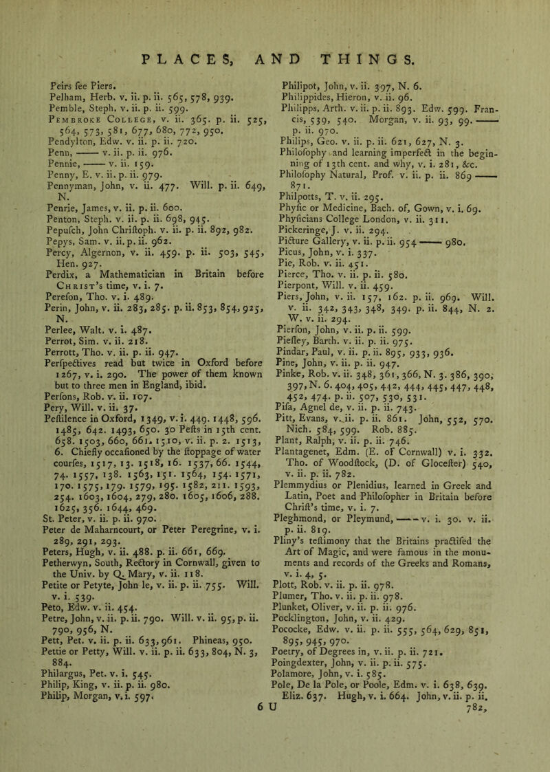 Peirs fee Piers. Pelham, Herb. v. ii. p. ii. 565, 578, 939. Pemble, Steph, v. ii. p. ii. 599. Pembroke College, v. ii. 365. p. ii 564, 573, 581, 677, 680, 772, 950. Pendylton, Edw. v. ii. p. ii. 720. Penh, V. ii. p. ii. 976. Pennie, v. ii. 159. Penny, E. v. ii. p. ii. 979. Pennyman, John, v. ii. 477. Will. p. ii. 649, N. Penrie, James, v. ii. p. ii. 600. Penton, Steph. v. ii. p. ii. 698, 945. Pepufch, John Chriftoph. v. ii. p. ii. 892, 982. Pepys, Sam. v. ii.p.ii. 962. Percy, Algernon, v. ii. 459. p. ii. 503, 545, Hen. 927. Perdix, a Mathematician in Britain before Christ’s time, v, i. 7. Perefon, Tho. v, i. 489. Perin, John, v. ii. 283, 285. p. ii. 853, 854, 925, N. Perlee, Walt. v. i. 487. Perrot, Sim. v. ii. 218. Perron, Tho. v, ii. p. ii. 947. Perfpedtives read but twice in Oxford before 1267, V. i. 290. The power of them known but to three men in England, ibid. Perfons, Rob. v. ii. 107. Pery, Will. v. ii. 37. Peftilence in Oxford, 1349, v. i. 449.1448, 596. 1485, 642. 1493, 650. 30 Pefts in 15th cent. 658. 1503, 660, 66i^ 1510, V. ii. p. 2. 1513, 6. Chiefly occafioned by the ftoppage of water courfes, 1517, 13. 1518, 16. 1537, 66. 1344, 74. 1557. 138. 1563, 151. 1564, 154. 1571, 170. 1575, 179. 1579, 195. 1582, 211. 1593, 254. 1603, 1604, 279,280. 1605, 1606, 288. 1625, 356. 1644, 469. St. Peter, v. ii. p. ii. 970. Peter de Maharncourt, or Peter Peregrine, v. i. 289, 291, 293. ^ Peters, Hugh, v. ii. 488. p. ii. 661, 669. Petherwyn, South, Reftory in Cornwall, given to the Univ. by (^Mary, v. ii. 118. Petite or Petyte, John le, v. ii. p. ii. 755. Will. V. i. 539. Peto, Edw. V. ii. 454. Petre, John, v. ii. p. ii. 790. Will. v. Ii. 95, p. ii. 790, 956, N. Pen, Pet. V. ii. p. ii. 633,961. Phineas, 950. Pettie or Petty, Will. v. ii. p. ii. 633, 804, N. 3, 884. Philargus, Pet. v. i. 343. Philip, King, v. ii. p. ii. 980. Philip, Morgan, v.i. 597. Philipot, John,v. ii. 397, N. 6. Philippides, Hieron, v. ii. 96. Philipps, Arth. v. ii. p. ii. 893. Edw. 399. Fran- cis, 539, 340. Morgan, v. ii. 93, 99. p. ii. 970. Philips, Geo. v. ii. p. ii. 621, 627, N. 3. Philofophy i and learning imperfedl in the begin- ning of 13th cent, and why, v. i. 281, &c. Philofophy Natural, Prof. v. ii. p. ii. 869 —— Philpotts, T. V. ii. 293. Phyfic or Medicine, Bach, of. Gown, v. i. 69. Phyficians College London, v. ii. 311. Pickeringe, J. v. ii. 294. Pifture Gallery, v. ii. p.ii. 9^4—— gSo. Picus, John, v. i. 337. Pie, Rob. V. ii. 431. Pierce, Tho. v. ii. p. ii. 580. Pierpont, Will. v. ii. 459. Piers, John, v. ii. 137, 162. p. ii. 969. Will. V. ii. 342, 343, 348, 349. p. ii. 844, N. 2. W. V. ii. 294. Pierfon, John, v. ii. p. ii. 599. Piefley, Barth, v. ii. p. ii. 975. Pindar, Paul, v. ii. p. ii. 895, 933, 936. Pine, John, v. ii. p. ii. 947. Pinke, Rob. v. ii. 348, 361,366, N. 3. 386, 390,' 397,N. 6.404, 403, 442, 444, 445, 447, 448, 432, 474. p. ii. 307, 330, 331. Pifa, Agnel de, v. ii. p. ii. 743. Pitt, Evans, v._ii. p. ii. 861. John, 532, 370. Nich. 384, 399. Rob. 883. Plant, Ralph, v. ii. p. ii. 746. Plantagenet, Edm. (E. of Cornwall) v. I. 332. Tho. of Woodftock, (D. of Glocefter) 340, V. ii. p. ii. 782. Plemmydius or Plenidius, learned in Greek and Latin, Poet and Philofopher in Britain before Chrift’s time, v. i. 7. Pleghmond, or Pleymund, v. i. 30. v. ii. p. ii. 819. Pliny’s teftimony that the Britains praflifed the Art of Magic, and were famous in the monu- ments and records of the Greeks and Romans, V. i. 4, 3. Plott, Rob. V. ii. p. ii. 978. Plumer, Tho. v. ii. p. ii. 978. Plunket, Oliver, v. ii. p. ii. 976. Pocklington, John, v. ii. 429. Pococke, Edw. v. ii. p. ii. 533, 364, 629, 831, 89S» 945. 970- Poetry, of Degrees in, v. ii. p. ii. 721, Poingdexter, John, v. ii. p. ii. 373. Polamore, John, v. i. 383. Pole, De la Pole, or Poole, Edm. v. i. 638, 639, Eliz. 637. Hugh, v. i. 664. John, v. ii. p. ii. 6 U 782,