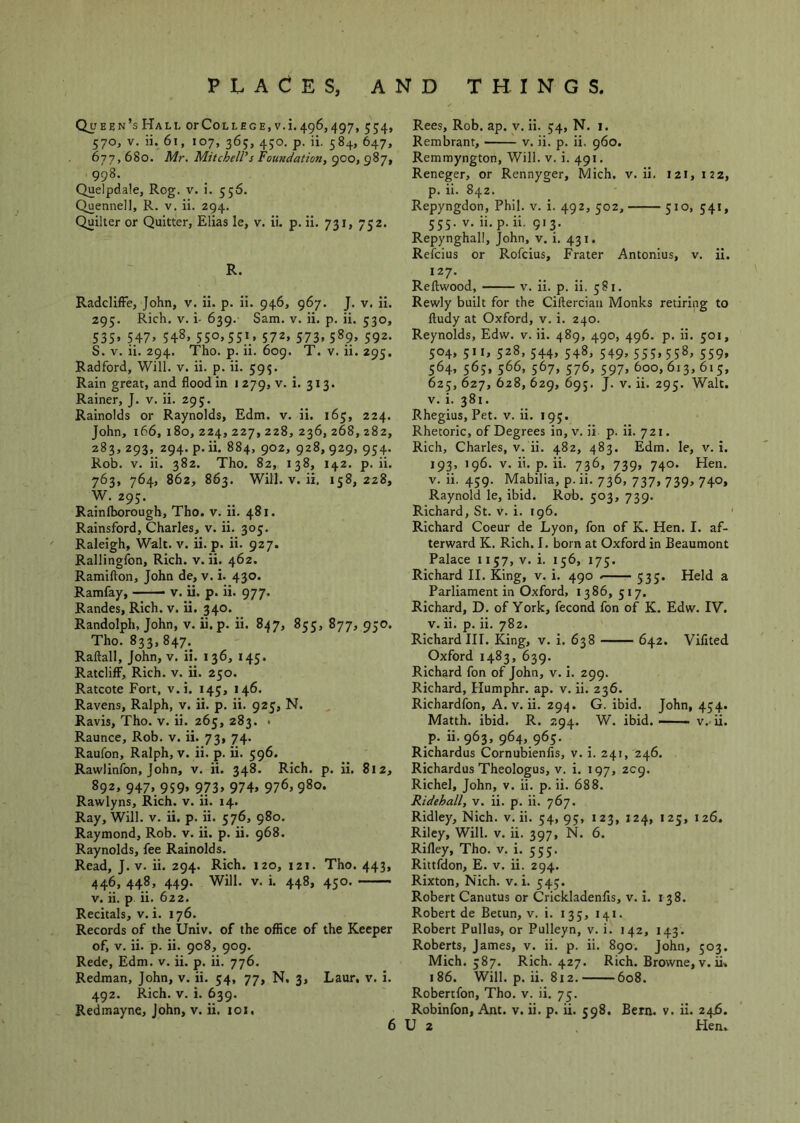 Queen’s Hall orCollege.v. 1.496,497, 554, 570, V. ii. 61, 107, 36;, 450. p. ii. 584, 647, 677,680. Mr. Mitchell’’s Foundation, 900, 987, 998. Quelpdale, Rog. v. i. 556. Quennell, R. v. ii. 294. Quilter or Quitter, Elias le, v. ii. p. ii. 731, 752. R. RadclifFe, John, v. ii. p. ii. 946, 967. J. v. ii. 295. Rich. V. i- 639. Sam. v. ii. p. ii. 530, S3S» 547> 548. 55°. 5SJ.» 572. 573, 589, 592. S. V. ii. 294. Tho. p. ii. 609. T. v. ii. 295. Radford, Will. v. ii. p. ii. 593. Rain great, and flood in 1279, v. i. 313. Rainer, J. v. ii. 295. Rainolds or Raynolds, Edm. v. ii. 165, 224. John, 166,180,224,227,228,236,268,282, 283, 293, 294. p.ii. 884, 902, 928,929, 954. Rob. V. ii. 382. Tho. 82, 138, 142. p.ii. 763, 764, 862, 863. Will. V. ii, 158, 228, W. 295. Rainfborough, Tho. v. ii. 481. Rainsford, Charles, v. ii. 305. Raleigh, Wall. v. ii. p. ii. 927. Rallingfon, Rich. v. ii. 462. Ramifton, John de, v. i. 430. Ramfay, v. ii. p. ii. 977. Randes, Rich. v. ii. 340. Randolph, John, v. ii. p. ii. 847, 853, 877, 950. Tho. 833,847. Raftall, John, v, ii. 136, 145. Ratcliff, Rich. v. ii. 250. Ratcote Fort, v.i. 145, 146. Ravens, Ralph, v. ii. p. ii. 925, N. Ravis, Tho. v. ii. 265, 283. . Raunce, Rob. v. ii. 73, 74. Raufon, Ralph, v. ii. p. ii. 596. Rawlinfon, John, v. ii. 348. Rich. p. ii. 812, 892, 947, 959, 973, 974, 976, 980. Rawlyns, Rich. v. ii. 14. Ray, Will. v. ii. p. ii. 576, 980. Raymond, Rob. v. ii. p. ii. 968. Raynolds, fee Rainolds. Read, J. v. ii. 294. Rich. 120, 121. Tho. 443, 446, 448, 449. Will. V. i. 448, 450. V. ii. p ii. 622. Recitals, v. i. 176. Records of the Univ. of the office of the Keeper of, V. ii. p. ii. 908, 909. Rede, Edm. v. ii. p. ii. 776. Redman, John, v. ii. 54, 77, N. 3, Laur, v, i. 492. Rich. V. i. 639. Redmayne, John, v. ii. 101, Rees, Rob. ap. y. ii. 54, N. 1. Rembrant, v. ii. p. ii. 960. Remmyngton, Will. v. i. 491, Reneger, or Rennyger, Mich. v. ii. 12!, 122, p. ii. 842. Repyngdon, Phil. v. i. 492, 502, 310, 341, 335. V. ii.p.ii. 913. Repynghall, John, v. i. 431. Refcius or Rofcius, Frater Antonlus, v. ii. 127. Reftwood, V. ii. p. ii. 381. Rewly built for the Ciftercian Monks retiring to ftudy at Oxford, v. i. 240. Reynolds, Edw. v. ii. 489, 490, 496. p. ii. 301, 304, 311, 328, 344, 348, 549, 535, 558, 339, 364, 565, 366, 567, 376, 597, 600, 613, 613, 623, 627, 628, 629, 695. J. V. ii. 293. Walt. V. i. 381. Rhegius, Pet. v. ii. 193. Rhetoric, of Degrees in, v. ii p. ii. 721. Rich, Charles, v. ii. 482, 483. Edm. le, v.i. 193, 196. V. ii. p. ii. 736, 739, 740. Hen. V. ii. 439. Mabilia, p. ii. 736, 737, 739, 740, Raynold le, ibid. Rob. 303, 739. Richard, St. v. i. 196. Richard Coeur de Lyon, fon of K. Hen. I. af- terward K. Rich. I. born at Oxford in Beaumont Palace 1137, v. i. 136, 173. Richard II. King, v. i. 490 333. Held a Parliament in Oxford, 1386, 317, Richard, D. of York, fecond fon of K. Edw. IV. V. ii. p. ii. 782. Richard III. King, v. i. 638 642. Vifited Oxford 1483, 639. Richard fon of John, v. i. 299. Richard, Humphr. ap. v. ii. 236. Richardfon, A. V. ii. 294. G. ibid. John, 434. Matth. ibid. R. 294. W. ibid. —— v.- ii. p. ii. 963, 964, 963. Richardus Cornubienfis, v. i. 241, 246. Richardus Theologus, V. i. 197, 2C9. Richel, John, v. ii. p. ii. 688. Ridehall, v. ii. p. ii. 767. Ridley, Nich. v.ii. 34,93, 123, 124, 123, 126. Riley, Will. v. ii. 397, N. 6. Rifley, Tho. v. i. 333. Rittfdon, E. v. ii. 294. Rixton, Nich. v. i. 343. Robert Canutus or Crickladenfis, v. i. 138. Robert de Betun, v. i. 133, 141. Robert Pullus, or Pulleyn, v. i. 142, 143. Roberts, James, v. ii. p. ii. 890. John, 503. Mich. 387. Rich. 427. Rich. Browne, v. ii. 186. Will. p. ii. 812. 608. Robertfon, Tho. v. ii. 73. Robinfon, Ant. v. ii. p. ii. 398. Bern. v. ii. 246. U 2 Flen.