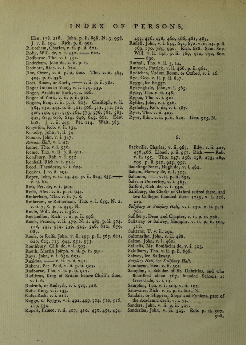 Hen. 178, 218. John, p. ii. 898, N. 3. 958. J. V. ii. 294. Rich. p. ii. 992. Rcbotham, Charles, v. ii. p. ii. 802. Roby, Will, de, v. i. 430. 622, Rodburne, Tho. v. i. 552. Roderham, John de, v. ii. p. ii. Rodnore, Rich. v. i. 622. Roe, Owen, v. ii. p. ii. 620. Tho. v. ii. 365, 424. p. ii. 938. Roet, Rouet, or Roelt, v. ii. p. ii. 782. Roger Infans or Yong, v. i. 155, 339. Roger, Archb. of York, V. i. 166. Roger of York, v. ii. p. ii. 910. Rogers, Benj. v. ii. p. ii. 803. Chriftoph, v. ii. 384, 432, 454. p. ii. 501, 506, 511,512,522, 526,550,551,559,564,573, 576,582, 583, 597, 613,616, 619, 640, 645, 66z. Edw. 608. J. V. ii. 295. Pec. 114. Walt. 383, _ Rogerfon, Rob. v. ii. 134. Roicelby, John, v. ii. 54. Roman, John, v. i. 347. Romani Hall, v. i. 47. Rome, Tho. v. i. 556. Romo, Tiro. v. ii. p. ii. 911. Rondbury, Rob. v. i. 552. Ronhall, Rich. v. i. 531. Rood, Theodoric, v. i. 624. Rookes, J. V. ii. 295. Roper, John, v. ii. 19, 45. p. ii. 829, 835. ■ ■ V. ii. 62. Rofs, Pet. de, v. i. 300. Roffe, Alex. v. ii. p. ii. 944. Rotherham, Tho. v. ii. 7, 8. Rotheram, or Rotherham, Tho. V. i. 659, N. 2. V. ii. 7, 8. p. ii. 955, N. Roule, Will, de, v. i. 367. Roulandfon, Rich. v. ii. p. ii. 596. Roufe, Francis, v. ii. 470, N. 2. 489. p. ii. 504, 5*8, 533, 534> 539» 54S» 54^, 612, 659, 687. Roufe, or Ruffe, John, v. ii. 295. p. ii. 565, 611, 620, 625, 713, 944, 951, 953. Routhbury, Gilb. de, v. i. 393. Routh, Martin Jofeph, v. ii. p. ii. 991. Roys, John, v. i. 652, 653. Rualdus, V. ii. p. ii. 741. Rubens, Pet. Paul, v. ii. p. ii. 957. Rudburne, Tho. v. ii. p. ii. 917. Rudibras, King of Britain before Chrlft’s time, V. i. 6. Rudruth, or Rudryth, v. i. 525, 528. Rufus King, v. i. 133. Rufus Rich. V. i. 211. Rugge, or Rygge, v.i, 492, 499, 504, 510, 516, 5*9> 534- Rupert, Prince, v. u. 407, 410, 450, 451, 454, 455> 456* 4587 460, 466, 481, 485, Ruffell, John, v. i. 645, 651,652. v. ii. 94. p. il, 769, 770, 785, 990. Rich. 688. Sam. 802. Will. V. ii. 141, p. ii. 569, 570, 752, 802. 890. Ruthall, Tho. v. ii. 3, 14. Ruthven, Patrick, v. ii. 466. p. ii. 962. Rydichen, Vadum Bourn, or Oxford, v. i. 26. Rye, Geo. v. ii. p. ii. 847. Rygge, fee Rugge. Rykynghale, John, v. i. 565. Ryley, Tho. v. ii. 148. Rypon, Tho. v. i. 521. Ryishe, John, v. i. 556. Rytheley, Rob. de, v. i, 387. Ryve, Tho. v. ii. 403. Ryve, Edm. v. ii. p. ii. 622. Geo, 925, N, S. Sackville, Charles, v. ii. 963. Edw. v. ii. 427, 456,466. Lionel, p. ii. 957. Rich.——Rob. V. ii. 195. Tho. 247. 256, 258, 273, 289, 295. p. ii. 920, 925, 957. ^ Sadelingeftones, Hugh de, v. i. 462. Saham, Harvey de, v. i. 325. Salamon, v. ii. p. ii. 892, Salerno Univerfity, v. i. 565, Salford, Rich, de, v. i. 540. Salilbury, the Clerks of Oxford retired there, and two Colleges founded there 1239, v. i. 228, 229. Salijbury or Salejury Hall, v, i. 230. v, ii. p. ii. 761. Salilbury, Dean and Chapter, v. ii. p. ii. 776. Sallaway or Salwey, Humphr. v. ii. p. ii. 504, 518. Salterne, T. v. ii. 294. Saltmarlhe, John, y. ii. 488. Salton, John, v. i. 460. Saluciis, Mr. Bonifacius de, v. i. 303. Salulbury, Tho. v. ii. p. ii. 696. Salwey, fee Sallaway. Salyfury Hall, fee Salijbury Hall. Samborne, Hen. v. ii. 301. Sampfon, a Scholar of St. Dubritius, and who flourilhed about 567, founded Schools at Greeklade, v. i. 13. Sampfon, Tho. v. i. 409. v. ii. 152. Samwaies, Rich, v. ii, p. ii. 601, N. Sandals, or Slippers, Slops and Pynfons, part of the Academic drefs, v. i. 74, Sanders, John, v. ii. p, ii. 507. Sanderfon, John, v. ii. 325. Rob. p. ii. 507, 508,