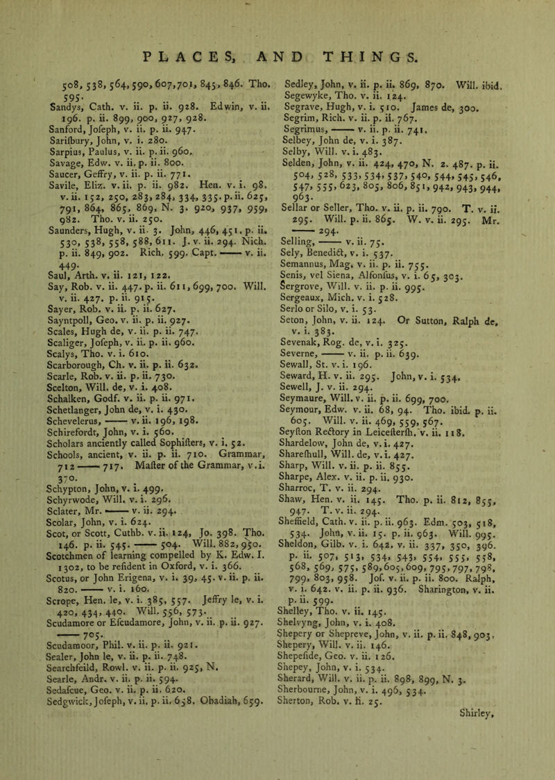 508, 538, 564, 590, 607,70,1, 845, 846. Tho. 595- .... Sandys, Cath. v. ii. p. 11. 928. Edwin, v. u. 196. p. ii. 899, 900, 927, 928. Sanford, Jofeph, v. ii. p. ii. 947. Sarifbury, John, v. i. 280. Sarpius, Paulus, v. ii. p. ii. 960, Savage, Edw. v. ii.p. ii. 800. Saucer, GefFry, v. ii. p. ii. 771. Savile, Eliz. v. ii. p. ii. 982. Hen. v. i. 98. v.ii. 152, 250, 283, 284, 334, 335.p.ii. 62J, 791, 864, 863, 869, N. 3. 920, 937, 959, 982. Tho. V. ii. 250. Saunders, Hugh, v. ii. 3. John, 446, 451. p- Ii. 530, 538, 558, 588, 611. J. V. ii. 294. Nich. p. ii. 849, 902. Rich. 599. Capt. — v. ii. 449. Saul, Arth. v. li. 121, 122. Say, Rob. v. ii. 447. p. ii. 6u, 699, 700. Will. V. ii. 427. p. ii. 915. Sayer, Rob. v. ii. p. ii. 627. Sayntpoll, Geo. v. ii. p. ii. 927. Scales, Hugh de, v. ii. p. ii. 747. Scaliger, Jofeph, v. ii. p. ii. 960. Scalys, Tho. v. i. 610. Scarborough, Ch. v. ii. p. ii. 632. Scarle, Rob. v. ii. p. ii. 730. Scelton, Will, de, v. i. 408. Schalken, Godf. v. ii. p. ii. 971. Schetlanger, John de, v. i. 430. Schevelerus, v.ii. 196, 198. Schirefordt, John, v. i. 560. Scholars anciently called Sophifters, v. i. 32. Schools, ancient, v. ii. p. ii. 710. Grammar, 712 ■ — 717. Mailer of the Grammar, v. i. 37°- Schypton, John, v. 1. 499. Schyrwode, Will. v. i. 296. Sclater, Mr. —— v. ii. 294. Scolar, John, v. i. 624. Scot, or Scott, Cuthb. v. ii. 124, Jo. 398. Tho. 146. p. ii. 343. 504. Will. 882, 9'5o. Scotchmen of learning compelled by K. Edw. I. 1302, to be refident in Oxford, v. i. 366. Scotus, or John Erigena, v. i. 39, 43. v. ii. p. Ii. 820. V. i. i6o. Scrope, Hen. le, v. i. 383, 337. Jeffry le, v. I. 420,434,440. Will. 556, 373. _ Scudamore or Efcudamore, John, v. ii. p. ii. 927. 703. Scudamoor, Phil. v. ii. p. ii. 921. Sealer, John le, v. ii. p. ii. 748. Searcbfeild, Rowl. v. ii. p. ii. 923, N. Searle, Andr. v. ii. p. ii. 394. Sedafcue, Geo. v. ii. p. ii. 6zo. Sedgwick, Jofeph, v. ii. p.ii. 658. Obadiah, 639. Sedley, John, v. ii. p. ii. 869, 870. Will. ibid. Segewyke, Tho. v. ii. 124. Segrave, Hugh, v. i. 310. James de, 300. Segrim, Rich. v. ii. p. il. 767. Segrimus, v. ii. p. ii. 741. Selbey, John de, v. i. 387. Selby, Will. v. i. 483. Selden, John, v. ii. 424, 470, N. 2. 487. p. ii. 504, 328, 333,334,337,340, 344,345,546, S47» S55» 623, 805, 806, 851, 942, 943, 944, 963. Sellar or Seller, Tho. v. ii. p. ii. 790. T. v. if. 293. Will. p. ii. 865. W. V. ii. 293. Mr. 294. Selling, V. ii. 73. Sely, Benedift, v. i. 537. Semannus, Mag. v. ii. p. ii. 733. Senis, vel Siena, Alfonfus, v. i. 65, 303. Sergrove, Will. v. ii. p. ii. 995. Sergeaux, Mich. v. i. 528. Serlo or Silo, v. i. 33. Seton, John, v. ii. 124. Or Sutton, Ralph de, v. i. 383. Sevenak, Rog. de, v. i. 325. Severne, v. ii. p. ii. 639. Sewall, St. V. i. 196. Seward, H. v. ii. 293, John, v. i. 334. Sewell, J. V. ii. 294. Seymaure, Will. v. ii. p. Ii. 699, 700. Seymour, Edw. v. ii. 68, 94. Tho. ibid. p. Ii. 603. Will. V. ii. 469, 359, 567. Seyfton Reftory in Leicefterlh.'v. ii. 118. Shardelow, John de, v. i. 427. Sharelhull, Will, de, v. i. 427. Sharp, Will. v. ii. p. ii. 833. Sharpe, Alex. v. ii. p. ii. 930. Sharroc, T. v. ii. 294. Shaw, Hen. V. ii. 143. Tho. p. ii. 812, 853, 947. T. v.ii. 294. Sheffield, Cath. v. ii. p.ii. 963. Edm. 303, 518, 334. John, v. ii, 15. p. ii. 963. Will. 993. Sheldon, Gilb. v. i. 642. v. ii. 337, 330, 396. p. ii. 507, 313, 334, 343, 334, 55J, 558, 368, 569, 373, 389,605, 609, 793, 797, 798, 799, 803, 938. Jof. V. ii. p. ii. 800. Ralph, V. i. 642. V. ii. p. ii. 936. Sharington, v. ii. p. ii. 599. Shelley, Tho. v. ii. 143. Shelvyng, John, v. i. 408. Shepery or Shepreve, John, v. ii. p. ii, 848, 903, Shepery, Will. v. ii. 146. Shepefide, Geo. v. ii. i 26. Shepey, John, v. i. 534. Sherard, Will. v. ii. p. ii. 898, 899, N. 3. Sherbourne, John, v. i. 496, 334. Sherton, Rob. v. h. 25. Shirley,