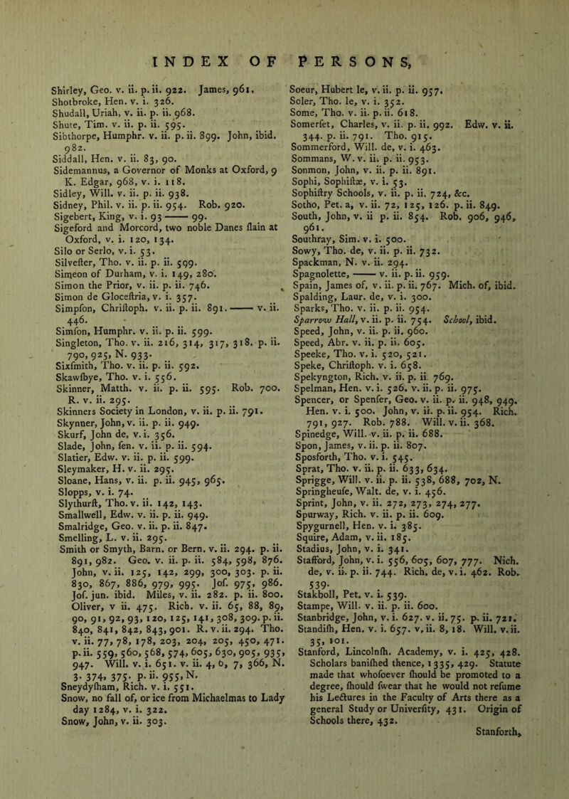 Shirley, Geo. v. ii. p. ii. gzz. James, 961. Shotbroke, Hen. v. i. 326. Shudall, Uriah, v. ii. p. ii. 968. Shute, Tim. v. ii. p. ii. 595. Sibthorpe, Humphr. v. ii. p. ii. 899. John, ibid. 982. Siddall, Hen. v. ii. 83, 90. Sidemannus, a Governor of Monks at Oxford, 9 K. Edgar, 968, v. i. 118. Sidley, Will. v. ii. p. ii. 938. Sidney, Phil. v. ii. p. ii. 954. Rob. 920. Sigebert, King, v. i. 93 99. Sigeford and Morcord, two noble Danes llain at Oxford, V. i. 120, 134. Silo or Serlo, v. i. 53. Silvefter, Tho. v. ii. p. ii. 599. Simeon of Durham, v. i. 149, 280. Simon the Prior, v. ii. p. ii. 746. ^ Simon de Gloceftria, v. i. 357. Simpfon, Chrilloph. v. ii. p. ii. 891. v. ii. Simfon, Humphr. v. ii. p. ii. 599. Singleton, Tho. v. ii. 216, 314, 317, 318. p. ii. 790, 925, N. 933. Sixfmith, Tho. v. ii. p. ii. 592. Skawlbye, Tho. v. i. 556. Skinner, Matth. v. ii. p. ii. 595. Rob. 700. R. V. ii. 295. Skinners Society in London, v. ii. p. ii. 791. Skynner, John, V. ii. p. ii. 949. Skurf, John de, v. i. 356. Slade, John, fen. v. ii. p. ii. 594. Slatier, Edw. v. ii. p. ii. 599. Sleymaker, H. v. ii. 295. Sloane, Hans, v. ii. p. ii. 945, 965^. Slopps, V. i. 74. Slythurft, Tho. v. ii. 142, 143. Smallwell, Edw. v. ii. p. ii. 949. Smalridge, Geo. v. ii. p. ii. 847. Smelling, L. v. ii. 295. Smith or Smyth, Barn, or Bern. v. ii. 294. p. ii. 891, 982. Geo. V. ii. p. ii. 584, 598, 876. John, V. ii. 125, 142, 299, 300,303. p. ii. 830, 867, 886, 979, 995. Jof. 975, 986. Jof. jun. ibid. Miles, v. ii. 282. p. ii. 800. Oliver, v ii. 475. Rich. v. ii. 65, 88, 89, 90, 91, 92, 93, 120, 125, 141, 308, 309. p. ii. 840, 841,842,843,901. R.v.ii.294. Tho. V. ii. 77, 78, 178, 203, 204, 205, 450, 471. p.ii. 559, 560, 568, 574, 605, 630, 905, 935, 947. Will. V. i. 651. V. ii. 4, b, 7, 366, N. 3- 374. 37S-. P-»- 9SS.N. Sneydylham, Rich. v. i. 551. Snow, no fall of, or ice from Michaelmas to Lady day 1284, v. i. 322. Snow, John, v. ii. 303. Soeur, Hubert le, v. ii. p. ii. 957, Scler, Tho. le, v. i. 352. Some, Tho. v. ii. p. ii. 618. Somerfet, Charles, v. ii. p. ii. 992. Edw. v. ii. 344. p. ii. 791. Tho. 915. Sommerford, Will, de, v. i. 463. Sommans, W. v. ii; p. ii. 953. Sonmon, John, v. ii. p. ii. 891. Sophi, Sophiftae, v. i. 53. Sophiftry Schools, v. ii. p. ii. 724, &c. Sotho, Pet. a, v. ii. 72, 125, 126. p.ii. 849. South, John, V. ii p. ii. 854. Rob. 906, 946, 961. Southray, Sim. v. i. 500. Sowy, Tho. de, v. ii. p. ii. 732. Spackman, N. v. ii. 294. Spagnolette, v. ii. p. ii. 959. Spain, James of, v. ii. p. ii. 767. Mich, of, ibid. Spalding, Laur. de, v. i. 300. Sparks, Tho. v. ii. p. ii. 934. Sparrow Hall, v. ii. p. ii. 754. School, ibid. Speed, John, v. ii. p. ii. 960. Speed, Abr. v. ii. p. ii. 605. Speeke, Tho. v. i. 520, 521. Speke, Chriftoph. v. i. 658. Spekyngton, Rich. v. ii. p. ii. 769. Spelman, Hen. v. i. 526, v. ii. p. ii. 973. Spencer, or Spenfer, Geo. v. ii. p. ii. 948, 949, Hen. v. i. 500. John, v. ii. p.ii. 954. Rich, 791,927. Rob. 788. Will. V. ii. 368. Spinedge, Will. v. ii. p. ii. 688. Spon, James, v. ii. p. ii. 807. Sposforth, Tho. v. i. 545. Sprat, Tho. v. ii. p. ii. 633, 634. Sprigge, Will. v. ii. p. ii. 538, 688, 702, N. Springheufe, Walt, de, v. i. 456. Sprint, John, v. ii. 272, 273, 274, 277. Spurway, Rich. v. ii. p. ii. 609. Spygurnell, Hen. v. i. 385. Squire, Adam, v. ii. 185. Stadius, John, v. i. 341. Stafford, John, v. i. 556, 605, 607, 777. Nich. de, V. ii. p. ii. 744. Rich, de, v. i. 462. Rob^ 539- Stakboll, Pet. v. i. 539. Stampe, Will. v. ii. p. ii. 600. Stanbridge, John, v. i. 627. v. ii. 75. p. ii. 721. Standifh, Hen. v, i. 657. v, ii. 8, 18. Will. v.ii. 35, IO£._ Stanford, Lincolnfli. Academy, v. i. 425, 428. Scholars banilhed thence, 1335, 429. Statute made that whofoever fhould be promoted to a degree, fhould fwear that he would not refume his Ledlures in the Faculty of Arts there as a general Study or Univerfity, 431. Origin of Schools there, 432. Stanforth;