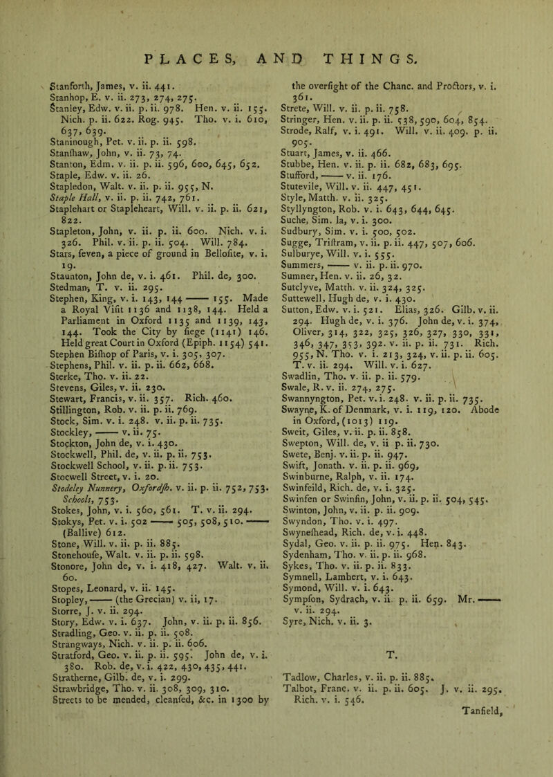 s Stanfonh, James, v. ii. 441. Sranhop, E. v. ii. 273, 274, 275, Stanley, Edw. v. ii. p. ii. 978. Hen. v. ii. 1 55. Nich. p. ii. 622. Rog. 945. Tho. v. i. 610, 637. 639. Staninough, Pet. v. ii. p. ii. 598. Stanfhaw, John, v. ii. 73, 74. Stanton, Edm. v. ii. p. ii. 596, 600, 645, 652. Staple, Edw. v. ii. 26. Stapledon, Walt. v. ii. p. ii. 955, N. Staple Hall, v. ii. p. ii. 742, 761, Staplehart or Stapleheart, Will. v. ii. p. ii. 621, 822. Stapleton, John, v. ii. p. ii. 600. Nich. v. i. 326. Phil. V. ii. p. ii. 504. Will. 784. Stars, feven, a piece of ground in Bellofite, v. i. *9- . , . Staunton, John de, v. i. 461. Phil, de, 300. Stedman, T. v. ii. 295. Stephen, King, v. i. 143, 144 — 155. Made a Royal Vint 1136 and 1138, 144. Held a Parliament in Oxford 1135 and 1139, 143, 144. Took the City by iiege (1141) 146. Held great Court in Oxford (Epiph. 1154) 541. Stephen Bilhop of Paris, v. i. 305, 307. Stephens, Phil. v. ii. p. ii. 662, 668. Sterke, Tho. v. ii. 22. Stevens, Giles, v. ii. 230. Stewart, Francis, V. ii. 357. Rich. 460. Stillington, Rob. v. ii. p. ii. 769. Stock, Sim. v. i. 248. v. ii. p. ii. 735. Stockley, v. ii. 75. Stockton, John de, v. i. 430. Stockwell, Phil, de, v. ii. p. ii. 753. Stockwell School, v. ii. p. ii. 753. Stocwell Street, v. i. 20. Stodeley Nunnery, Oxfordjh. V. ii. p. ii. 7S^> 753* Schools, 753. Stokes, John, v. i. 560, 561. T. v. ii. 294. Stokys, Pet. v. i. 502 505, 508, 510. —— (Ballive) 612. Stone, Will. v. ii. p. ii. 885. Stonehoufe, Walt. v. ii. p. ii. 598. Stonore, John de, v. i. 418, 427. Walt. v. ii. 60. Stopes, Leonard, v. ii. 145. Stopley, (the Grecian) v. ii, 17. Storre, J. v. ii. 294. Story, Edw. v. i. 637. John, v. ii. p. ii. 856. Stradling, Geo. v. ii. p. ii. 508. Strangways, Nich. v. ii. p. ii. 606. Stratford, Geo. v. ii. p. ii. 595. John de, v. i. 380. Rob. de, V. i. 422, 430, 435, 441. Siratherne, Gilb. de, v. i. 299. Strawbridge, Tho. v. ii. 308, 309, 310. Streets to be mended, cleanfed, &:c. in 1300 by the overlight of the Chanc. and Proftors, v. 1. 361. Strete, Will. v. ii. p. ii. 758. ^ Stringer, Hen. v. ii. p. ii. 1:38, 590, 604, 854. Strode, Ralf, v. i. 491. Will. v. ii. 409. p. ii. 90J. Stuart, James, v. ii. 466. Stubbe, Hen. v. ii. p. ii. 682, 683, 695;. StufFord, v. ii. 176. Stutevile, Will. v. ii. 447, 451. Style,Matth. v. ii. 325. Styllyngton, Rob. v. i. 643, 644, 643. Suche, Sim. la, v. i. 300. Sudbury, Sim. v. i. 500, 502. Sugge, Triftram, v. ii. p. ii. 447, 507, 606. Sulburye, Will. v. i. 555. Summers, v. ii. p. ii. 970. Sumner, Hen. v. ii. 26, 32. Sutclyve, Matth. v. ii. 324, 325. Suttewell, Hugh de, v. i. 430. Sutton, Edw. v. i. 521. Elias, 326. Gilb.v.ii. 294. Hugh de, V. i. 376. John de, v. i. 374, Oliver, 314, 322, 325, 326, 327, 330, 331, 346, 347, 353, 392. v. ii. p. ii. 731. Rich. 955, N. Tho. V. i. 213, 324, V. ii. p. ii. 605. T. V. ii. 294. Will. V. i. 627. Swadlin, Tho. v. ii. p. ii. 579. Swale, R.v. ii. 274, 275. Swannyngton, Pet. v. i. 248. v. ii. p. ii. 735. Swayne, K. of Denmark, v. i. 119, 120. Abode in Oxford, (1013) 119. Sweit, Giles, v. ii. p. ii. 858. Swepton, Will, de, v. ii p. ii. 730. Swete, Benj. v. ii. p. ii. 947. Swift, Jonath. v. ii. p. ii. 969, Swinburne, Ralph, v. ii. 174. Swinfeild, Rich, de, v. i. 325. Swinfen or Swinfin, John, v. ii. p. ii. 504, 545. Swinton, John, v. ii. p. ii, 909. Swyndon, Tho. v. i. 497. Swynelhead, Rich, de, v.i. 448. Sydal, Geo. v. ii. p. ii. 975. Hen. 843. Sydenham, Tho. v. ii. p. ii. 968. Sykes, Tho. v. ii. p. ii. 833. Symnell, Lambert, v. i. 643. Symond, Will. v. i. 643, Sympfon, Sydrach, v. ii. p. ii. 659. Mr. V. ii. 294, Syre, Nich. v. ii. 3. T. Tadlow, Charles, v. ii. p. ii. 885. Talbot, Franc, v. ii. p. ii. 605. J. v. ii. 295. Rich. v. i. 546. Tanfield,