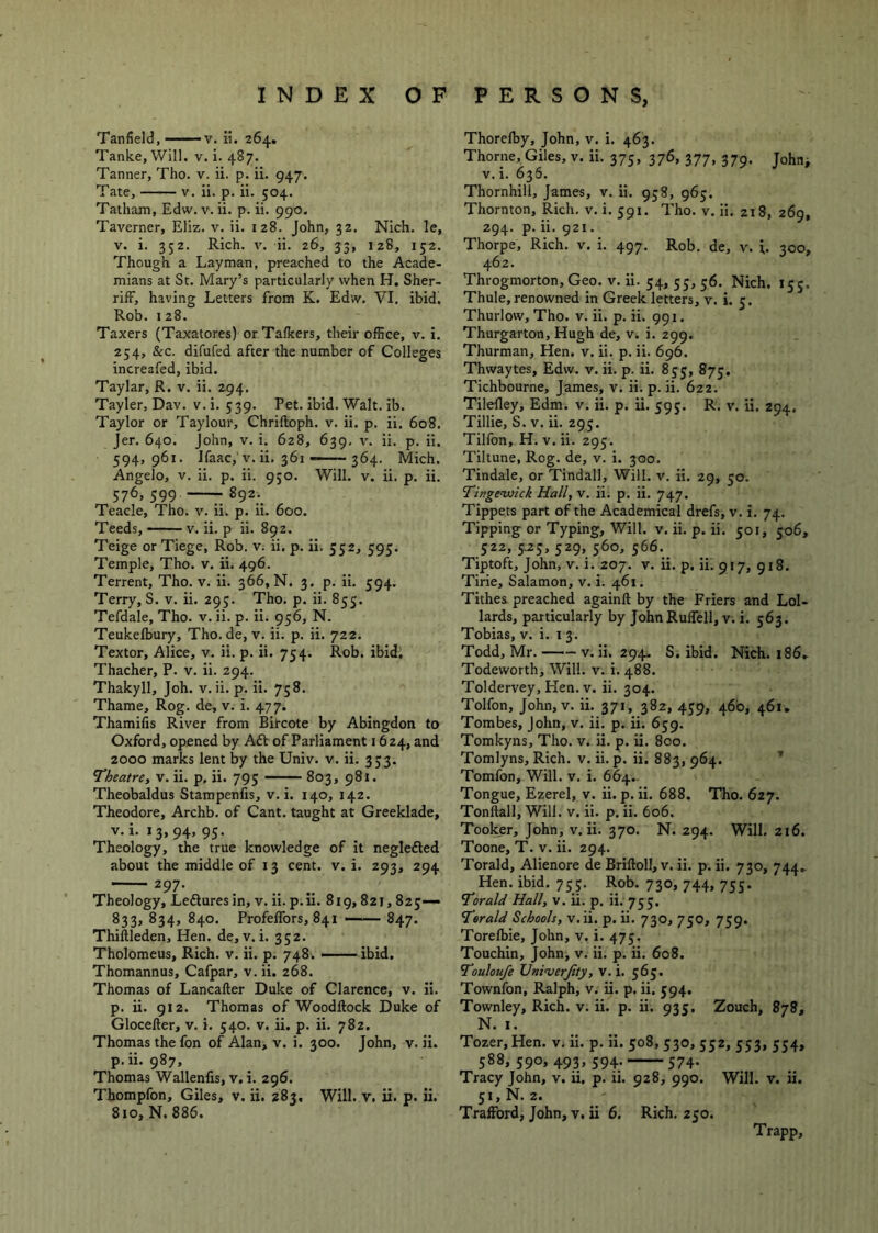 Tanfield, v. ii. 264. Tanlce, Will. v. i. 487. Tanner, Tho. v. ii. p. ii. 947. Tate, V. ii. p. ii. 504. Tatham, Edw. v. ii. p. ii. 990. Taverner, Eliz. v. ii. 128. John, 32. Nich. le, V. i. 352. Rich. V. ii. 26, 33, 128, 152. Though a Layman, preached to the Acade- mians at St. Mary’s particularly when H. Sher- rifF, having Letters from K. Edw. VI. ibid. Rob. 128. Taxers (Taxatores) or Talkers, their office, v. i. 254, &c. difufed after the number of Colleges increafed, ibid. Taylar, R. v. ii. 294. Tayler, Dav. v. i. 539. Pet. ibid. Walt. ib. Taylor or Taylour, Chriftoph. v. ii. p. ii. 608. Jer. 640. John, v. i. 628, 639, v. ii. p. ii. 594,961. Ifaac,'V. ii, 361 — 364. Mich. Angelo, V. ii. p. ii. 950. Will. v. ii. p. ii. 576, 599 -892.^ Teacle, Tho. v. ii. p. ii. 600. Teeds, — v. ii. p ii. 892. Teige or Tiege, Rob. v. ii, p. ii. 552, 595. Temple, Tho. v. ii. 496. Terrent, Tho. v. ii. 366, N. 3. p. ii. 594. Terry, S. v. ii. 293. Tho. p. ii. 855. Tefdale, Tho. v. ii. p. ii. 956, N. Teulcelbury, Tho. de, v. ii. p. ii. 722. Textor, Alice, v. ii. p. ii. 754. Rob. ibid, Thacher, P. v. ii. 294. Thakyll, Joh. v. ii. p. ii. 758. Thame, Rog. de, v. i. 477. Thamilis River from Bircote by Abingdon to Oxford, opened by Adi of Parliament 1624, and 2000 marks lent by the Univ. v. ii. 353. Theatre, v. ii, p, ii. 795 803, 981. Theobaldus Stampenfis, v. i. 140, 142. Theodore, Archb. of Cant, taught at Greeklade, v.i. 13,94, 95, Theology, the true knowledge of it negledled about the middle of 13 cent. v. i. 293, 294 297. _ ^ Theology, Ledluresin, v. ii. p.ii. 819,821,823— 833, 834, 840. Profelfors, 841 —■ 847. Thiftleden, Hen. de, v. i. 332. Tholomeus, Rich, v, ii. p. 748. ——ibid. Thomannus, Cafpar, v. ii. 268. Thomas of Lancafter Duke of Clarence, v. ii. p. ii. 912. Thomas of Woodllock Duke of Glocefter, v. i. 540. v. ii. p. ii. 782. Thomas the fon of Alan, v. i. 300. John, v. ii. p.ii. 987, Thomas Wallenlis, v. i. 296. Thompfon, Giles, v, ii. 283, Will, v, ii. p. ii. 810,N. 886. Thorelby, John, v. i. 463. Thorne, Giles, v. ii. 375, 376, 377, 379. John^ V. i. 636. Thornhill, James, v. ii. 938, 963. Thornton, Rich. v. i. 591. Tho. v. ii. 218, 269, 294. p. ii. 921. Thorpe, Rich. v. I. 497, Rob. de, v. i. 300, 462. Throgmorton, Geo. v. ii. 54, 55, 56. Nich. 153. Thule, renowned in Greek letters, v. i. 5. Thurlow, Tho. v. ii. p. ii. 991. Thurgarton, Hugh de, v. i. 299. Thurman, Hen, v. ii. p. ii. 696. Thwaytes, Edw. v. ii. p. ii. 835, 873. Tichbourne, James, v. ii. p. ii. 622, Tilelley, Edm. v. ii. p. ii. 595. R. v. ii. 294. Tillie, S. V. ii. 293. Tilfon, H. V. ii. 293. Tiltune, Rog. de, v. i. 300. Tindale, or Tindall, Will. v. ii. 29, 50. Tingeauick Hall, v. ii. p. ii. 747. Tippets part of the Academical drefs, v. I. 74. Tipping or Typing, Will. v. ii. p. ii. 501, 506, 322, 5.23, 329, 360, 366. Tiptoft, John, v. i. 207. v. ii. p. ii. 917, 918. Tirie, Salamon, v. i. 461. Tithes preached againll by the Friers and Lol- lards, particularly by JohnRuflell, v. i. 363. Tobias, v. i. i 3. Todd, Mr. v. ii, 294. S, ibid. Nich. i86. Todeworth, Will. v. i. 488. Toldervey, Hen. V. ii. 304. Tolfon, John, V. ii. 371, 382, 439, 46b, 461, Tombes, John, v. ii. p. ii. 639. Tomkyns, Tho. v. ii. p. ii. 800. Tomlyns, Rich. v. ii.p. ii. 883,964. ’ Tomfon, Will. v. i. 664.. Tongue, Ezerel, v. ii. p. ii, 688. Tho. 627. Tonftall, Will. v. ii. p. ii. 606. Tooker, John, v. ii, 370. N. 294. Will, 216. Toone, T. v. ii. 294. Torald, Alienore de Brilloll, v. ii. p. ii. 730, 744- Hen. ibid. 733. Rob. 730, 744, 733. Torald Hall, v. ii. p. ii. 733. Torald Schools, v. ii. p. ii. 730, 730, 739. Torelbie, John, v. i. 473. Touchin, John, v. ii, p. ii. 608. Toulou/e Hninierfity, v. i. 363. Townfon, Ralph, v. ii. p. ii. 394, Townley, Rich. v. ii. p. ii. 935. Zouch, 878, N. I. Tozer, Hen. v. ii. p. ii. 308, 330, 332, 533, 334, 388, 390, 493, 394. 374. Tracy John, v, ii, p. ii. 928, 990. Will. v. ii. 31,N. 2. Trafford, John, v. ii 6. Rich. 230. Trapp,