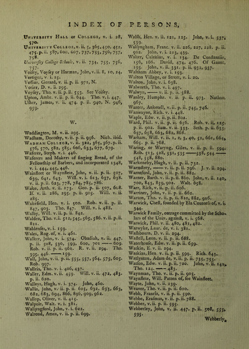 UNiVEiisiTy Hall or College, v. i. 28, University College,v. 11, 5, 365, 450, 452, 475.p. ii. 587,600, 667,737,755,756,757, 758- Vniverftty College Schools, V.w. 734, 755, 756, 757- Voifey, Voyfey or Harman, John, v. ii. 8, i o, 24. Vortiger, v. i. 25. VoffiuE, Gerard, v. ii. p. ii. 971, N. Votier, D. v. ii. 295. Voyfey, Tho. v. ii. p. ii. 553. See Voifey. Upton, Ambr. v. ii. p. ii. 644. Tho. v. i. 447. Uftier, James, v. ii. 474. p. ii. 940, N. 946, 959- W. Waddington, M. v. ii. 295. Wadham, Dorothy, v. ii. p. ii. 956. Nich, ibid. Wadham College, V. ii. 322, 365, 367.p. ii. 576, 570. 582, 585, 606, 633, 677, 679. Waferer, Steph. v. i. 446. Waferers and Makers of finging Bread, of the Fellowfhip of Barbers, and incorporated 1348, V. i. 444, 445, 446. Wainfleet or 'Waynflete, John, v. ii. p. ii. 5.07, 639, 641, 643. Will. V. i. 613, 637, 638. V. ii. p. ii. 6.23, 778, 784, 785, 786. Wake, Arth. v. ii. 173. Geo. p. ii. 507,, 608. If. V. ii. 286, 295. p. ii. 905, Will. v. ii. 285. Wakefield, Hen. v. i. 500. Rob. v. ii. p. ii. 847, 903. Tho. 847. Will. V. i. 488. Walby, Will. v.ii. p. ii. 842. Walden, Tho. v.i. 512,545, 565, 586. v.ii. p.ii. 821. Waldenfes, V. i. 159. Wales, Rog. of, v. i. 461. Walker, John, v. i. 574. Obadiah, v. ii, 447. p. ii. 508, 530, 599, 600,. 701 609. Rob. V. ii. p. ii. 961. R. v. ii. 294. Tho. 393,446. 159. Wall, John, v. u. p.ii. 555, 557, 564, 575;, 605. Rob. 997. Walleis, Tho. v. i. 406, 437. Waller, Edm. v. ii. 459. Will. v. ii. 472, 483. p. ii. 620. Walleys, Hugh, v. i. 374. John, 460. Wallis, John, v.'ii. p. ii. 625, 632, 63'3, 663, 682,683,694,866,896,909,962. Wallop, Oliver, v. ii. 415. Walpole, Walt. v. i. 381. Wallyngford, John, v. i. 622. Walrond, Amos, v. ii. p. ii. 699. Walfh, Hen. v. ii. 121, 123. John, v.i. 5375 539- Walfyngham, Franc, v. ii. 226, 227, 228, p. ii. 902. John, V. i. 213, 439. Walter, Calehius, v. i. 134. De Conftantiis, 156, 166. David, 474, 476. Of Gaunt, 193. John, v. ii. 331. p. ii. 932, 9.37. Waltham Abbey, v. i. 193. Walton Village, or Street, v. i. 20, Walton, John, v. i. 638. Walworth, Tho. v. i. 497. Walwyn, v. ii. p. ii. 588. Wanley, Humphr. v. ii. p. ii. 973. Nathan. 967. Wanter, Anketell, v. ii. p. ii. 745, 746. Wanwayne, Rich. v. i. 448. ' Waple, Edw. v. ii. p. ii. 802. W'ard, Phil. v. ii. p. ii. 656. Rob. v. ii. iig. p. ii. 902. Sam. V. ii. 333. Seth. p. ii. 633. 657, 658, 663, 682, 868. Warham, Will. v. ii. i, 2, 3, 40, 51, 661, 664, 665. p. ii. 768. Waring, or Waryng, Giles, v. ii. p. ii. 594. Rob. 513, 528, 531,535 538, 544 548, 558, 880. Warkeneby,Hugh, v. ii. p. ii. 732. Warmftrey, v. ii. p. ii. 796. J. v. Ii. 294. Warnepord, John, v. ii. p. ii. 882. Warner, Barth, v. ii. p. ii. 860. John, v. ii. 140, 700, 843, 859,902. Walt. 658. Warr, Rich, v. ii. p. ii. 606. Warriner, John, v. ii. p. ii. 662. Warton, Tho. v. ii., p. ii. 810, 882, 916. Warwick, Cheft, founded by Ela Countefs of, v. i, 344- Warwick Family, outrage committed by the Scho*. lars of the Uniy. againft, v. i. 568. Warwick, Phil. v. ii. 480, 481, 482. Warwyke, Laur. de, v. i. 381. Walhbourn, D. v. ii. 294. Waftell, Leon. v. ii. p. ii. 688» Waterhoufe, Edw. v. ii. p. ii. 659, Watkin, E. v. ii. 294. Watkins, Hen. v. ii. p. ii. 599. Rich. 643. Watlyntoi), Adam de, v.ii. p. ii. 735, 755. Watfon, Edw. v. ii. p. ii. 720. John, v. ii. 141,, Tho. 124. “ 483. Waynman, Tho. v. ii. p. ii. 905. Waynflete, Will. Patten of, fee Wainfleet. Wayte, John, v. ii. 139. Weaver, Tho. V. ii. p. ii. 610. Webb, Francis, v. ii. p. ii. 590. Webbe, Erafmus, v. ii. p. ii. 788. Webber, v.ii. p. ii. 595. Webberley, John, v, ii. 447. p. ii. 508, 555^ 595* Webberlyj,