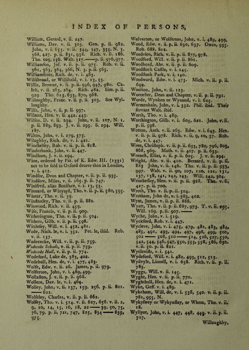 william, Gerard, v. ii. 247. Williams, Dav. v. ii. 303. Geo. p. ii. gSz. John, V. i. 653. V. ii. 344, 347> 355; N. 3. 368, 427. p. ii. 831, 938. Rich. V. ii. 186. Tho. 105, I ;6. Walt. 317. p. ii. 976,977. . Williamfon, Jof. v. ii. p. ii. 975. Rob. v. ii. 361, 363, 364, 366, N. 3. p.ii. 565. Williamfcote, Rich, de, v. i. 463. Willibroad, or Willibald, v. i. 13. 53- Willis, Browne, v. ii. p. ii. 946, 947, 980. Ca- leb, v. ii. 263, 264. Rich. 482. Sim.p.ii. 929. Tho. 613,633, 870, 968. Willoughby, Franc, v. ii. p. ii. 503. See Wyl- loughby. Wills, John, V. ii. p. Ii. 997* Wllmot, Hen, v. ii. 442, 443. Wilfon, D. V. ii. 294. John, v. ii. 107, N. 1. p. ii, 889, S93. J. V. ii. 295. S. 294. Will. 187. Wilton, John, v. i. 279, 373. Wilughby, Rich, de, v. i. 421. Winchelfey, Rob. v. ii. p. ii. 818. Winderbank, John, v. ii. 447. Windham, J. v. ii. 294. Wine, ordered by Pat. of K. Edw. III. (1331) not to be fold in Oxford dearer than in London, V. i. 422. Windfor, Dean and Chapter, v. ii. p. ii. 935. Windfore, Miles, v. ii. 165. p. ii. 747. Winifred, alias Boniface, v. i. 13, 53. Winnard, or WInyard, Tho. v. ii. p. ii. 580, 595. Winter, Tho. v. ii. 39. Winftanley, Tho. v. ii. p. ii. 882. Winwood, Rich. v. ii. 459. Wife, Francis, v. ii. p, ii. 909. Witherington, Tho. v. ii. p. ii. 504. Withers, Gilb. v. ii. p. ii. 598. Wittlefey, Will. v. i. 452, 481. Wode, Nich. le, V. i. 352. Pet. le, ibid. Rob. V. ii. 137. Wodecocke, Will. v. ii. p. ii. 759. Wodecoke Schcols, v. ii. p. ii. 759* Wodecoke Hall, v. ii. p. ii. 774. Wodeford, Luke de, 383, 402. Wodehull, Hen. de, v. i. 477, 483. Wolfe, Edw. V. ii. 26. James, p. ii. 979. Wolferton, John, v. i. 489,499. Wollafton, J. V. ii. p. ii. 968. Wollere, Dav. le, v. i. 464. Wolley, John,-V, ii. 137, 159, 256. p.ii. Sox. ' 622. Wolfeley, Charles, v. ii. p. ii. 662. Wolfey, Tho. v. i. 514. v. ii. 627, 636. v. ii. 2, 9, 10, 14, 15, 16, 18, 22 39, 50, 73, 76, 79. p. ii. 721, 747, 823, 834—-839, 97S- Wolverton, or Wolferton, John, v. I. 489, 499, Wood, Edw. V. ii. p. ii. 630, 637. Owen, 935, Rob. 688, 812. Woodefon, Rich. v. ii. p. ii. 877, 978. Woodford, Will. v. ii. p, ii. 861. Woodhead, Abr. v. ii. p. ii. 609. Woodftock Caftle, v. i. 143. Woodftock Park, v. i. 140. Woodward, Edw. v. i. 473. Mich. v. ii. p. ii. 699. Woolton, John, v. ii. 123. Worcefter, Dean and Chapter, v. ii. p. ii. 791. Worde, Wynken or Wynand, v. i. 625. Wormenhale, John, V. i. 332. Phil. ibid. Their fervant Walt. ibid. Worth, Tho. v. i. 489. Worthington, Gilb. v. i, 605, 621. John, v.ii. p.ii. 598. Wotton, Anth. v.ii. 263. Edw. v. i. 643. Hen. v. ii. p. ii. 978. Rich. v. ii. 9, xo, 37. Rob. de, v.i. 447. Wren, Chriftoph. v. Ii. p. ii. 633, 780, 796, 803, 868, 969. Math. v. ii. 407. p. ii. 633. Wrench, Elias, v. ii. p. ii. 605. J. v. ii. 294. Wright, Abr. v. ii. 410. Bernard, v. ii. p. ii. 883 John, V. ii. 146. Tho. v. ii. p. ii. 953, 997. Walt. V. ii. 90, 107, 120, 121, 131, >37> ’38* t4*. *43- Will. 142, 364. Wriothefley, Hen. v. ii. p. ii. 928. Tho. v. ii.’ 427. p. ii. 700. Wroth, Tho. v. ii. p. ii. 304. Wrotham, John de, v. i. 383, 402. Wyat, James, v. ii. p. ii. 888. Wyatt, Tho. v. ii. p. ii. 687, 973. T. v. ii. 293, Will. 169. p.ii. 907.—-— Wyche, John, v. i. 319. Wyckford, Rob. v. i. 447. Wycleve, John, v. i. 475, 479, 482, 483, 484, 483, 491, 493, 494, 497, 498, 499, 500, 502 — 508, 510 514, 526,527,530, 542, 344, 546, 547, 550,353,558, 586, 630. v.ii. 30. p. ii. 821. Wyclevifts, v.i. 541. Wydeford, Will. v. i. 482, 493, 312, 313. Wydvyle, Lionell, v. i. 638. Rich. v. ii. p. ii.’ 783- . ' Wyggs, Will. V. ii. 143. Wyght, Hen. v. ii. p. ii. 770. Wyghthull, Hen. de, v. i. 471, Wyke, Geff. v. i. 489. Wykeham, Will, de, v. i. 338, 340. v. ii. p. ii, 781,953, N. Wykyfwey or Wykynflay, or Whera, Tho. v. ii. 18. Wyllyot, John, v, i. 447, 448, 449. v. ii. p. ii. 717. Willoughby,