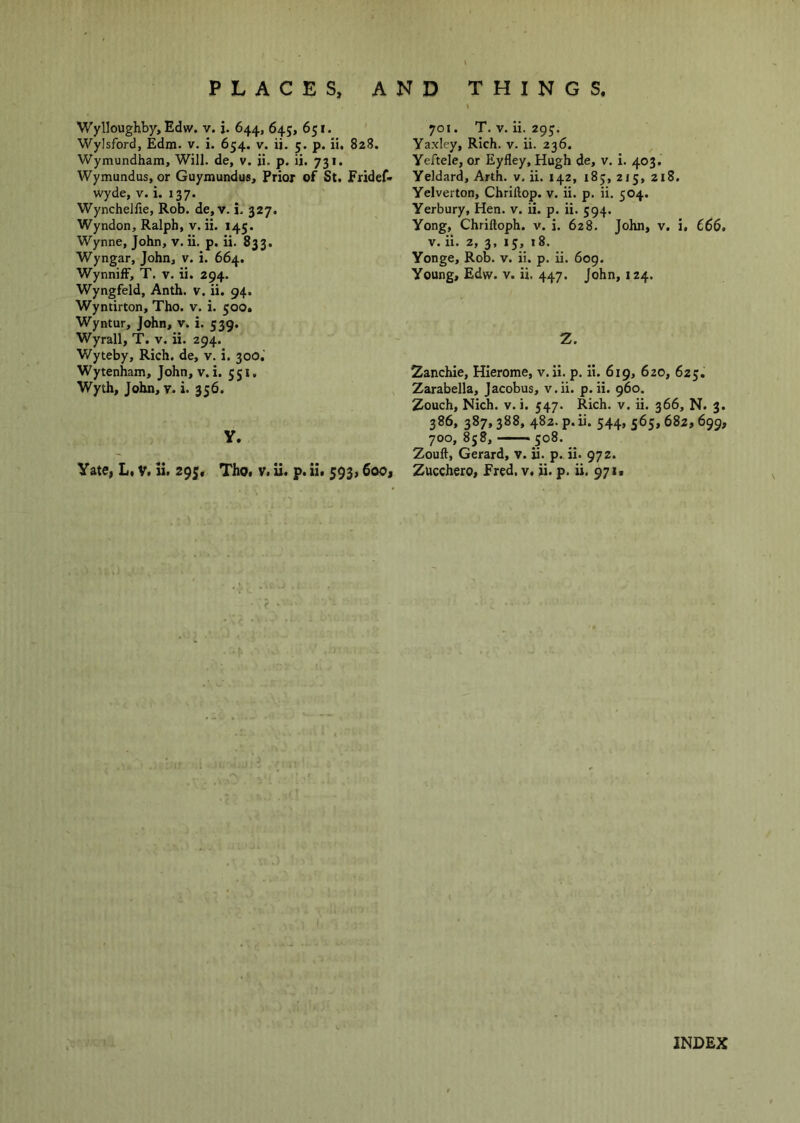AND THINGS, PLACES; Wylloughby, Edw. v. j. 644, 645, 651. Wylsford, Edm. v. i. 654. v. ii. 5. p. ii, 828. Wymundham, Will, de, v. ji. p. ii. 731. Wymundus, or Guymundus, Prior of St. Fridef* wyde, V. i. 137. Wynchellie, Rob. de,v. i. 327. Wyndon, Ralph, v. ii. 145. Wynne, John, v. ii. p. ii. 833. Wyngar, John, v. i. 664. WynnifF, T. v. ii. 294. Wyngfeld, Anth. v. ii. 94. Wyntirton, Tho. v. i. 500. Wyntur, John, v. i. 539. Wyrall, T. v. ii. 294. Wyteby, Rich, de, v. i. 300, Wytenham, John, v. i. 551. Wyth, John, v. i. 356. y. Yate, L, V. li. Tho. v. ii. p. ii. 593,6oOj 701. T. V. ii. 29J. Yaxley, Rich. v. ii. 236. Yeftele, or Eyfley, Hugh de, v. i. 403. Yeldard, Arth. v. ii. 142, i8j, 2J5, 218. Yelverton, Chrillop. v. ii. p. ii. 504. Yerbury, Hen. v. ii. p. ii. 594. Yong, Chriftoph. v. i. 628. John, v. i. 666, V. ii. 2, 3, 13, 18. Yonge, Rob. v. ii. p. ii. 609. Young, Edw. v. ii. 447. John, 124. Z. Zanchie, Hierome, v. ii. p. ii. 619, 620, 625. Zarabella, Jacobus, v.ii. p. ii. 960. Zouch, Nich. V. i. 547. Rich. v. ii. 366, N. 3. 386, 387,388, 482. p. ii. 544, 565,682,699, 700, 858, — 508. Zouft, Gerard, v. ii. p. ii. 972. Zucchero, Fred. v. ii. p. ii. 971*
