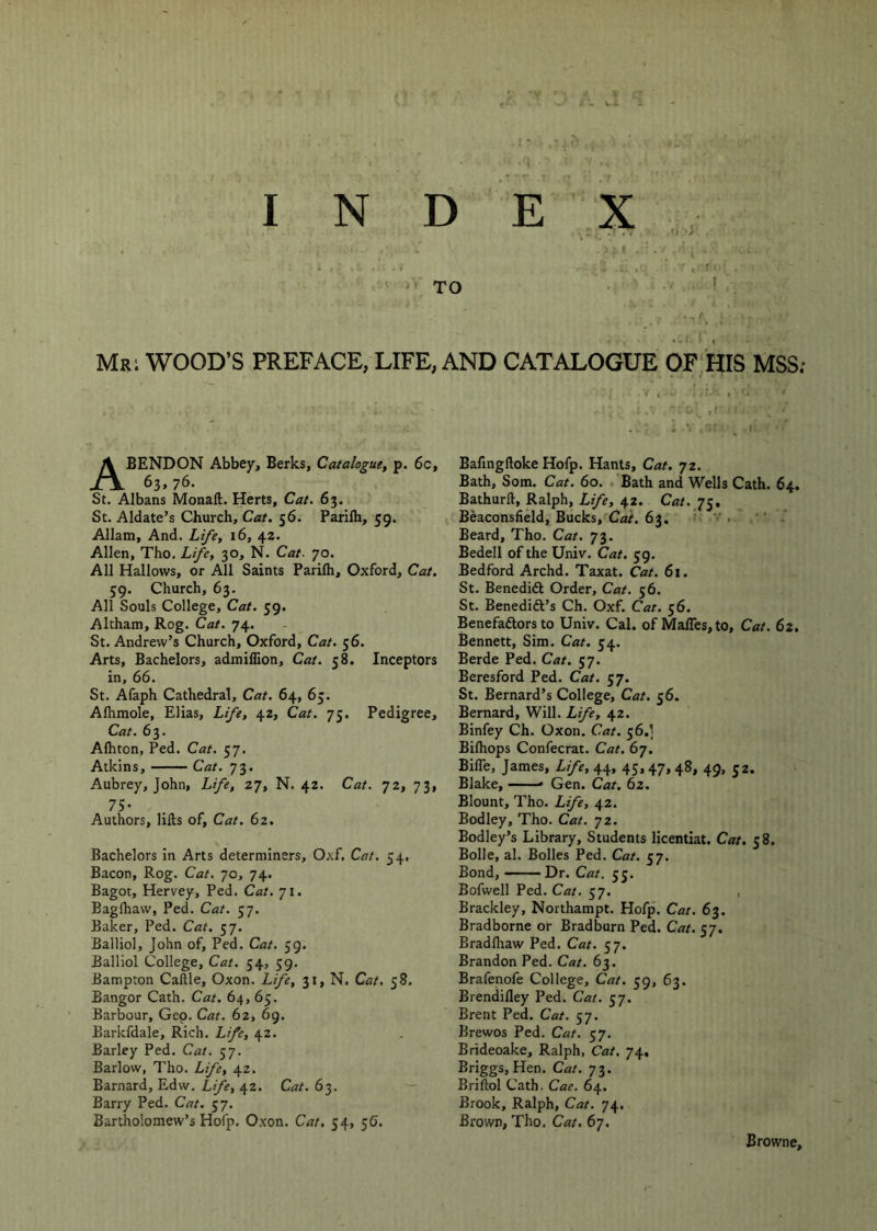 ■ ‘ TO MRi WOOD’S PREFACE, LIFE, AND CATALOGUE OF'HIS MSS; ^4 t ABENDON Abbey, Berks, Catalogue, p. 6c, 63. 76. St. Albans Monaft. Herts, Cat. 63. St. Aldate’s Church, Cat. 56. Parifh, 59. Allam, And. Li/e, 16, 42. Allen, Tho. Life, 30, N. Cat- 70. All Hallows, or All Saints Parifli, Oxford, Cat. 59. Church, 63. All Souls College, Cat. 59. Altham, Rog. Cat. 74. St. Andrew’s Church, Oxford, Cat. 56. Arts, Bachelors, admiflion. Cat. 58. Inceptors in, 66. St. Afaph Cathedral, Cat. 64, 63. Alhmole, Elias, Life, 42, Cat. 75. Pedigree, Cat. 63. Afhton, Ped. Cat. 57. Atkins, Cat. 73. Aubrey, John, Life, 27, N. 42. Cat. 72, 73, 75- Authors, lifts of. Cat. 62. Bachelors in Arts determiners, Oxf. Cat. 54, Bacon, Rog. Cat. 70, 74. Bagot, Hervey, Ped. Cat. 71. Bagftiaw, Ped. Cat. 57. Baker, Ped. Cat. 57. Balliol, John of, Ped. Cat. 59. Balllol College, Cat. 54, 59. Bampton Caftle, Oxon. Life, 31, N. Cat. 58. Bangor Cath. Cat. 64, 65. Barbour, Gep. Cat. 62, 6g. Barkfdale, Rich. Life, 42. Barley Ped. Cat. 57. Barlow, Tho. Life, 42. Barnard, Edw. Life, 42. Cat. 63. Barry Ped. Cat. 57. Bartholomew’s Hofp. Oxon. Cat, 54, 56. Bafingftoke Hofp. Hants, Cat. 72. Bath, Som. Cat. 60. Bath and Wells Cath. 64. Bathurft, Ralph, Life, 42. Cat. 75. Beaconsfield, Bucks, Cat. 63, ' .  - Beard, Tho. Cat. 73. Bedell of the Univ. Cat. 59. Bedford Archd. Taxat. Cat. 61. St. Benedift Order, Cat. 56. St. Benedift’s Ch. Oxf. Cat. 56. Benefaftors to Univ. Cal. of Maires,to, Cat. 62. Bennett, Sim. Cat. 54. Berde Ped. Cat, 57. Beresford Ped. Cat. 57. St. Bernard’s College, Cat. 56. Bernard, Will. Life, 42. Binfey Ch. Oxon. Cat. 56.] Biftiops Confecrat. Cat. 67. Bifle, James, Life, 44, 43.47> 48» 49. 52. Blake, — * Gen. Cat. 62. Blount, Tho. Life, 42. Bodley, Tho. Cat. jz. Bodley’s Library, Students licentiat. Cat. 38. Bolle, al. Bolles Ped. Cat. 37. Bond,——Dr. Cat. 33. Bofwell Ped. Cat. 37. , Brackley, Northampt. Hofp. Car. 63. Bradborne or Bradburn Ped. Cat. 57. Bradftiaw Ped. Cat. 57. Brandon Ped. Cat. 63. Brafenofe College, Cat. 39, 63. Brendifley Ped. Cat. 57. Brent Ped. Cat. 57. Brewos Ped. Cat. 57. Brideoake, Ralph, Cat. 74, Briggs, Hen. Cat. 73. Briftol Cath. Cae. 64. Brook, Ralph, Cat. 74, Brown, Tho. Cat. 67. Browne,