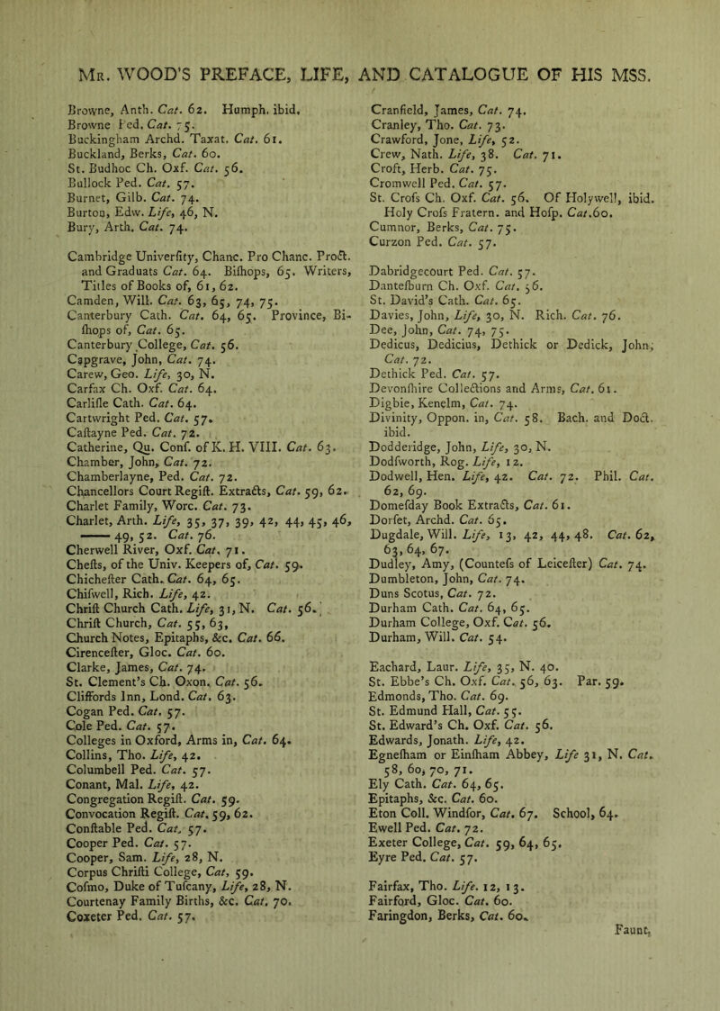 Mr. WOOD’S PREFACE, LIFE, AND CATALOGUE OF HIS MSS. Browne, Anth. Cat. 62. Humph, ibid. Browne hcd. Cat. 7S- Buckingham Archd. Taxat. Cat. 61. Buckland, Berks, Cat. 60. St. Budhoc Ch. Oxf. Cat. 56. Bullock Bed. Cat. 57. Burnet, Gilb. Cat. 74. Burton, Edw. Lifcy 46, N. Bury, Arth. Cat. 74. Cambridge Univerfity, Chanc. Pro Chanc. Prodl. and Graduats Car. 64. Bifhops, 65. Writers, Titles of Books of, 61,62. Camden, Will. Cat. 63, 65, 74, 75. Canterbury Cath. Cat. 64, 65. Province, Bi- Ihops of. Cat. 65. Canterbury College, Cat. 56. Cgpgrave, John, Cat. 74. Carew, Geo. Life, 30, N. Carfax Ch. Oxf. Cat. 64. Carlifle Cath. Cat. 64. Cartwright Ped. Cat. 57. Caftayne Ped. Cat. 72. Catherine, Qu. Conf. ofK. H. VIII. Cat. 63. Chamber, John, Cat. 72. Chamberlayne, Ped. Cat. 72. Chancellors Court Regift. Extradls, Cat. 59, 62. Charlet Family, Wore. Cat. 73. Charlet, Arth. Life, 35, 37, 39, 42, 44, 43, 46, ——49,52. Cat.yS. Cherwell River, Oxf. Cat, 71. Chefts, of the Univ. Keepers of. Cat. 59. Chichefter Cath. Car. 64, 63. Chifwell, Rich. Life, 42. Chrift Church Cath. Life, 31, N. Cat. 56.^ Chrift Church, Cat. 55, 63, Church Notes, Epitaphs, &c. Cat. 66. Cirencefter, Gloc. Cat. 60. Clarke, James, Cat. 74. St. Clement’s Ch. Oxon. Cat. 56, Cliffords Inn, Lond. Cat, 63. Cogan Ped. Cat. 57. Cx)le Ped. Cat. 57. Colleges in Oxford, Arms in, Cat. 64. Collins, Tho. Life, 42. Columbell Ped. Cat. 37. Conant, Mai. Life, 42. Congregation Regift. Cat. 59. Convocation Regift. Cat. 59, 62. Conftable Ped. Cat. 57. Cooper Ped. Cat. 57. Cooper, Sam. Life, 28, N. Corpus Chrifti College, Cat, 59. Cofmo, Duke of Tufeany, Life, 28, N. Courtenay Family Births, &c. Cat, 70. Coxeter Fed. Cat. 57. Cranfield, James, Cat. 74. Cranley, Tho. Cat. 73. Crawford, Jone, Life, 52. Crew, NatL Life, 38. Cat. 71. Croft, Herb. Cat. 75. Cromwell Ped. Cat. 57. St. Crofs Ch. Oxf. Cat. 56. Of Holywell, ibid. Holy Crofs Fratern. and Hofp. Cat.6o. Cumnor, Berks, Cat. 75. Curzon Ped. Cat. 57. Dabridgecourt Ped. Cat. 57. Dantefburn Ch. Oxf. Cat. 36. St. David’s Cath. Cat. 63. Davies, John, Life, 30, N. Rich. Cat. 76. Dee, John, Cat. 74, 75. Dedicus, Dedicius, Dethick or Dedick, John, Cat. 72. Dethick Ped. Cat. 57. Devonfliire Colleftions and Arms, Cat. 6i. Digbie, Kenelm, Ca/. 74. Divinity, Oppon. in, Cat. 58. Bach, and Do£t. ibid. Dodderidge, John, Life, 30, N. Dodfworth, Rog. Life, 12. Dodwell, Hen. Life, 42. Cat. 72. Phil. Cat, 62, 69. Domefday Book Extrafts, Cat. 61. Dorfet, Archd. Cat. 65. Dugdale, Will. 13, 42, 44,48. Cat. 62, 63,64,67. Dudley, Amy, (Countefs of Leicefter) Cat. 74. Dumbleton, John, Cat. 74. Duns Scotus, Cat. 72. Durham Cath. Cat. 64, 65. Durham College, Oxf. Cat. 56. Durham, Will. Cat. 54. Eachard, Laur. Lfe, 33, N. 40. St. Ebbe’s Ch. Oxf. Cat. 56, 63. Par. 59. Edmonds, Tho. Cat. 69. St. Edmund Hall, Cat. 53. St. Edward’s Ch. Oxf. Cat. 56. Edwards, Jonath. Life, 42. Egnefham or Einlham Abbey, Life si, N. Cat. 58, 60, 70, 71. Ely Cath. Cat. 64, 65. Epitaphs, &c. Cat. 60. Eton Coll. Windfor, Cat. 67. School, 64, Ewell Ped. Cat. jz. Exeter College, Cat. 59, 64, 65, Eyre Ped. Cat. 57. Fairfax, Tho. Life. 12, 13. Fairford, Gloc. Cat. 60. Faringdon, Berks, Cat. 60. Faunt,