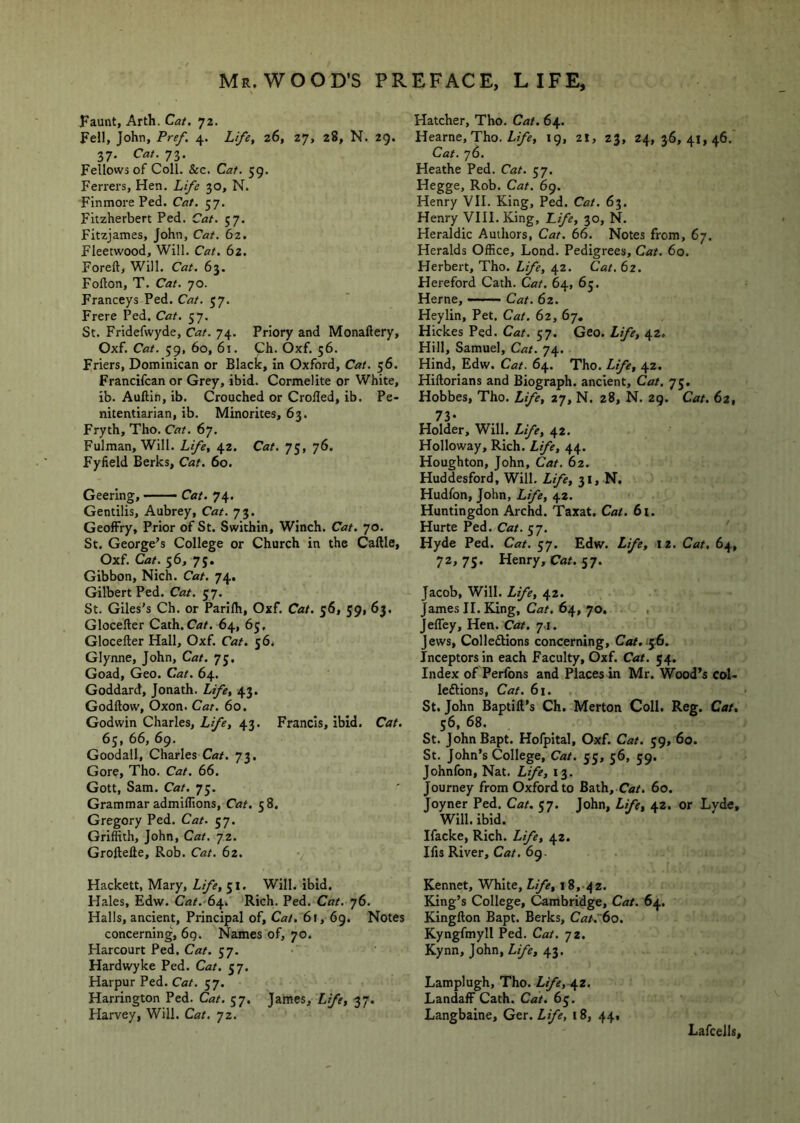 Faunt, Arth. Cat. 72. Fell, John, Pre/. 4. Life, 26, 27, 28, N. 29. 37. Cat. 73. Fellows of Coll. &c. 59. Ferrers, Hen. 30, N. Finmore Fed. Cat. 57. Fitzherbert Fed. Cat. 57. Fitzjames, John, Cat. 62. Fleetwood, Will. 62. Foreft, Will. Cat. 63. Fofton, T. Cat. 70. Franceys Fed. Cat. 57. Frere Fed. Cat. 57. St. Fridefwyde, Cat. 74. Friory and Monaftery, Oxf. Cat. 59, 60, 61. Ch. Oxf. 56. Friers, Dominican or Black, in Oxford, Cat. 56. Francifcan or Grey, ibid. Cormelite or White, ib. Auftin, ib. Crouched or Crolled, ib. Fe- nitentiarian, ib. Minorites, 63. Fryth, Tho. Cat. 67. Fulman, Will. Life, 42. Cat. 75, 76. Fyfield Berks, Cat. 60. Geering, — Cat. 74. Gentilis, Aubrey, Cat. 73. GeofFry, Frior of St. Swithin, Winch. Cat. 70. St. George’s College or Church in the Caftle, Oxf. Cat. 56, 75. Gibbon, Nich. Cat. 74. Gilbert Fed. Cat. 57. St. Giles’s Ch. or Farilh, Oxf. Cat. 56, 59, 63. Glocefter Cath.Car. 64, 65, Glocefler Hall, Oxf. Cat. 56. Glynne, John, Cat. 75. Goad, Geo. Cat. 64. Goddard, Jonath. Life, 43. Godftow, Oxon. Cat. 60. Godwin Charles, Life, 43. Francis, ibid. Cat. 65, 66, 69. Goodall, Charles Cat. 73. Gore, Tho. Cat. 66. Gott, Sam. Cat. 75. Grammar admiflions. Cat. 58. Gregory Fed. Cat. 57. Griflith, John, Cat. 72. Groftefte, Rob. Cat. 62. Hackett, Mary, Life, 51. Will. ibid. Hales, Edw. Cat.-St^. Rich. Fed. Cat. 76. Halls, ancient, Frincipal of. Cat. 61, 69. Notes concerning, 69. Names of, 70. Harcourt Fed. Cat. 57. Hardwyke Fed. Cat. 57. Harpur Fed. Cat. 57. Harrington Fed. Cat. 57. James, Life, 37. Harvey, Will. Cat. 72. Hatcher, Tho. Cat. 64. Hearne, Tho. 19, 21, 23, 24,36,41,46. Cat. 76. Heathe Fed. Cat. 57. Hegge, Rob. Cat. 69. Henry VII. King, Fed. Cat. 63. Henry VIII. King, Life, 30, N. Heraldic Authors, Cat. 66. Notes from, 67. Heralds Office, Lond. Fedigrees, Cat. 60. Herbert, Tho. Life, 42. Cat, 62. Hereford Cath. Cat. 64, 65. Herne, ——— Cat. 62. Heylin, Fet. Cat. 62, 67, Hickes Fed. Cat. 57. Geo. Life, 42. Hill, Samuel, Cat. 74. Hind, Edw. Cat. 64. Tho. Lfe, 42. Hiftorians and Biograph, ancient. Cat. 75. Hobbes, Tho. Life, 27, N. z8, N. 29. Cat. 62, 73- Holder, Will. Life, 42. Holloway, Rich. Life, 44. Houghton, John, Cat. 62. Huddesford, Will. Life, 31, N. Hudfon, John, Life, 42. Huntingdon Archd. Taxat. Cat. 61. Hurte Fed. Cat. 57. Hyde Fed. Cat. 57. Edw. Life, 12. Cat, 64, 72,73. Henry, Car. 57. Jacob, Will. Life, 42. James II. King, Cat. 64, 70, , Jeffey, Hen. Cat. 7.1. Jews, Colledtions concerning, Cat.^^S. Inceptorsin each Faculty, Oxf. Cat. 54. Index of Perfons and Places in Mr. Wood’s col- leftions, Cat. 6i. St. John Baptift’s Ch. Merton Coll. Reg. Cat, 56, 68. St. JohnBapt. Hofpital, Oxf. Cat. 39, 60. St. John’s College, Cat. 33, 36, 39. Johnfon, Nat. Life, 13. Journey from Oxford to Bath, C«/. 60. Joyner Fed. Cat. 57. John, Life, 42. or Lvde, Will. ibid. Ifacke, Rich. Life, 42. Ifis River, Cat. 69. Kennet, White, Life, 18, 42. King’s College, Cambridge, Cat. 64. Kingfton Bapt. Berks, Cat.'6o. Kyngfmyll Fed. Cat. 72. Kynn, John, Life, 43. Lamplugh, Tho. Life,^z. Landaff Cath. Cat. 63. Langbaine, Ger. Life, 18, 44, Lafcells,