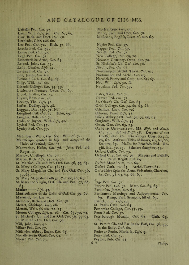 Lafcells Ped. Cat. 57. Laud, Will. Li/e, 40. Cat. 62, 69. Law, Bach, and Do6t. Cat. 58. Lechlade, Gloc. Cat. 60. Lee Ped. Cat. 72. Rich. 57, 66. Lceche Ped. Cat. 57. Leeke Ped. Cat. 57. Legh Ped. Cat. 57. Leicefterfhire Arms, Cat. 63. Leland, John, Cat. 73. Lefly, Charles, L/e, 42. Levinz Ped. Cat. 57. Ley, James, Cat, 62. Lichfield Caih. Cat. 64, 65. Lilly, Will. Cat. 62. Lincoln. College, Cat. 54, 59. Littlemore Nunnery, Oxon. Cat. 60. Lloyd, Griffin, Cat. 73. Llywd, Edw. L/ye, 42. Lockey, Tho. L/e, 42. Lofcus, Dudley, L/e, 48. Loggan, Dav. L/e, 31, N. Longford Ped. Cat. 57. John, 69. Lougher, Rob. Cat. 72. Lyde, or Joyner, Will. Life, 42. Lydeal Ped. Cat. 57. Lynley Ped. Cat, 57. Malmlhury, Wilts, Cat. 60. Will, of, 74. Manufcripts quoted in Hijl. and Anti^. of the Univ. of Oxford, Cat. 62. Manwaring, Hefterj Cat. 'jfii John, Ped. ibid. Roger, ib. Marlow, Chriftoph. Cat. 73. Martin, Rich. Life, 44, 49, 52. St. Martin’s Ch. and Par. Oxf. Cat. 56, 59, 63. St. Mary’s College, Cat. 56, 75. St. Mary Magdalen Ch. and Par. Oxf. Cat. 56, 59.65- St. Mary Magdalen College, Cat. 55,59, 63. St. Mary the Virgin, Oxf. Ch. and Par. 57, 60, 63. Mather Life, 42. Matriculations in the Unir. of Oxf. Cat. 59, 60. Maynard, Jof. Cat. 70. Medicine, Bach, and Dofl. Cat. 58. Merret, Chriftoph. Life, 48. Merton, Walt, de. Cat. 'jz, 73. Merton College, Life, 9, 16. Cat. 63, 70, 72. St. Michael’s Ch. and Par. Oxf. C«r. 56, 59,63. St. Mildred’s Ch. Oxf. Cat. 56. Mill, John, Life, 42. Milner Ped. Cat. 57. Miflenden Abbey, Bucks, Cat. 63. Monafteries in Oxon. Cat. 62. Morice Ped. Cat. 73. Morley, Geo. L/e, 43. Mufic, Bach, and Dodl. Cat. 58. Muficians, Englilh, Lives of. Cat. 65. Napier Ped. Cat. 57. Napper Ped. Cat. 57. Neville Ped. Cat. 57. New College, Cat. 59, 70. Newnam Courtney, Oxon. Cat. 70. St. Nicholas’s Ch. Oxf. Cat. 56. Nico'.ls, Pet. Cat. 68. Northampton Archd. Taxat. Cat. 61. Northumberland Archd. Cat. 65. Norv.'ich Priory and Cath. Cat. 65, by. Noy, Will. Life, 30, N. Nydeh.am Ped. Cat. 57. Oates, Titus, Cat. 74. Okaver Ped. Cat. 57. St. Oiave’s Ch. Oxf. Cat. 63. Oriel College, Cat. 54, 60, 63, 63. Ofbalfton, Lacy, Cat. yzl Offiorne, Franc. Life, 42. Ofney Abbey, Oxf. Cat. 56, 59, 60, 63. Oughtred, Will. Life, 43. Owen, Gqo. Cat. 63, 73. Oxford Universitv, MS. Hift. and Antiq. . Cat. 53. Ath. et Fafi. 58. Keepers of the Chefts, Cat. 59. Chancellors Court Regift. 59, 62. Authors, Titles of Books, 61,62, 66. Statutes, 69. Mafles for Benefadt. ibid. Re- gift. ibid. 70, 73. Scholars flaughter, 74. Oxford Caftle, Cat. 73. Oxford City, Cat. 55, 56. Mayors and Bailiffs, 6r. Parifti Regift. ibid. 69. Oxford Monafteries, Cat. 69. Oxford Cath. Cat. 6j. Archd. Taxat. 61. Oxfordlhire Epitaphs, Arms,Vifitations,Churches, &c. C«r. 58, 63, 64, 66, 67. Page Ped. Cat. 57. Parker Ped. Cat. 57. Matt. Cat. 64, 65. Parkinfon, James, Cat. 63. Parliament Meetings and Adjournments, Cat. 69. Rump. Pari. Sermons, lift of, 63. Patrick, Sim. Life, 42. St. Paul’s Cath. Cat. 64. Pembroke College, Cat. 55, 59. Perot Ped. Cat. 57. Peterborough Monaft. Cat. 61. Cath. 64,, 65. St. Peter’s Ch. and P.ar. In the Eaft, Cat. 56, 59, in the Baily, Oxf. 60. Petite or Pettie, Maria la. Life, g. Petty Ped. Cat. 57. Peyton, Rob. Cat, 74. 6 Y Philip,