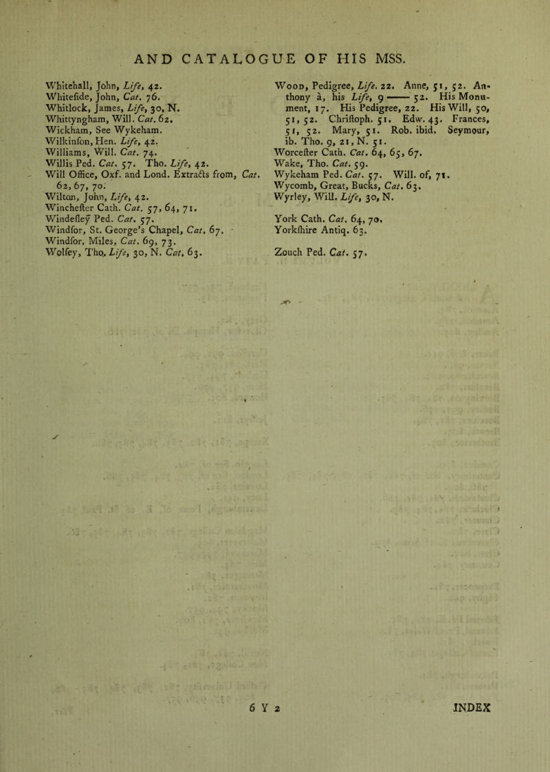 Whitehall, John, Life, 42. Whitefide, John, Cat, 76. Whitlock, James, Life, 30, N. Whittyngham, Will. Cat. 62, Wickham, See Wykeham. Wilkinfon, Hen. Life, 42. Williams, Will. Cat. 74. Willis Fed. Cat. 57. Tho. Life, 42. Will Office, Oxf. and Lond. Extrafts from. Cat. 6z, 67, 70: Wilton, John, Life, 42. Winchefter Cath. Cat. 57, 64, 71. Windedey Fed. Cat, 57. Windfor, St. George’s Chapel, Cat. 67. • Windfor, Miles, Cat. 69, 73. Wolfey, Tho.. Life, 30, N. Cat, 63. Wood, Fedigree, Life. 22. Anne, 51, 52. An« thony a, his Life, g —— 52. His Monu- ment, 17. His Fedigree, 22. His Will, 50, 51,52. Chriftoph. 51, Edw. 43. Frances, 51, 52. Mary, 51. Rob. ibid. Seymour, ib. Tho. 9, 21, N. 51. Worcefter Cath. Cat. 64, 65, 67. Wake, Tho. Cat. 59. Wykeham Fed. Cat. 57. Will, of, 71. Wycomb, Great, Bucks, Cat, 63. Wyrley, Will. Life, 30, N. York Cath. Cat. 64, 70, Yorkfhire Antiq. 63. Zouch Fed. Cat. 57. - ✓ •i